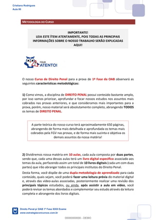 METODOLOGIA DO CURSO
IMPORTANTE!
LEIA ESTE ÍTEM ATENTAMENTE, POIS TODAS AS PRINCIPAIS
INFORMAÇÕES SOBRE O NOSSO TRABALHO SERÃO EXPLICADAS
AQUI!
O nosso Curso de Direito Penal para a prova de 1ª Fase da OAB observará as
seguintes características metodológicas:
1) Como vimos, a disciplina de DIREITO PENAL possui conteúdo bastante amplo,
por isso vamos priorizar, aprofundar e focar nossos estudos nos assuntos mais
cobrados nas provas anteriores, e que consideramos mais importantes para a
prova, porém, nosso material será absolutamente completo, abrangendo TODOS
os temas de DIREITO PENAL.
A parte teórica do nosso curso terá aproximadamente 650 páginas,
abrangendo de forma mais detalhada e aprofundada os temas mais
cobrados pela FGV nas provas, e de forma mais sucinta e objetiva os
demais assuntos da nossa matéria!
2) Dividiremos nossa matéria em 10 aulas, cada aula composta por duas partes,
sendo que, cada uma dessas aulas terá um livro digital especifico associado aos
temas da aula, perfazendo assim um total de 10 livros digitais (cada um com duas
partes) que irão abranger todos os principais institutos do Direito Penal.
Desta forma, você dispõe de uma dupla metodologia de aprendizado para cada
conteúdo, quais sejam, você poderá fazer uma leitura prévia do material digital
e, através das vídeo-aulas associadas, posteriormente realizar uma revisão dos
principais tópicos estudados, ou ainda, após assistir a aula em vídeo, você
poderá revisar os temas abordados e complementar seu estudo através da leitura
completa e abrangente dos livros digitais.
Cristiano Rodrigues
Aula 00
Direito Penal p/ OAB 1ª Fase XXIX Exame
www.estrategiaconcursos.com.br
0
00000000000 - DEMO
 