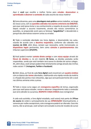 Aqui é você que escolhe a melhor forma para estudar, desenvolver o
aprendizado e absorver o conteúdo de cada assunto da nossa matéria!
3) Como dissemos, para uma abordagem mais prática vamos trabalhar, ao longo
do nosso curso, com as questões cobradas nos exames anteriores da OAB/FGV,
para que você possa testar o seu conhecimento a respeito do assunto cobrado e
depois estudar o assunto novamente, através dos nossos comentários às
questões, se preparando assim para as famosas e descobrindo o
porquê das alternativas estarem certas ou erradas.
4) Todo o conteúdo abordado nos livros digitais, e desenvolvido nas aulas,
estarão de acordo com a doutrina majoritária, conforme são cobrados nos
exames da OAB, além disso, sempre que necessário, serão mencionados os
dispositivos legais pertinentes, bem como súmulas e posicionamentos dos
tribunais superiores (STJ/STF).
5) Você poderá manter contato direto comigo e com nossa equipe através do
fórum de dúvidas e, no em máximo 48 horas, as dúvidas postadas serão
respondidas, sendo que você também terá acesso às dúvidas de outros colegas.
Ah, além disso, você sempre poderá falar diretamente comigo através das minhas
redes sociais !!! (Instagram, Twitter e Facebook)
6) Além disso, ao final de cada livro digital você encontrará um quadro sinótico
com os tópicos dos temas abordados, viabilizando uma rápida revisão da matéria
e a fixação dos pontos mais relevantes, algo que será particularmente útil a você
nas últimas semanas antes a prova.
7) Todo o nosso curso segue um cronograma específico de temas, organizado
para que você possa estudar, revisar e absorver integralmente todo o conteúdo
que será cobrado na sua prova, RESPEITE E SIGA À RISCA esse cronograma!
A cada aula assistida, e livro digital estudado, você estará mais perto da 2ªFase
do exame de ordem e principalmente da sua APROVAÇÃO! (Eventualmente, e
somente por razões excepcionais, este cronograma poderá ser alterado. Caso isto
ocorra, não se preocupe, você sempre será avisado na área de recados do curso)
Cristiano Rodrigues
Aula 00
Direito Penal p/ OAB 1ª Fase XXIX Exame
www.estrategiaconcursos.com.br
0
00000000000 - DEMO
 