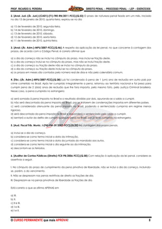 PROF. RICARDO S. PEREIRA DIREITO PENAL  PROCESSO PENAL  LEP  EXERCÍCIOS
O CURSO PERMANENTE que mais APROVA! 8
2. [Anal. Jud.-(Ár. Jud.)-(CA01)-(T1)-TRE-RN/2011-FCC].(Q.53) O prazo de natureza penal fixado em um mês, iniciado
no dia 13 de janeiro de 2010, quarta-feira, expirou-se no dia
a) 15 de fevereiro de 2010, segunda-feira.
b) 14 de fevereiro de 2010, domingo.
c) 13 de fevereiro de 2010, sábado.
d) 12 de fevereiro de 2010, sexta-feira.
e) 11 de fevereiro de 2010, quinta-feira.
3. [Anal.-(Ár. Adm.)-MPU/2007-FCC].(Q.46) A respeito da aplicação da lei penal, no que concerne à contagem dos
prazos, de acordo com o Código Penal, é correto afirmar que
a) o dia do começo não se inclui no cômputo do prazo, mas inclui-se fração deste.
b) o dia do começo inclui-se no cômputo do prazo, mas não se inclui fração deste.
c) o dia do começo ou fração deste não se inclui no cômputo do prazo.
d) o dia do começo ou fração deste inclui-se no cômputo do prazo.
e) os prazos em meses são contados pelo número real de dias e não pelo calendário comum.
4. [Téc.-(Ár. Adm.)-MPU/2007-FCC].(Q.38) Luiz foi condenado à pena de 1 (um) ano de reclusão em outro país por
crime cometido no Brasil. Após ter cumprido integralmente a pena, retornou ao território nacional e foi preso para
cumprir pena de 2 (dois) anos de reclusão que lhe fora imposta, pelo mesmo fato, pela Justiça Criminal brasileira.
Nesse caso, a pena cumprida no estrangeiro
a) será somada à pena imposta no Brasil e o resultado dividido por dois, apurando-se o saldo a cumprir.
b) não será descontada da pena imposta no Brasil, por se tratarem de condenações impostas em diferentes países.
c) será considerada atenuante da pena imposta no Brasil, podendo o sentenciado cumpri-la em regime menos
rigoroso.
d) será descontada da pena imposta no Brasil e responderá o sentenciado pelo saldo a cumprir.
e) isentará o autor do delito de cumprir qualquer pena no Brasil, por já tê-la cumprido no estrangeiro.
5. [Aud. Fiscal Trib. Munic. I-(P4)-PM-SP/2007-FCC].(Q.22) Na contagem dos prazos penais,
a) inclui-se o dia do começo.
b) considera-se como termo inicial a data da intimação.
c) considera-se como termo inicial a data da juntada do mandado aos autos.
d) considera-se como termo inicial o dia seguinte ao da intimação.
e) descontam-se os feriados.
6. [Auditor de Contas Públicas-(Direito)-TCE-PB/2006-FCC].(Q.58) Com relação à aplicação da lei penal, considere as
assertivas a seguir.
I. No cômputo do prazo de cumprimento da pena privativa de liberdade, não se inclui o dia do começo, incluindo-
se, porém, o do vencimento.
II. Não se desprezam nas penas restritivas de direito as frações de dia.
III. Desprezam-se na penas privativas de liberdade as frações de dia.
Está correto o que se afirma APENAS em
a) III.
b) II.
c) II e III.
d) I e III.
e) I e II.
 
