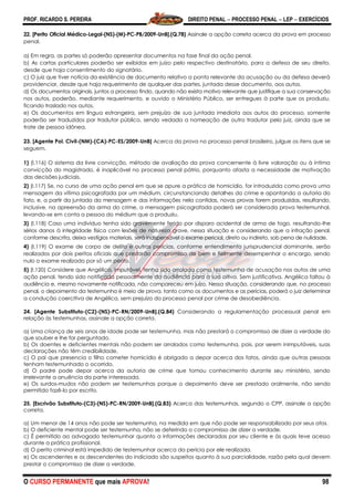 PROF. RICARDO S. PEREIRA DIREITO PENAL  PROCESSO PENAL  LEP  EXERCÍCIOS
O CURSO PERMANENTE que mais APROVA! 98
22. [Perito Oficial Médico-Legal-(NS)-(M)-PC-PB/2009-UnB].(Q.78) Assinale a opção correta acerca da prova em processo
penal.
a) Em regra, as partes só poderão apresentar documentos na fase final da ação penal.
b) As cartas particulares poderão ser exibidas em juízo pelo respectivo destinatário, para a defesa de seu direito,
desde que haja consentimento do signatário.
c) O juiz que tiver notícia da existência de documento relativo a ponto relevante da acusação ou da defesa deverá
providenciar, desde que haja requerimento de qualquer das partes, juntada desse documento, aos autos.
d) Os documentos originais, juntos a processo findo, quando não exista motivo relevante que justifique a sua conservação
nos autos, poderão, mediante requerimento, e ouvido o Ministério Público, ser entregues à parte que os produziu,
ficando traslado nos autos.
e) Os documentos em língua estrangeira, sem prejuízo de sua juntada imediata aos autos do processo, somente
poderão ser traduzidos por tradutor público, sendo vedada a nomeação de outro tradutor pelo juiz, ainda que se
trate de pessoa idônea.
23. [Agente Pol. Civil-(NM)-(CA)-PC-ES/2009-UnB] Acerca da prova no processo penal brasileiro, julgue os itens que se
seguem.
1) (I.116) O sistema da livre convicção, método de avaliação da prova concernente à livre valoração ou à íntima
convicção do magistrado, é inaplicável no processo penal pátrio, porquanto afasta a necessidade de motivação
das decisões judiciais.
2) (I.117) Se, no curso de uma ação penal em que se apure a prática de homicídio, for introduzida como prova uma
mensagem da vítima psicografada por um médium, circunstanciando detalhes do crime e apontando a autoria do
fato, e, a partir da juntada da mensagem e das informações nela contidas, novas provas forem produzidas, resultando,
inclusive, na apreensão da arma do crime, a mensagem psicografada poderá ser considerada prova testemunhal,
levando-se em conta a pessoa do médium que a produziu.
3) (I.118) Caso uma indivíduo tenha sido gravemente ferido por disparo acidental de arma de fogo, resultando-lhe
sérios danos à integridade física com lesões de natureza grave, nessa situação e considerando que a infração penal,
conforme descrita, deixa vestígios materiais, será indispensável o exame pericial, direto ou indireto, sob pena de nulidade.
4) (I.119) O exame de corpo de delito e outras perícias, conforme entendimento jurisprudencial dominante, serão
realizados por dois peritos oficiais que prestarão compromisso de bem e fielmente desempenhar o encargo, sendo
nulo o exame realizado por só um perito.
5) (I.120) Considere que Angélica, imputável, tenha sido arrolada como testemunha de acusação nos autos de uma
ação penal, tendo sido notificada pessoalmente da audiência para a sua oitiva. Sem justificativa, Angélica faltou à
audiência e, mesmo novamente notificada, não compareceu em juízo. Nessa situação, considerando que, no processo
penal, o depoimento da testemunha é meio de prova, tanto como os documentos e as perícias, poderá o juiz determinar
a condução coercitiva de Angélica, sem prejuízo do processo penal por crime de desobediência.
24. [Agente Substituto-(C2)-(NS)-PC-RN/2009-UnB].(Q.84) Considerando a regulamentação processual penal em
relação às testemunhas, assinale a opção correta.
a) Uma criança de seis anos de idade pode ser testemunha, mas não prestará o compromisso de dizer a verdade do
que souber e lhe for perguntado.
b) Os doentes e deficientes mentais não podem ser arrolados como testemunha, pois, por serem inimputáveis, suas
declarações não têm credibilidade.
c) O pai que presencia o filho cometer homicídio é obrigado a depor acerca dos fatos, ainda que outras pessoas
tenham testemunhado o ocorrido.
d) O padre pode depor acerca da autoria de crime que tomou conhecimento durante seu ministério, sendo
irrelevante a anuência da parte interessada.
e) Os surdos-mudos não podem ser testemunhas porque o depoimento deve ser prestado oralmente, não sendo
permitido fazê-lo por escrito.
25. [Escrivão Substituto-(C3)-(NS)-PC-RN/2009-UnB].(Q.83) Acerca das testemunhas, segundo o CPP, assinale a opção
correta.
a) Um menor de 14 anos não pode ser testemunha, na medida em que não pode ser responsabilizado por seus atos.
b) O deficiente mental pode ser testemunha, não se deferindo o compromisso de dizer a verdade.
c) É permitido ao advogado testemunhar quanto a informações declaradas por seu cliente e às quais teve acesso
durante a prática profissional.
d) O perito criminal está impedido de testemunhar acerca da perícia por ele realizada.
e) Os ascendentes e os descendentes do indiciado são suspeitos quanto à sua parcialidade, razão pela qual devem
prestar o compromisso de dizer a verdade.
 