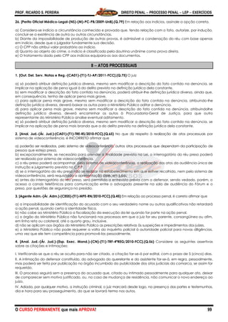 PROF. RICARDO S. PEREIRA DIREITO PENAL  PROCESSO PENAL  LEP  EXERCÍCIOS
O CURSO PERMANENTE que mais APROVA! 99
26. [Perito Oficial Médico-Legal-(NS)-(M)-PC-PB/2009-UnB].(Q.79) Em relação aos indícios, assinale a opção correta.
a) Considera-se indício a circunstância conhecida e provada que, tendo relação com o fato, autorize, por indução,
concluir-se a existência de outra ou outras circunstâncias.
b) Diante da impossibilidade de produção de outras provas, é admissível a condenação do réu com base apenas
em indício, desde que o julgador fundamente sua decisão.
c) O CPP não atribui valor probatório ao indício.
d) Quanto ao objeto do crime, o indício é classificado pela doutrina unânime como prova direta.
e) O tratamento dado pelo CPP aos indícios equipara-os aos documentos.
8  ATOS PROCESSUAIS
1. [Out. Del. Serv. Notas e Reg.-(CA01)-(T1)-TJ-AP/2011-FCC].(Q.75) O juiz
a) só poderá atribuir definição jurídica diversa, mesmo sem modificar a descrição do fato contido na denúncia, se
implicar na aplicação de pena igual à do delito previsto na definição jurídica dela constante.
b) sem modificar a descrição do fato contida na denúncia, poderá atribuir-lhe definição jurídica diversa, ainda que,
em consequência, tenha de aplicar pena mais grave.
c) para aplicar pena mais grave, mesmo sem modificar a descrição do fato contida na denúncia, atribuindo-lhe
definição jurídica diversa, deverá baixar os autos para o Ministério Público aditar a denúncia.
d) para aplicar pena mais grave, mesmo sem modificar a descrição do fato contida na denúncia, atribuindolhe
definição jurídica diversa, deverá encaminhar os autos à Procuradoria-Geral de Justiça, para que outro
representante do Ministério Público analise eventual aditamento.
e) só poderá atribuir definição jurídica diversa, mesmo sem modificar a descrição do fato contido na denúncia, se
implicar na aplicação de pena mais branda que a do delito previsto na definição jurídica dela constante.
2. [Anal. Jud.-(Ár. Jud.)-(CA01)-(T1)-TRE-RS/2010-FCC].(Q.65) No que diz respeito à realização de atos processuais por
sistema de videoconferência, é INCORRETO afirmar que
a) poderão ser realizados, pelo sistema de videoconferência, outros atos processuais que dependam da participação de
pessoa que esteja presa.
b) excepcionalmente, se necessário para atender a finalidade prevista na Lei, o interrogatório do réu preso poderá
ser realizado por sistema de videoconferência.
c) o réu preso poderá acompanhar, pelo sistema de videoconferência, a realização dos atos da audiência única de
instrução e julgamento prevista no C.P.P.
d) se o interrogatório do réu preso não se realizar no estabelecimento em que estiver recolhido, nem pelo sistema de
videoconferência, será requisitada a apresentação dele, em juízo.
e) antes do interrogatório do réu preso, será permitida a entrevista prévia com o defensor, sendo vedado, porém, o
acesso a canais telefônicos para comunicação entre o advogado presente na sala de audiência do Fórum e o
preso, por questões de segurança no presídio.
3. [Agente Adm.-(Ár. Adm.)-(CE05)-(T1)-MPE-RN/2010-FCC].(Q.45) Em relação ao processo penal, é correto afirmar que
a) a impossibilidade de identificação do acusado com o seu verdadeiro nome ou outros qualificativos não retardará
a ação penal, quando certa a identidade física.
b) não cabe ao Ministério Público a fiscalização da execução da lei quando for parte na ação penal.
c) o órgão do Ministério Público não funcionará nos processos em que o juiz for seu parente, consangüíneo ou afim,
em linha reta ou colateral, até o quarto grau, inclusive.
d) não se aplicam aos órgãos do Ministério Público as prescrições relativas às suspeições e impedimentos dos juízes.
e) o Ministério Público não pode requerer a volta do inquérito policial à autoridade policial para novas diligências,
uma vez que ele tem competência para promovê-las pessoalmente.
4. [Anal. Jud.-(Ár. Jud.)-(Esp. Exec. Mand.)-(CN)-(T1)-TRF-4ªREG/2010-FCC].(Q.56) Considere as seguintes assertivas
sobre as citações e intimações:
I. Verificando-se que o réu se oculta para não ser citado, a citação far-se-á por edital, com o prazo de 5 (cinco) dias.
II. A intimação do defensor constituído, do advogado do querelante e do assistente far-se-á, em regra, pessoalmente,
mas poderá ser feita por publicação no órgão incumbido da publicidade dos atos judiciais da comarca, se assim for
requerido.
III. O processo seguirá sem a presença do acusado que, citado ou intimado pessoalmente para qualquer ato, deixar
de comparecer sem motivo justificado, ou, no caso de mudança de residência, não comunicar o novo endereço ao
juízo.
IV. Adiada, por qualquer motivo, a instrução criminal, o juiz marcará desde logo, na presença das partes e testemunhas,
dia e hora para seu prosseguimento, do que se lavrará termo nos autos.
 