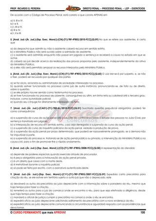 PROF. RICARDO S. PEREIRA DIREITO PENAL  PROCESSO PENAL  LEP  EXERCÍCIOS
O CURSO PERMANENTE que mais APROVA! 100
De acordo com o Código de Processo Penal, está correto o que consta APENAS em
a) II, III e IV.
b) I e II.
c) I, III e IV.
d) III e IV.
e) I, II e III.
5. [Anal. Jud.-(Ár. Jud.)-(Esp. Exec. Mand.)-(CN)-(T1)-TRF-4ªREG/2010-FCC].(Q.59) No que se refere aos assistentes, é certo
que
a) do despacho que admitir ou não o assistente caberá recurso em sentido estrito.
b) o Ministério Público não será ouvido sobre a admissão do assistente.
c) o assistente será admitido enquanto não passar em julgado a sentença e receberá a causa no estado em que se
achar.
d) caberá ao juiz decidir acerca da realização das provas propostas pelo assistente, independentemente da oitiva
do Ministério Público.
e) a eles não será permitido arrazoar os recursos interpostos pelo Ministério Público.
6. [Anal. Jud.-(Ár. Jud.)-(Esp. Exec. Mand.)-(CN)-(T1)-TRF-4ªREG/2010-FCC].(Q.60) O Juiz dar-se-á por suspeito, e, se não
o fizer, poderá ser recusado por qualquer das partes
a) se for sócio, acionista ou administrador de sociedade interessada no processo.
b) quando estiver funcionado no processo como juiz de outra instância, pronunciando-se, de fato ou de direito,
sobre a questão.
c) se ele próprio houver servido como testemunha no processo.
d) se tiver funcionado no processo seu parente, consanguíneo ou afim, em linha reta ou colateral até o terceiro grau,
inclusive, como autoridade policial.
e) quando seu cônjuge for diretamente interessado no feito.
7. [Anal. Jud.-(Ár. Jud.)-(CA01)-(T1)-TRE-AL/2010-FCC].(Q.51) Suscitada questão prejudicial obrigatória, poderá ter
como consequência:
a) a suspensão do curso da ação penal até a solução da controvérsia sobre o estado das pessoas no Juízo Cível, por
sentença transitada em julgado.
b) a interposição de recurso em sentido estrito, caso seja denegada a suspensão do curso da ação penal.
c) a suspensão do curso do inquérito policial e da ação penal, vedada a produção de prova.
d) a suspensão da ação penal por prazo determinado, que poderá ser razoavelmente prorrogado, se a demora não
for imputável à parte.
e) a suspensão do processo e, tratando-se de ação penal pública ou privada, a intervenção do Ministério Público na
causa civil, para o fim de promover-lhe o rápido andamento.
8. [Anal. Jud.-(Ár. Jud.)-(Esp .Exec. Mand.)-(C3)-(T1)-TRF-5ªREG/2008-FCC].(Q.50) A representação do ofendido
a) depende de poderes especiais quando exercida através de procurador.
b) é peça obrigatória para a instauração da ação penal privada.
c) é um direito que cessa com a morte deste.
d) é irretratável durante o inquérito policial.
e) só pode ser feita por escrito, com a assinatura autenticada deste.
9. [Anal. Jud.-(Ár. Jud.)-(Esp. Exec. Mand.)-(C11)-(T1)-TRF-2ªREG/2007-FCC].(Q.59) Expedida carta precatória para
citação do réu, se ele estiver em território sujeito a outro juiz que não o deprecado, este
a) devolverá os autos da precatória ao juízo deprecante com a informação sobre o paradeiro do réu, mesmo que
haja tempo para fazer a citação.
b) remeterá os autos para o juiz da comarca onde se encontra o réu, para que seja efetivada a diligência, desde
que haja tempo para fazer a citação.
c) mandará o oficial de justiça cumprir a precatória na comarca onde o réu se encontra.
d) expedirá ofício ao juízo deprecante solicitando aditamento da precatória com o novo endereço do réu.
e) expedirá ofício ao juízo deprecante comunicando a circunstância e aguardará resposta com as providências que
deva tomar.
 