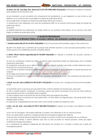 PROF. RICARDO S. PEREIRA DIREITO PENAL  PROCESSO PENAL  LEP  EXERCÍCIOS
O CURSO PERMANENTE que mais APROVA! 101
10. [Anal. Jud.-(Ár. Jud.)-(Esp. Exec. Mand.)-(C11)-(T1)-TRF-2ªREG/2007-FCC].(Q.60) A intimação do defensor nomeado,
para qualquer ato do processo, será
a) por mandado, ou por via postal com comprovante de recebimento, ou por telegrama, ou por e-mail, ou por
telefone, se na comarca não houver órgão incumbido de publicação oficial.
b) por publicação no órgão incumbido das publicações oficiais da comarca.
c) somente por carta registrada com aviso de recebimento (AR), se na comarca não houver órgão incumbido de
publicação oficial.
d) pessoal.
e) preferencialmente por publicação em órgão oficial ou, por qualquer meio idôneo, se na comarca não existir
órgão incumbido de publicação oficial.
9. SUJEITOS PROCESSUAIS:
Do juiz, do Ministério Público, do acusado e defensor, dos assistentes e auxiliares da justiça.
1. [Papiloscopista-(NS)-(T)-PO-AL/2013-UnB].(QDM) Acerca do processo penal brasileiro, julgue o item subsecutivo.
1) (I.69) A lei dispõe que o assistente de acusação será admitido durante o curso da ação penal pública, mas é
omissa quanto à sua habilitação durante o inquérito policial.
2. [Perito Oficial Odonto-Legal-(NS)-(M)-PC-PB/2009-UnB].(Q.80) Em relação à confissão do acusado, assinale a
opção correta.
a) Uma vez confessada a prática do delito, os demais meios probatórios podem ser dispensados, pois a confissão
supremacia sobre estes.
b) Atualmente, entende-se que o silêncio do acusado não importa confissão nem pode constituir elemento para a
formação do convencimento do juiz.
c) A confissão é divisível e retratável, sem prejuízo do livre convencimento do juiz, fundado no exame das provas em
conjunto.
d) O Código de Processo Penal não atribui valor probatório à confissão do acusado.
e) Ocorre a confissão ficta ou presumida quando o acusado, devidamente citado, não comparece em juízo para se
defender.
3. [Anal. Jud.-(Ár. Adm.)-(CB02)-(T1)-TRE-TO/2011-FCC].(Q.55) De acordo com o Código de Processo Penal brasileiro,
ao juiz
a) é permitido atuar no processo em que parente afim, na linha colateral, em terceiro grau, seja parte.
b) não é vedado exercer a jurisdição no processo, mesmo que tenha funcionado como juiz em outra instância,
pronunciando-se de fato ou de direito sobre a questão.
c) não é vedado atuar no processo em que for amigo íntimo de qualquer das partes.
d) é permitido atuar no processo em que parente afim, na linha direta, em segundo grau, não sendo parte, tenha
interesse direto no feito.
e) cabe prover a regularidade do processo, bem como manter a ordem dos respectivos atos.
4. [Téc. Jud.-(Ár. Adm. Jud.)-(CM)-(T1)-TRT-4ª REG/2007-FCC].(Q.27) A respeito do acusado e seu defensor é correto
afirmar:
a) Se o réu for advogado, não poderá defender a si próprio, nem defender co-réu no mesmo processo.
b) Se o acusado estiver ausente ou foragido poderá ser processado e julgado sem defensor.
c) Se tiver sido nomeado defensor pelo juiz não poderá o acusado constituir outro advogado de sua confiança.
d) O juiz pode nomear o mesmo defensor para dois ou mais acusados no mesmo processo, ainda que sejam
conflitantes as respectivas defesas.
e) A constituição de defensor independe de instrumento de mandato se o acusado o indicar por ocasião do
interrogatório judicial.
 