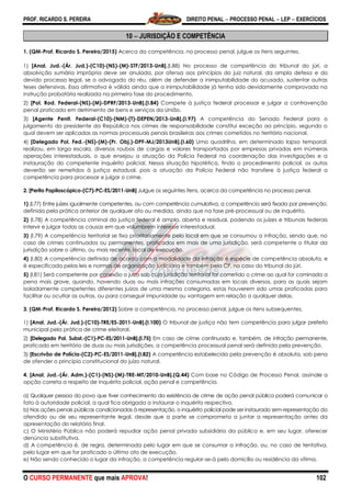 PROF. RICARDO S. PEREIRA DIREITO PENAL  PROCESSO PENAL  LEP  EXERCÍCIOS
O CURSO PERMANENTE que mais APROVA! 102
10  JURISDIÇÃO E COMPETÊNCIA
1. (QM-Prof. Ricardo S. Pereira/2015) Acerca da competência, no processo penal, julgue os itens seguintes.
1) [Anal. Jud.-(Ár. Jud.)-(C10)-(NS)-(M)-STF/2013-UnB].(I.88) No processo de competência do tribunal do júri, a
absolvição sumária imprópria deve ser anulada, por ofensa aos princípios do juiz natural, da ampla defesa e do
devido processo legal, se o advogado do réu, além de defender a inimputabilidade do acusado, sustentar outras
teses defensivas. Essa afirmativa é válida ainda que a inimputabilidade já tenha sido devidamente comprovada na
instrução probatória realizada na primeira fase do procedimento.
2) [Pol. Rod. Federal-(NS)-(M)-DPRF/2013-UnB].(I.84) Compete à justiça federal processar e julgar a contravenção
penal praticada em detrimento de bens e serviços da União.
3) [Agente Penit. Federal-(C10)-(NM)-(T)-DEPEN/2013-UnB].(I.97) A competência do Senado Federal para o
julgamento do presidente da República nos crimes de responsabilidade constitui exceção ao princípio, segundo o
qual devem ser aplicadas as normas processuais penais brasileiras aos crimes cometidos no território nacional.
4) [Delegado Pol. Fed.-(NS)-(M)-(Pr. Obj.)-DPF-MJ/2013UnB].(I.60) Uma quadrilha, em determinado lapso temporal,
realizou, em larga escala, diversos roubos de cargas e valores transportados por empresas privadas em inúmeras
operações interestaduais, o que ensejou a atuação da Polícia Federal na coordenação das investigações e a
instauração do competente inquérito policial. Nessa situação hipotética, findo o procedimento policial, os autos
deverão ser remetidos à justiça estadual, pois a atuação da Polícia Federal não transfere à justiça federal a
competência para processar e julgar o crime.
2. [Perito Papiloscópico-(C7)-PC-ES/2011-UnB] Julgue os seguintes itens, acerca da competência no processo penal.
1) (I.77) Entre juízes igualmente competentes, ou com competência cumulativa, a competência será fixada por prevenção,
definida pela prática anterior de qualquer ato ou medida, ainda que na fase pré-processual ou de inquérito.
2) (I.78) A competência criminal da justiça federal é ampla, aberta e residual, podendo os juízes e tribunais federais
intervir e julgar todas as causas em que vislumbrem interesse interestadual.
3) (I.79) A competência territorial se fixa prioritariamente pelo local em que se consumou a infração, sendo que, no
caso de crimes continuados ou permanentes, praticados em mais de uma jurisdição, será competente o titular da
jurisdição sobre o último, ou mais recente, local de execução.
4) (I.80) A competência definida de acordo com a modalidade da infração é espécie de competência absoluta, e
é especificada pelas leis e normas de organização judiciária e também pela CF, no caso do tribunal do júri.
5) (I.81) Será competente por conexão o juízo sob cuja jurisdição territorial for cometido o crime ao qual for cominada a
pena mais grave, quando, havendo duas ou mais infrações consumadas em locais diversos, para as quais sejam
isoladamente competentes diferentes juízos de uma mesma categoria, estas houverem sido umas praticadas para
facilitar ou ocultar as outras, ou para conseguir impunidade ou vantagem em relação a qualquer delas.
3. (QM-Prof. Ricardo S. Pereira/2012) Sobre a competência, no processo penal, julgue os itens subsequentes.
1) [Anal. Jud.-(Ár. Jud.)-(C10)-TRE/ES-2011-UnB].(I.100) O tribunal de justiça não tem competência para julgar prefeito
municipal pela prática de crime eleitoral.
2) [Delegado Pol. Subst.-(C1)-PC-ES/2011-UnB].(I.75) Em caso de crime continuado e, também, de infração permanente,
praticado em território de duas ou mais jurisdições, a competência processual penal será definida pela prevenção.
3) [Escrivão de Polícia-(C2)-PC-ES/2011-UnB].(I.82) A competência estabelecida pela prevenção é absoluta, sob pena
de ofender o princípio constitucional do juízo natural.
4. [Anal. Jud.-(Ár. Adm.)-(C1)-(NS)-(M)-TRE-MT/2010-UnB].(Q.44) Com base no Código de Processo Penal, assinale a
opção correta a respeito de inquérito policial, ação penal e competência.
a) Qualquer pessoa do povo que tiver conhecimento da existência de crime de ação penal pública poderá comunicar o
fato à autoridade policial, a qual fica obrigada a instaurar o inquérito respectivo.
b) Nas ações penais públicas condicionadas à representação, o inquérito policial pode ser instaurado sem representação do
ofendido ou de seu representante legal, desde que a parte se comprometa a juntar a representação antes da
apresentação do relatório final.
c) O Ministério Público não poderá repudiar ação penal privada subsidiária da pública e, em seu lugar, oferecer
denúncia substitutiva.
d) A competência é, de regra, determinada pelo lugar em que se consumar a infração, ou, no caso de tentativa,
pelo lugar em que for praticado o último ato de execução.
e) Não sendo conhecido o lugar da infração, a competência regular-se-á pelo domicílio ou residência da vítima.
 