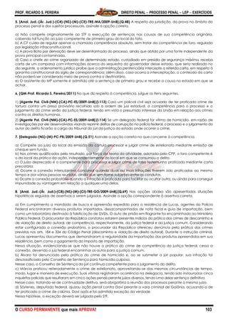 PROF. RICARDO S. PEREIRA DIREITO PENAL  PROCESSO PENAL  LEP  EXERCÍCIOS
O CURSO PERMANENTE que mais APROVA! 103
5. [Anal. Jud.-(Ár. Jud.)-(C4)-(NS)-(M)-(CE)-TRE-MA/2009-UnB].(Q.48) A respeito da jurisdição, da prova no âmbito do
processo penal e dos sujeitos processuais, assinale a opção correta.
a) Não compete originariamente ao STF a execução de sentenças nas causas de sua competência originária,
cabendo tal função ao juízo competente de primeiro grau do local do fato.
b) A CF cuida de regular apenas a chamada competência absoluta, sem tratar da competência de foro, regulada
por legislação infraconstitucional.
c) A prova ilícita por derivação deve ser desentranhada do processo, ainda que obtida por uma fonte independente da
prova principal contaminada.
d) Caso o chefe do crime organizado de determinado estado, custodiado em presídio de segurança máxima, receba
carta de um comparsa com informações acerca do sequestro do governador desse estado, que seria realizado no
dia seguinte, o ordenamento jurídico proíbe que a administração penitenciária intercepte a referida carta, em respeito à
garantia constitucional do sigilo de correspondência; além disso, caso ocorra a interceptação, o conteúdo da carta
não poderá ser considerado meio de prova contra o destinatário.
e) O assistente do MP somente é admitido até a sentença de primeiro grau e recebe a causa no estado em que se
achar.
6. (QM-Prof. Ricardo S. Pereira/2011) No que diz respeito à competência, julgue os itens seguintes.
1) [Agente Pol. Civil-(NM)-(CA)-PC-ES/2009-UnB].(I.113) Caso um policial civil seja acusado de ter praticado crime de
tortura contra um preso provisório recolhido sob a ordem de juiz estadual, a competência para o processo e o
julgamento do crime serão da justiça federal, tendo em vista o presumido interesse da União em relação aos crimes
contra os direitos humanos.
2) [Agente Pol. Civil-(NM)-(CA)-PC-ES/2009-UnB].(I.114) Se um delegado federal for vítima de homicídio, em razão de
investigações por ele desenvolvidas visando reprimir delitos de corrupção na polícia federal, o processo e o julgamento do
autor do delito ficarão a cargo do tribunal do júri da justiça do estado onde ocorrer o crime.
7. [Delegado-(NS)-(M)-PC-PB/2009-UnB].(Q.51) Assinale a opção correta no que concerne à competência.
a) Compete ao juízo do local da emissão da cártula processar e julgar crime de estelionato mediante emissão de
cheque sem fundo.
b) Nos crimes qualificados pelo resultado, por força da teoria da atividade, adotada pelo CPP, o foro competente é
o do local da prática da ação, independentemente do local em que se consumou o delito.
c) O juízo deprecado é o competente para processar e julgar crime de falso testemunho praticado mediante carta
precatória.
d) Ocorre a conexão intersubjetiva concursal quando duas ou mais infrações tiverem sido praticadas ao mesmo
tempo e por várias pessoas reunidas, ainda que sem liame subjetivo entre as condutas.
e) Ocorre a conexão probatória quando a infração é praticada para facilitar ou ocultar outra, ou ainda para conseguir
impunidade ou vantagem em relação a qualquer uma delas.
8. [Anal. Jud.-(Ár. Jud.)-(C8)-(NS)-(M)-(CI)-TRE-GO/2009-UnB].(Q.69) Nas opções abaixo são apresentadas situações
hipotéticas seguidas de assertivas a serem julgadas. Assinale a opção correspondente à assertiva correta.
a) Em cumprimento a mandado de busca e apreensão expedido para a residência de Lucas, agentes da Polícia
Federal encontraram diversos produtos importados, desacompanhados de nota fiscal e guia de importação, bem
como um laboratório destinado à falsificação de DVDs. O auto de prisão em flagrante foi encaminhado ao Ministério
Público Federal. O procurador da República constatou estarem presentes indícios da prática dos crimes de descaminho e
de violação de direito autoral, de competência, respectivamente, da justiça federal e da justiça comum. Considerando
estar configurada a conexão probatória, o procurador da República ofereceu denúncia pela prática dos crimes
previstos nos arts. 184 e 334 do Código Penal (descaminho e violação de direito autoral). Durante a instrução criminal,
Lucas apresentou documentos que demonstraram a regularidade da importação dos produtos apreendidos em sua
residência, bem como o pagamento do imposto de importação.
Nessa situação, evidenciando-se que não houve a prática do crime de competência da justiça federal, cessa a
conexão, devendo o juiz federal encaminhar os autos para a justiça comum.
b) Álvaro foi denunciado pela prática do crime de homicídio e, ao se submeter a júri popular, sua infração foi
desclassificada pelo Conselho de Sentença para homicídio culposo.
Nesse caso, o Conselho de Sentença do júri continua competente para o julgamento do delito.
c) Márcia praticou reiteradamente o crime de estelionato, aproveitando-se das mesmas circunstâncias de tempo,
modo, lugar e maneira de execução. Suas vítimas registraram ocorrência na delegacia, tendo sido instaurados cinco
inquéritos policiais que resultaram em cinco ações penais perante juízos diversos, tendo uma delas sentença definitiva.
Nesse caso, tratando-se de continuidade delitiva, será obrigatória a reunião dos processos perante o mesmo juízo.
d) Sóstenes, deputado federal, ajuizou ação penal contra Davi perante a vara criminal de Goiânia, acusando-o de
ter praticado o crime de calúnia. Davi opôs e foi admitida exceção da verdade.
Nessa hipótese, a exceção deverá ser julgada pelo STF.
 