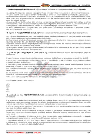 PROF. RICARDO S. PEREIRA DIREITO PENAL  PROCESSO PENAL  LEP  EXERCÍCIOS
O CURSO PERMANENTE que mais APROVA! 104
9. (Analista Processual-TJ-RR/2006-UnB).(Q.75) Com relação à jurisdição e competência, assinale a opção incorreta.
a) A competência para o processo e o julgamento de crime de tráfico internacional de substância entorpecente é
da justiça federal. Todavia, se, na comarca onde se deu o crime, não há juiz federal, quem julga é o juiz estadual.
b) Denomina-se competência absoluta a hipótese de fixação de competência que não admite prorrogação. Assim,
deve o processo ser remetido ao juiz natural determinado por normas constitucionais ou processuais penais, sob
pena de nulidade do feito.
c) A competência do tribunal do júri é privativa e encontra respaldo constitucional, cabendo-lhe julgar os crimes
dolosos contra a vida, previstos em capítulo próprio do Código Penal. Entretanto, quando os jurados concluírem que
a infração não é de sua competência, caberá ao juiz presidente julgar o processo e decidir o caso.
d) Sendo o lugar da infração a regra geral para a fixação da competência, a competência territorial é absoluta,
não sendo passível de prorrogação.
10. (Agente de Proteção-TJ-RR/2006-UnB).(Q.67) Assinale a opção correta no que diz respeito a jurisdição e competência.
a) A jurisdição penal é exercida pelos juízes estaduais comuns, pela justiça militar estadual, pela justiça militar federal, pela
justiça federal, pela justiça eleitoral e pela justiça do trabalho.
b) Chama-se de jurisdição inferior aquela exercida pelos juízes que ordinariamente conhecem do processo desde o
seu início, a exemplo dos juízes de direito na justiça estadual.
c) Sendo o STF órgão máximo de jurisdição superior, os magistrados e ministros das instâncias inferiores são subordinados
hierarquicamente ao presidente desse tribunal.
d) No processo penal, o foro comum é determinado predominantemente no interesse do réu, em atenção ao princípio
da ampla defesa e ao princípio da verdade real.
11. [Anal. Jud.-(Ár. Adm.)-(CB)-TRE-MA/2005-UnB].(Q.43) Acerca dos critérios de fixação da competência, julgue os
itens abaixo.
I. Suponha-se que uma contravenção foi praticada na cidade de São Paulo em prejuízo de uma agência do INSS.
Como a infração foi cometida contra autarquia da União, a competência para o processo e o julgamento do delito
é da justiça federal de São Paulo.
II. Se a execução de um delito iniciou-se no território brasileiro e consumou-se no exterior, será competente o juízo do
lugar onde, no Brasil, foi praticado o último ato de execução do crime.
III. A competência territorial é absoluta. Assim, a inobservância às regras a ela referentes gera a nulidade absoluta da
ação penal.
IV. No processo penal, o foro comum é o da consumação do delito, todavia, não sendo conhecido o local da
infração, a competência será firmada pelo local do domicílio ou residência do réu.
V. Na justiça eleitoral, as juntas eleitorais não têm competência penal.
A quantidade de itens certos é igual a
a) 1.
b) 2.
c) 3.
d) 4.
e) 5.
12. [Anal. Jud.-(Ár. Jud.)-(CD)-TRE-PA/2005-UnB].(Q.34) Acerca dos critérios de determinação de competência, julgue os
itens abaixo.
I. Se o presidente da República Federativa do Brasil, na condução de seu carro particular, por imprudência, causasse um
acidente de trânsito que resultasse na morte do motorista do outro veículo envolvido, diante da prática de um homicídio
culposo, o presidente da República seria processado e julgado pelo Senado Federal.
II. Não sendo conhecido o lugar da infração penal, a competência para o processo e julgamento do crime regular-
se-á pelo domicílio ou residência do réu.
III. Havendo mais de um juiz competente no foro do processo, a decretação de prisão preventiva, a concessão de
fiança, bem como a prévia determinação judicial de qualquer diligência, tornam o juízo competente para a futura
ação penal.
IV. Compete ao tribunal do júri o julgamento dos crimes dolosos contra a vida, incluindo-se na competência daquele
colegiado os crimes de latrocínio e extorsão qualificada pelo resultado morte.
V. Tratando-se de crime funcional praticado por servidor público estadual contra a administração estadual, o processo
e o julgamento competem à justiça federal, uma vez que os crimes relacionados com o exercício de função pública
são da exclusiva competência da jurisdição federal.
 