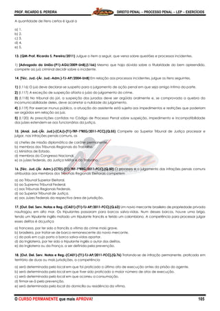 PROF. RICARDO S. PEREIRA DIREITO PENAL  PROCESSO PENAL  LEP  EXERCÍCIOS
O CURSO PERMANENTE que mais APROVA! 105
A quantidade de itens certos é igual a
a) 1.
b) 2.
c) 3.
d) 4.
e) 5.
13. (QM-Prof. Ricardo S. Pereira/2011) Julgue o item a seguir, que versa sobre questões e processos incidentes.
1) [Advogado da União-(P1)-AGU/2009-UnB].(I.166) Mesmo que haja dúvida sobre a titularidade do bem apreendido,
compete ao juiz criminal decidir sobre o incidente.
14. [Téc. Jud.-(Ár. Jud.-Adm.)-TJ-AP/2004-UnB] Em relação aos processos incidentes, julgue os itens seguintes.
1) (I.116) O juiz deve declarar-se suspeito para o julgamento de ação penal em que seja amigo íntimo da parte.
2) (I.117) A exceção de suspeição afasta o juízo do julgamento do crime.
3) (I.118) No tribunal do júri, a suspeição dos jurados deve ser argüida oralmente e, se comprovada a quebra da
incomunicabilidade deles, deve acarretar a nulidade do julgamento.
4) (I.119) Por exercer munus público, a atuação do assistente está sujeita aos impedimentos e restrições que poderiam
ser argüidos em relação ao juiz.
5) (I.120) As prescrições contidas no Código de Processo Penal sobre suspeição, impedimento e incompatibilidade
dos juízes estendem-se aos funcionários da justiça.
15. [Anal. Jud.-(Ár. Jud.)-(CAJ)-(T1)-TRF-1ªREG/2011-FCC].(Q.55) Compete ao Superior Tribunal de Justiça processar e
julgar, nas infrações penais comuns, os
a) chefes de missão diplomática de caráter permanente.
b) membros dos Tribunais Regionais do Trabalho.
c) Ministros de Estado.
d) membros do Congresso Nacional.
e) os juízes federais, da Justiça Militar e do Trabalho.
16. [Téc. Jud.-(Ár. Adm.)-(CTD)-(T1)-TRF-1ªREG/2011-FCC].(Q.50) O processo e o julgamento das infrações penais comuns
atribuídas aos membros dos Tribunais Regionais Eleitorais competem
a) ao Tribunal Superior Eleitoral.
b) ao Supremo Tribunal Federal.
c) aos Tribunais Regionais Federais.
d) ao Superior Tribunal de Justiça.
e) aos Juízes Federais da respectiva área de jurisdição.
17. [Out. Del. Serv. Notas e Reg.-(CA01)-(T1)-TJ-AP/2011-FCC].(Q.63) Um navio mercante brasileiro de propriedade privada
naufragou em alto mar. Os tripulantes passaram para barcos salva-vidas. Num desses barcos, houve uma briga,
tendo um tripulante inglês matado um tripulante francês e ferido um colombiano. A competência para processar julgar
esses delitos é da justiça
a) francesa, por ter sido o francês a vítima do crime mais grave.
b) brasileira, por tratar-se de barco remanescente do navio mercante.
c) do país em cujo porto o barco salva-vidas aportar.
d) da Inglaterra, por ter sido o tripulante inglês o autor dos delitos.
e) da Inglaterra ou da França, a ser definida pela prevenção.
18. [Out. Del. Serv. Notas e Reg.-(CA01)-(T1)-TJ-AP/2011-FCC].(Q.76) Tratando-se de infração permanente, praticada em
território de duas ou mais jurisdições, a competência
a) será determinada pelo local em que foi praticado o último ato de execução antes da prisão do agente.
b) será determinada pelo local em que tiver sido praticado o maior número de atos de execução.
c) será determinada pelo local em que ocorreu a consumação.
d) firmar-se-á pela prevenção.
e) será determinada pelo local do domicílio ou residência da vítima.
 