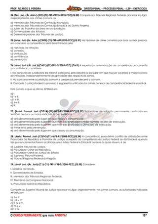 PROF. RICARDO S. PEREIRA DIREITO PENAL  PROCESSO PENAL  LEP  EXERCÍCIOS
O CURSO PERMANENTE que mais APROVA! 107
24. [Téc. Jud.-(Ár. Adm.)-(CO)-(T1)-TRF-4ªREG-2010-FCC].(Q.30) Compete aos Tribunais Regionais Federais processar e julgar,
originariamente, nos crimes comuns, os
a) membros dos Tribunais de Contas do Município.
b) membros dos Tribunais de Contas do Estado e do Distrito Federal.
c) Juízes do Trabalho da área de sua jurisdição.
d) Governadores dos Estados.
e) Desembargadores dos Tribunais de Justiça.
25. [Anal. Jud.-(Ár. Adm.)-(CB02)-(T1)-TRE-AM/2010-FCC].(Q.51) Na hipótese de crime cometido por duas ou mais pessoas,
em concurso, a competência será determinada pela
a) natureza da infração.
b) conexão.
c) distribuição.
d) continência.
e) prevenção.
26. [Anal. Jud.-(Ár. Jud.)-(CA01)-(T1)-TRE-PI/2009-FCC].(Q.63) A respeito da determinação da competência por conexão
ou continência, considere:
I. No concurso de jurisdições da mesma categoria, prevalecerá a do lugar em que houver ocorrido o maior número
de infrações, independentemente da gravidade das respectivas penas.
II. No concurso entre a jurisdição comum e a especial prevalecerá a comum.
III. Compete à Justiça Federal o processo e julgamento unificado dos crimes conexos de competência federal e estadual.
Está correto o que se afirma APENAS em
a) I.
b) I e II.
c) I e III.
d) II e III.
e) III.
27. [Assist. Promot. Just.-(CQ14)-(T1)-MPE-RS/2008-FCC].(Q.32) Tratando-se de infração permanente, praticada em
território de duas ou mais jurisdições, a competência
a) será determinada pelo lugar em que iniciou a consumação.
b) será determinada pelo lugar em que tiver sido praticado o maior número de atos de execução.
c) será determinada pelo lugar em que tiver sido praticado o último ato de execução.
d) firmar-se-á pela prevenção.
e) será determinada pelo lugar em que cessou a consumação.
28. [Assist. Promot. Just.-(CQ14)-(T1)-MPE-RS/2008-FCC].(Q.34) A competência para dirimir conflito de atribuições entre
Procurador da República e Promotor de Justiça, a respeito da competência da Justiça Federal ou da Estadual, quando
tais pronunciamentos forem acolhidos pelos Juízes Federal e Estadual perante os quais atuem, é do
a) Superior Tribunal de Justiça.
b) Procurador-Geral da República.
c) Procurador-Geral de Justiça do Estado.
d) Supremo Tribunal Federal.
e) Tribunal Regional Federal da Região.
29. [Anal. Jud.-(Ár. Jud)-(C1)-(T1)-TRF-5ªREG/2008-FCC].(Q.50) Considere:
I. Ministros de Estado.
II. Governadores de Estados.
III. Membros dos Tribunais Regionais Federais.
IV. Membros do Congresso Nacional.
V. Procurador Geral da República.
Compete ao Superior Tribunal de Justiça processar e julgar, originariamente, nos crimes comuns, as autoridades indicadas
APENAS em
a) II e III.
b) I, III e V.
c) II, IV e V.
d) IV e V.
e) I e IV.
 