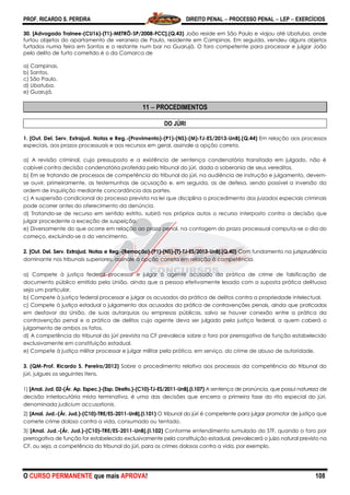 PROF. RICARDO S. PEREIRA DIREITO PENAL  PROCESSO PENAL  LEP  EXERCÍCIOS
O CURSO PERMANENTE que mais APROVA! 108
30. [Advogado Trainee-(CU16)-(T1)-METRÔ-SP/2008-FCC].(Q.43) João reside em São Paulo e viajou até Ubatuba, onde
furtou objetos do apartamento de veraneio de Paulo, residente em Campinas. Em seguida, vendeu alguns objetos
furtados numa feira em Santos e o restante num bar no Guarujá. O foro competente para processar e julgar João
pelo delito de furto cometido é o da Comarca de
a) Campinas.
b) Santos.
c) São Paulo.
d) Ubatuba.
e) Guarujá.
11  PROCEDIMENTOS
DO JÚRI
1. [Out. Del. Serv. Extrajud. Notas e Reg.-(Provimento)-(P1)-(NS)-(M)-TJ-ES/2013-UnB].(Q.44) Em relação aos processos
especiais, aos prazos processuais e aos recursos em geral, assinale a opção correta.
a) A revisão criminal, cujo pressuposto e a existência de sentença condenatória transitada em julgado, não é
cabível contra decisão condenatória proferida pelo tribunal do júri, dada a soberania de seus vereditos.
b) Em se tratando de processos de competência do tribunal do júri, na audiência de instrução e julgamento, devem-
se ouvir, primeiramente, as testemunhas de acusação e, em seguida, as de defesa, sendo possível a inversão da
ordem de inquirição mediante concordância das partes.
c) A suspensão condicional do processo prevista na lei que disciplina o procedimento dos juizados especiais criminais
pode ocorrer antes do oferecimento da denúncia.
d) Tratando-se de recurso em sentido estrito, subirá nos próprios autos o recurso interposto contra a decisão que
julgar procedente a exceção de suspeição.
e) Diversamente do que ocorre em relação ao prazo penal, na contagem do prazo processual computa-se o dia do
começo, excluindo-se o do vencimento.
2. [Out. Del. Serv. Extrajud. Notas e Reg.-(Remoção)-(P1)-(NS)-(T)-TJ-ES/2013-UnB].(Q.40) Com fundamento na jurisprudência
dominante nos tribunais superiores, assinale a opção correta em relação à competência.
a) Compete à justiça federal processar e julgar o agente acusado da prática de crime de falsificação de
documento público emitido pela União, ainda que a pessoa efetivamente lesada com a suposta prática delituosa
seja um particular.
b) Compete à justiça federal processar e julgar os acusados da prática de delitos contra a propriedade intelectual.
c) Compete à justiça estadual o julgamento dos acusados da prática de contravenções penais, ainda que praticadas
em desfavor da União, de suas autarquias ou empresas públicas, salvo se houver conexão entre a prática da
contravenção penal e a prática de delitos cujo agente deva ser julgado pela justiça federal, a quem caberá o
julgamento de ambos os fatos.
d) A competência do tribunal do júri prevista na CF prevalece sobre o foro por prerrogativa de função estabelecido
exclusivamente em constituição estadual.
e) Compete à justiça militar processar e julgar militar pela prática, em serviço, do crime de abuso de autoridade.
3. (QM-Prof. Ricardo S. Pereira/2012) Sobre o procedimento relativo aos processos da competência do tribunal do
júri, julgues os seguintes itens.
1) [Anal. Jud. 02-(Ár. Ap. Espec.)-(Esp. Direito.)-(C10)-TJ-ES/2011-UnB].(I.107) A sentença de pronúncia, que possui natureza de
decisão interlocutória mista terminativa, é uma das decisões que encerra a primeira fase do rito especial do júri,
denominada judicium accusationis.
2) [Anal. Jud.-(Ár. Jud.)-(C10)-TRE/ES-2011-UnB].(I.101) O tribunal do júri é competente para julgar promotor de justiça que
comete crime doloso contra a vida, consumado ou tentado.
3) [Anal. Jud.-(Ár. Jud.)-(C10)-TRE/ES-2011-UnB].(I.102) Conforme entendimento sumulado do STF, quando o foro por
prerrogativa de função for estabelecido exclusivamente pela constituição estadual, prevalecerá o juízo natural previsto na
CF, ou seja, a competência do tribunal do júri, para os crimes dolosos contra a vida, por exemplo.
 