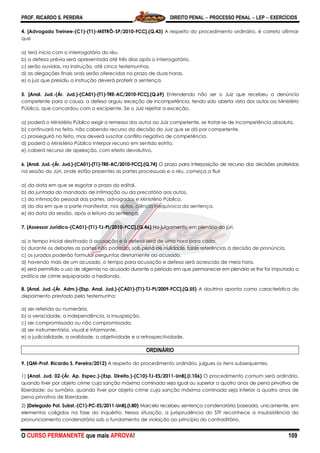 PROF. RICARDO S. PEREIRA DIREITO PENAL  PROCESSO PENAL  LEP  EXERCÍCIOS
O CURSO PERMANENTE que mais APROVA! 109
4. [Advogado Treinee-(C1)-(T1)-METRÔ-SP/2010-FCC].(Q.43) A respeito do procedimento ordinário, é correto afirmar
que
a) terá início com o interrogatório do réu.
b) a defesa prévia será apresentada até três dias após o interrogatório.
c) serão ouvidas, na instrução, até cinco testemunhas.
d) as alegações finais orais serão oferecidas no prazo de duas horas.
e) o juiz que presidiu a instrução deverá proferir a sentença.
5. [Anal. Jud.-(Ár. Jud.)-(CA01)-(T1)-TRE-AC/2010-FCC].(Q.69) Entendendo não ser o Juiz que recebeu a denúncia
competente para a causa, a defesa arguiu exceção de incompetência, tendo sido aberta vista dos autos ao Ministério
Público, que concordou com a excipiente. Se o Juiz rejeitar a exceção,
a) poderá o Ministério Público exigir a remessa dos autos ao Juiz competente, se tratar-se de incompetência absoluta.
b) continuará no feito, não cabendo recurso da decisão do Juiz que se dá por competente.
c) prosseguirá no feito, mas deverá suscitar conflito negativo de competência.
d) poderá o Ministério Público interpor recurso em sentido estrito.
e) caberá recurso de apelação, com efeito devolutivo.
6. [Anal. Jud.-(Ár. Jud.)-(CA01)-(T1)-TRE-AC/2010-FCC].(Q.74) O prazo para interposição de recurso das decisões proferidas
na sessão do Júri, onde estão presentes as partes processuais e o réu, começa a fluir
a) da data em que se esgotar o prazo do edital.
b) da juntada do mandado de intimação ou da precatória aos autos.
c) da intimação pessoal das partes, advogados e Ministério Público.
d) do dia em que a parte manifestar, nos autos, ciência inequívoca da sentença.
e) da data da sessão, após a leitura da sentença.
7. [Assessor Jurídico-(CA01)-(T1)-TJ-PI/2010-FCC].(Q.46) No julgamento em plenário do júri,
a) o tempo inicial destinado à acusação e à defesa será de uma hora para cada.
b) durante os debates as partes não poderão, sob pena de nulidade, fazer referências à decisão de pronúncia.
c) os jurados poderão formular perguntas diretamente ao acusado.
d) havendo mais de um acusado, o tempo para acusação e defesa será acrescido de meia hora.
e) será permitido o uso de algemas no acusado durante o período em que permanecer em plenário se lhe for imputada a
prática de crime equiparado a hediondo.
8. [Anal. Jud.-(Ár. Adm.)-(Esp. Anal. Jud.)-(CA01)-(T1)-TJ-PI/2009-FCC].(Q.55) A doutrina aponta como característica do
depoimento prestado pela testemunha:
a) ser referida ou numerária.
b) a veracidade, a independência, a insuspeição.
c) ser compromissada ou não compromissada.
d) ser instrumentária, visual e informante.
e) a judicialidade, a oralidade, a objetividade e a retrospectividade.
ORDINÁRIO
9. (QM-Prof. Ricardo S. Pereira/2012) A respeito do procedimento ordinário, julgues os itens subsequentes.
1) [Anal. Jud. 02-(Ár. Ap. Espec.)-(Esp. Direito.)-(C10)-TJ-ES/2011-UnB].(I.106) O procedimento comum será ordinário,
quando tiver por objeto crime cuja sanção máxima cominada seja igual ou superior a quatro anos de pena privativa de
liberdade; ou sumário, quando tiver por objeto crime cuja sanção máxima cominada seja inferior a quatro anos de
pena privativa de liberdade.
2) [Delegado Pol. Subst.-(C1)-PC-ES/2011-UnB].(I.80) Marcelo recebeu sentença condenatória baseada, unicamente, em
elementos coligidos na fase do inquérito. Nessa situação, a jurisprudência do STF reconhece a insubsistência do
pronunciamento condenatório sob o fundamento de violação ao princípio do contraditório.
 
