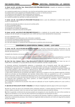 PROF. RICARDO S. PEREIRA DIREITO PENAL  PROCESSO PENAL  LEP  EXERCÍCIOS
O CURSO PERMANENTE que mais APROVA! 111
16. [Anal. Jud.-(Ár. Jud.)-(Esp .Exec. Mand.)-(C3)-(T1)-TRF-5ªREG/2008-FCC].(Q.54) A respeito do Assistente do Ministério
Público, é correto afirmar que
a) o assistente poderá atuar na instrução, mas não lhe será permitido propor meios de prova.
b) poderá intervir como assistente do Ministério Público o co-réu no mesmo processo.
c) o assistente só será admitido até a publicação da sentença.
d) do despacho que admitir ou não o assistente não caberá recurso.
e) o assistente poderá ser admitido na ação penal privada.
17. [Anal. Jud.-(Ár. Jud.)-(CA01)-(T1)-TRE-SE/2007-FCC].(Q.56) Sobre o juízo de prelibação, é correto dizer que ele
ocorre no despacho de
a) reforma da decisão recorrida no recurso em sentido estrito.
b) vista ao Ministério Público.
c) recebimento da denúncia.
d) revogação da medida de segurança.
e) inclusão ou exclusão de jurado da lista geral.
18. [Anal. Jud.-(Ár. Jud.)-(C2)-(T1)-TRF-2ªREG/2007-FCC].(Q.51) Se o Assistente da Acusação deixar de comparecer a
qualquer ato de instrução ou do julgamento, sem motivo de força maior devidamente comprovado,
a) o juiz o declarará revel.
b) o juiz designará nova data para o ato, intimando o assistente.
c) o processo prosseguirá independentemente de nova intimação deste.
d) o processo será sumariamente arquivado.
e) o ato será realizado e o assistente será intimado para os próximos atos do processo.
SUMARÍSSIMO OU JUIZADO ESPECIAL CRIMINAL ("JECRIM")  LEI Nº 9.099/95
19. [Anal. Jud.-(Ár. Jud.)-(C10)-(NS)-(M)-STF/2013-UnB].(QD) As decisões interlocutórias mistas, terminativas ou não
terminativas são recorríveis por meio de recurso em sentido estrito, mas irrecorríveis por apelação, como é o caso da
decisão de impronúncia.
A respeito da citação e do recurso, julgue o item a seguir.
1) (I.91) Nos casos de competência do juizado especial criminal, o acusado será citado pessoalmente ou por hora
certa, se, por qualquer motivo, não puder ser encontrado em nenhum dos endereços indicados nos autos.
20. [Out. Del. Serv. Extrajud. Notas e Reg.-(Remoção)-(P1)-(NS)-(T)-TJ-ES/2013-UnB].(Q.43) Com base nas Leis n.ºs
9.099/1995 e 10.259/2001 e na jurisprudência dos tribunais superiores, assinale a opção correta.
a) Havendo sentença homologatória referente a composição civil e transação penal, não será possível o
prosseguimento da ação penal no caso de o acusado descumprir o acordo, por ter sido extinta a punibilidade.
b) Conforme o disposto na Lei n.º 10.259/2001, se, devido às regras de conexão e continência, processos tiverem de
ser reunidos perante o juízo comum ou o tribunal do júri, não será possível a aplicação, a esses processos, dos
institutos despenalizadores do microssistema dos juizados especiais.
c) Não sendo cabível recurso da decisão que rejeita a denúncia ou queixa no rito dos juizados especiais criminais,
diante do princípio da irrecorribilidade das decisões interlocutórias, resta ao querelante ou o MP, se desejarem
discutir tal decisão, interpor mandado de segurança junto a turma recursal dos juizados especiais criminais.
d) Em se tratando de ação penal privada submetida ao rito dos juizados especiais criminais, a transação penal deve
ser oferecida pelo querelante, não sendo, portanto, um direito subjetivo do querelado, dado o princípio da
disponibilidade da ação penal privada.
e) A suspensão condicional do processo não pode ser aplicada se houver inquéritos policias em curso contra o
denunciado.
21. [Escrivão de Polícia-(C2)-PC-ES/2011-UnB].(QD)) Com relação à legislação especial, julgue os itens que se seguem.
1) (I.95) Os crimes de abuso de autoridade serão analisados perante o Juizado Especial Criminal da circunscrição
onde os delitos ocorreram, salvo nos casos em que tiverem sido praticados por policiais militares.
2) (I.96) A suspensão condicional do processo poderá ser revogada em caso de prática de novo crime ocorrido na
vigência do benefício ou nos casos de descumprimento da obrigação de reparação do dano.
3) (I.97) Tendo o Ministério Público reconhecido a concorrência dos requisitos, subjetivos e objetivos, para a proposta de
suspensão condicional do processo, não é dado ao magistrado dela se dissociar com fulcro em argumentos próprios
de juízo de mérito.
 