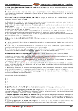 PROF. RICARDO S. PEREIRA DIREITO PENAL  PROCESSO PENAL  LEP  EXERCÍCIOS
O CURSO PERMANENTE que mais APROVA! 112
22. [Aux. Perícia Méd. Legal-(C9)-(Conhec. Esp.)-(NM)-PC-ES/2011-UnB] Com relação aos juizados especiais criminais,
julgue o próximo item.
1) (I.60) As contravenções penais e os crimes a que a lei comine pena máxima não superior a dois anos, desde que
não cumulada com multa, são considerados infrações penais de menor potencial ofensivo, para fins de aplicação
da lei de regência.
23. [Agente Substituto-(C2)-(NS)-PC-RN/2009-UnB].(Q.92) Em relação às disposições da Lei n.º 9.099/1995 (juizados
especiais), assinale a opção incorreta.
a) Consideram-se infrações de menor potencial ofensivo as contravenções penais e os crimes a que a lei comine
pena máxima não superior a dois anos, cumulada ou não com multa.
b) Dependerá de representação da pessoa ofendida a ação penal relativa aos crimes de lesões corporais leves e
lesões culposas.
c) Da decisão de rejeição da denúncia caberá apelação, que poderá ser julgada por turma composta de três juízes
em exercício no primeiro grau de jurisdição.
d) Nos crimes em que a pena mínima cominada for igual ou inferior a um ano, o MP, ao oferecer a denúncia,
poderá propor a suspensão do processo, por dois a quatro anos, observados os demais requisitos legais.
e) Não encontrado o acusado para ser citado, o juiz titular do juizado especial criminal deverá determinar a citação
por intermédio de edital, com prazo de 15 dias.
24. [Anal. Jud.-(Ár. Jud.)-(C13)-(NS)-(M)-STF/2008-UnB Julgue os seguintes itens, acerca dos juizados especiais cíveis e
criminais.
1) (I.142) O civilmente incapaz, desde que regularmente representado por seus genitores, poderá ser parte no juizado
especial cível.
2) (I.143) É lícito ao réu, na contestação, formular pedido em seu favor, desde que fundado nos mesmos fatos que
constituem objeto da controvérsia, mas não se admitirá a reconvenção.
3) (I.144) Ao autor do fato que, após a lavratura do termo, for imediatamente encaminhado ao juizado ou assumir o
compromisso de a ele comparecer, não se imporá prisão em flagrante, nem se exigirá fiança.
25. [Delegado-(NS)-(M)-PC-PB/2009-UnB].(Q.62) Julgue os itens a seguir, relativos aos juizados especiais criminais.
I. Preenchidos os requisitos legais, o MP pode propor a aplicação imediata de penas restritivas de direitos ou multas,
sendo vedado ao juiz, em qualquer caso, alterar a proposta formulada.
II. Acolhendo a proposta do MP aceita pelo autor da infração, o juiz deve aplicar a pena restritiva de direitos ou
multa, por sentença irrecorrível.
III. Ao autor do fato que, após a lavratura do termo circunstanciado, for imediatamente encaminhado ao juizado ou
assumir o compromisso de a ele comparecer, não se impõe prisão em flagrante, devendo a autoridade policial,
desde já, fixar o valor da fiança.
IV. A suspensão condicional do processo, cabível nos crimes em que a pena mínima cominada for igual ou inferior a
um ano, será revogada se, no curso do prazo, o beneficiário for definitivamente condenado por outro crime.
V. Conforme expressa previsão legal, não efetuado o pagamento de multa, deve ser feita a conversão em pena
privativa da liberdade, ou restritiva de direitos.
A quantidade de itens certos é igual a
a) 1.
b) 2.
c) 3.
d) 4.
e) 5.
26. (QM-Prof. Ricardo S. Pereira/2011) A respeito dos juizados especiais criminais, julgue os itens seguintes.
1) [Anal. Jud.-(Ár. Jud.)-(C3)-(NS)-(M)-STJ/2008-UnB].(I.89) A opção pelo procedimento dos juizados especiais cíveis
não importará renúncia a eventual crédito excedente ao limite legalmente fixado, valor este que poderá ser
cobrado em outra ação, até mesmo perante o próprio juizado.
2) [Delegado de Polícia-(C6)-(NS)-(M)-SGA-AC/2008-UnB].(I.75) No caso de ação praticada por organização criminosa, a lei
respectiva prevê meios operacionais de investigação específicos, entre eles a infiltração por agentes de polícia, em
tarefas de investigação, constituída pelos órgãos especializados pertinentes, a qual independe de autorização
judicial.
3) [Agente-(C1)-(NM)-(CA)-PC-TO/2008-UnB].(I.82) Para os efeitos da Lei dos Juizados Especiais Criminais, são
considerados crimes de menor potencial ofensivo o desacato, o furto simples e a ameaça, entre outros.
 