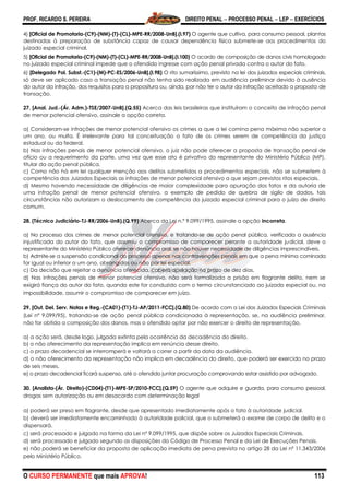 PROF. RICARDO S. PEREIRA DIREITO PENAL  PROCESSO PENAL  LEP  EXERCÍCIOS
O CURSO PERMANENTE que mais APROVA! 113
4) [Oficial de Promotoria-(C9)-(NM)-(T)-(CL)-MPE-RR/2008-UnB].(I.97) O agente que cultiva, para consumo pessoal, plantas
destinadas à preparação de substância capaz de causar dependência física submete-se aos procedimentos do
juizado especial criminal.
5) [Oficial de Promotoria-(C9)-(NM)-(T)-(CL)-MPE-RR/2008-UnB].(I.100) O acordo de composição de danos civis homologado
no juizado especial criminal impede que o ofendido ingresse com ação penal privada contra o autor do fato.
6) [Delegado Pol. Subst.-(C1)-(M)-PC-ES/2006-UnB].(I.98) O rito sumaríssimo, previsto na lei dos juizados especiais criminais,
só deve ser aplicado caso a transação penal não tenha sido realizada em audiência preliminar devido à ausência
do autor da infração, dos requisitos para a propositura ou, ainda, por não ter o autor da infração aceitado a proposta de
transação.
27. [Anal. Jud.-(Ár. Adm.)-TSE/2007-UnB].(Q.55) Acerca das leis brasileiras que instituíram o conceito de infração penal
de menor potencial ofensivo, assinale a opção correta.
a) Consideram-se infrações de menor potencial ofensivo os crimes a que a lei comina pena máxima não superior a
um ano, ou multa. É irrelevante para tal conceituação o fato de os crimes serem de competência da justiça
estadual ou da federal.
b) Nas infrações penais de menor potencial ofensivo, o juiz não pode oferecer a proposta de transação penal de
ofício ou a requerimento da parte, uma vez que esse ato é privativo do representante do Ministério Público (MP),
titular da ação penal pública.
c) Como não há em lei qualquer menção aos delitos submetidos a procedimentos especiais, não se submetem à
competência dos Juizados Especiais as infrações de menor potencial ofensivo a que sejam previstos ritos especiais.
d) Mesmo havendo necessidade de diligências de maior complexidade para apuração dos fatos e da autoria de
uma infração penal de menor potencial ofensivo, a exemplo de pedido de quebra de sigilo de dados, tais
circunstâncias não autorizam o deslocamento de competência do juizado especial criminal para o juízo de direito
comum.
28. (Técnico Judiciário-TJ-RR/2006-UnB).(Q.99) Acerca da Lei n.º 9.099/1995, assinale a opção incorreta.
a) No processo dos crimes de menor potencial ofensivo, e tratando-se de ação penal pública, verificada a ausência
injustificada do autor do fato, que assumiu o compromisso de comparecer perante a autoridade judicial, deve o
representante do Ministério Público oferecer denúncia oral, se não houver necessidade de diligências imprescindíveis.
b) Admite-se a suspensão condicional do processo apenas nas contravenções penais em que a pena mínima cominada
for igual ou inferior a um ano, abrangidas ou não por lei especial.
c) Da decisão que rejeitar a denúncia oferecida, caberá apelação no prazo de dez dias.
d) Nas infrações penais de menor potencial ofensivo, não será formalizada a prisão em flagrante delito, nem se
exigirá fiança do autor do fato, quando este for conduzido com o termo circunstanciado ao juizado especial ou, na
impossibilidade, assumir o compromisso de comparecer em juízo.
29. [Out. Del. Serv. Notas e Reg.-(CA01)-(T1)-TJ-AP/2011-FCC].(Q.80) De acordo com a Lei dos Juizados Especiais Criminais
(Lei nº 9.099/95), tratando-se de ação penal pública condicionada à representação, se, na audiência preliminar,
não for obtida a composição dos danos, mas o ofendido optar por não exercer o direito de representação,
a) a ação será, desde logo, julgada extinta pela ocorrência da decadência do direito.
b) o não oferecimento da representação implica em renúncia desse direito.
c) o prazo decadencial se interromperá e voltará a correr a partir da data da audiência.
d) o não oferecimento da representação não implica em decadência do direito, que poderá ser exercido no prazo
de seis meses.
e) o prazo decadencial ficará suspenso, até o ofendido juntar procuração comprovando estar assistido por advogado.
30. [Analista-(Ár. Direito)-(CD04)-(T1)-MPE-SP/2010-FCC].(Q.59) O agente que adquire e guarda, para consumo pessoal,
drogas sem autorização ou em desacordo com determinação legal
a) poderá ser preso em flagrante, desde que apresentado imediatamente após o fato à autoridade judicial.
b) deverá ser imediatamente encaminhado à autoridade policial, que o submeterá a exame de corpo de delito e o
dispensará.
c) será processado e julgado na forma da Lei nº 9.099/1995, que dispõe sobre os Juizados Especiais Criminais.
d) será processado e julgado segundo as disposições do Código de Processo Penal e da Lei de Execuções Penais.
e) não poderá se beneficiar da proposta de aplicação imediata de pena prevista no artigo 28 da Lei nº 11.343/2006
pelo Ministério Público.
 