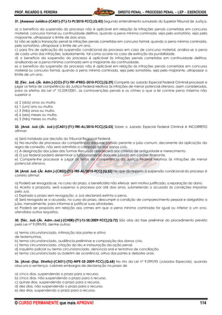 PROF. RICARDO S. PEREIRA DIREITO PENAL  PROCESSO PENAL  LEP  EXERCÍCIOS
O CURSO PERMANENTE que mais APROVA! 114
31. [Assessor Jurídico-(CA01)-(T1)-TJ-PI/2010-FCC].(Q.43) Segundo entendimento sumulado do Superior Tribunal de Justiça,
a) o benefício da suspensão do processo não é aplicável em relação às infrações penais cometidas em concurso
material, concurso formal ou continuidade delitiva, quando a pena mínima cominada, seja pelo somatório, seja pela
majorante, ultrapassar o limite de dois anos.
b) não se aplica transação penal às infrações penais cometidas em concurso formal, quando a pena mínima cominada,
pelo somatório, ultrapassar o limite de um ano.
c) para fins de aplicação da suspensão condicional do processo em caso de concurso material, analisa-se a pena
de cada uma das infrações, isoladamente, tal como ocorre no caso de extinção da punibilidade.
d) o benefício da suspensão do processo é aplicável às infrações penais cometidas em continuidade delitiva,
analisando-se a pena mínima cominada sem a majorante da continuidade.
e) o benefício da suspensão do processo não é aplicável em relação às infrações penais cometidas em concurso
material ou concurso formal, quando a pena mínima cominada, seja pelo somatório, seja pela majorante, ultrapassar o
limite de um ano.
32. [Téc. Jud.-(Ár. Adm.)-(CO)-(T1)-TRF-4ªREG-2010-FCC].(Q.29) Compete ao Juizado Especial Federal Criminal processar e
julgar os feitos de competência da Justiça Federal relativos às infrações de menor potencial ofensivo, assim consideradas,
para os efeitos da Lei nº 10.259/2001, as contravenções penais e os crimes a que a lei comine pena máxima não
superior a
a) 2 (dois) anos ou multa.
b) 1 (um) ano ou multa.
c) 3 (três) anos ou multa.
d) 6 (seis) meses ou multa.
e) 3 (três) meses ou multa.
33. [Anal. Jud.-(Ár. Jud.)-(CA01)-(T1)-TRE-AL/2010-FCC].(Q.53) Sobre o Juizado Especial Federal Criminal é INCORRETO
afirmar:
a) Será instalado por decisão do Tribunal Regional Federal.
b) Na reunião de processos da competência daquele juizado perante o juízo comum, decorrente da aplicação da
regra de conexão, não será admitida a composição dos danos civis.
c) A designação dos juízes das Turmas Recursais obedecerá aos critérios de antiguidade e merecimento.
d) O juiz federal poderá determinar o funcionamento daquele juizado em caráter itinerante.
e) Compete-lhe processar e julgar os feitos de competência da Justiça Federal relativos às infrações de menor
potencial ofensivo.
34. [Anal. Jud.-(Ár. Adm.)-(CB02)-(T1)-TRE-AL/2010-FCC].(Q.52) No que diz respeito à suspensão condicional do processo é
correto afirmar:
a) Poderá ser revogada se, no curso do prazo, o beneficiário não efetuar, sem motivo justificado, a reparação do dano.
b) Aceita a proposta, será suspenso o processo por até dois anos, submetendo o acusado às condições impostas
pelo Juiz.
c) Expirado o prazo sem revogação, o Juiz declarará extinta a pena.
d) Será revogada se o acusado, no curso do prazo, descumprir a condição de comparecimento pessoal e obrigatório a
juízo, mensalmente, para informar e justificar suas atividades.
e) Poderá ser proposta em relação aos crimes em que a pena mínima cominada for igual ou inferior a um ano,
atendidos outros requisitos.
35. [Téc. Jud.-(Ár. Adm.-Jud.)-(CH08)-(T1)-TJ-SE/2009-FCC].(Q.72) São atos da fase preliminar do procedimento previsto
pela Lei nº 9.099/95, dentre outros:
a) termo circunstanciado, intimação das partes e oitiva
de testemunhas.
b) termo circunstanciado, audiência preliminar e composição dos danos civis.
c) termo circunstanciado, citação do réu e instauração da ação penal.
d) inquérito policial ou termo circunstanciado, denúncia oral e tentativa de conciliação.
e) termo circunstanciado ou boletim de ocorrência, oitiva das partes e debates orais.
36. [Anal.-(Esp. Direito)-(CA01)-(T5)-MPE-SE-2009-FCC].(Q.68) No rito da Lei nº 9.099/95 (Juizados Especiais), quando
obscura a sentença, cabíveis embargos de declaração no prazo de
a) cinco dias, suspendendo o prazo para o recurso.
b) cinco dias, não suspendendo o prazo para o recurso.
c) quinze dias, suspendendo o prazo para o recurso.
d) dez dias, não suspendendo o prazo para o recurso.
e) dez dias, suspendendo o prazo para o recurso.
 
