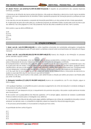 PROF. RICARDO S. PEREIRA DIREITO PENAL  PROCESSO PENAL  LEP  EXERCÍCIOS
O CURSO PERMANENTE que mais APROVA! 115
37. [Assist. Promot. Just.-(CQ14)-(T1)-MPE-RS/2008-FCC].(Q.33) A respeito do procedimento dos Juizados Especiais
Criminais, considere:
I. Tratando-se de infração de menor potencial ofensivo, não pode ser oferecida a denúncia e muito menos recebida
pelo juiz, sem que o representante do Ministério Público apresente proposta de transação penal ou justifique por que
não o faz.
II. No caso de concurso de pessoas, a proposta de transação penal feita a um dos autores do fato a todos aproveitará.
III. A aplicação de pena de multa pelo juiz, acolhendo proposta do Ministério Público aceita pelo autor do fato e por
seu defensor, faz coisa julgada no cível, não podendo mais ser discutida a existência do fato, nem a autoria.
Está correto o que se afirma APENAS em
a) III.
b) I e II.
c) II e III.
d) I.
e) I e III.
12  CITAÇÃO E INTIMAÇÃO
1. [Anal. Jud.-(Ar. Jud.)-STJ/2008-UnB).(I.85) As cartas rogatórias emanadas de autoridades estrangeiras competentes
dependem de homologação pelo STF para serem cumpridas e devem estar acompanhadas de tradução em língua
nacional.
2. [Anal. Jud.-(Ár. Jud.)-(C8)-(NS)-(M)-(CI)-TRE-GO/2009-UnB].(Q.72) Acerca da citação e da intimação no processo
penal, assinale a opção correta.
a) Estando o réu em liberdade, uma vez intimado por sentença condenatória, começa a fluir, nessa data, o prazo
para a interposição do recurso, independentemente da intimação do advogado constituído.
b) Comparecendo o oficial de justiça por três vezes na residência do réu sem o encontrar e constatando que o réu
se oculta para não ser citado, o oficial poderá intimar qualquer pessoa da família ou, na falta desta, qualquer vizinho,
cientificando-o de que no dia seguinte, voltará para efetuar a citação, marcando a hora para isso. Comparecendo
na hora designada, o oficial poderá dar por feita a citação, ainda que o citando não esteja em sua residência.
c) O réu que não for encontrado deverá ser citado por edital, sendo imprescindível a transcrição da denúncia ou
queixa ou que seja feito resumo dos fatos em que esta se baseia.
d) Estando o réu em local incerto e não sabido, será determinada a citação por edital, por prazo a ser fixado pelo
juiz, entre 15 e 90 dias.
3. [Delegado Substituto-(C1)-(NS)-PC-RN/2009-UnB].(Q.69) Acerca da competência, do IP e da citação, julgue os
itens a seguir.
I. Em qualquer hipótese, a competência para o processo e julgamento do crime de redução à condição análoga à
de escravo é da justiça federal.
II. Arquivado o IP, por despacho do juiz, a requerimento do promotor de justiça, não pode a ação penal ser iniciada
sem novas provas.
III. De acordo com a jurisprudência dos tribunais superiores, o IP é sempre sigiloso, devendo ser vedada a publicidade
interna e externa inclusive para o investigado e seu defensor.
IV. A competência do tribunal de justiça para julgar prefeitos restringe-se aos crimes de competência da justiça comum
estadual; nos demais casos, a competência originária caberá ao respectivo tribunal de segundo grau.
V. No processo penal brasileiro, é inconcebível a citação por hora certa.
A quantidade de itens certos é igual a
a) 1.
b) 2.
c) 3.
d) 4.
e) 5.
 