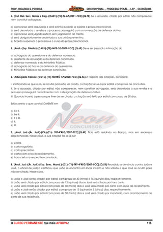 PROF. RICARDO S. PEREIRA DIREITO PENAL  PROCESSO PENAL  LEP  EXERCÍCIOS
O CURSO PERMANENTE que mais APROVA! 116
4. [Out. Del. Serv. Notas e Reg.-(CA01)-(T1)-TJ-AP/2011-FCC].(Q.78) Se o acusado, citado por edital, não comparecer,
nem constituir advogado,
a) o processo será arquivado e será extinto quando se expirar o prazo prescricional.
b) será decretada a revelia e o processo prosseguirá com a nomeação de defensor dativo.
c) o processo será julgado extinto sem julgamento do mérito.
d) será obrigatoriamente decretada a sua prisão preventiva.
e) ficarão suspensos o processo e o curso do prazo prescricional.
5. [Anal.-(Esp. Direito)-(CA01)-(T5)-MPE-SE-2009-FCC].(Q.69) Deve ser pessoal a intimação do
a) advogado do querelante e do defensor nomeado.
b) assistente de acusação e do defensor constituído.
c) defensor nomeado e do Ministério Público.
d) advogado ad hoc e do defensor do querelante.
e) Ministério Público e do defensor constituído.
6. [Advogado Trainee-(CU16)-(T1)-METRÔ-SP/2008-FCC].(Q.46) A respeito das citações, considere:
I. Verificando-se que o réu se oculta para não ser citado, a citação far-se-á por edital, com prazo de cinco dias.
II. Se o acusado, citado por edital, não comparecer, nem constituir advogado, será decretada a sua revelia e o
processo prosseguirá normalmente com a designação de defensor dativo.
III. Quando incerta a pessoa que tiver de ser citada, a citação será feita por edital com prazo de 30 dias.
Está correto o que consta SOMENTE em
a) I e II.
b) I e III.
c) II e III.
d) II.
e) III.
7. [Anal. Jud.-(Ár. Jud.)-(CA)-(T1)- TRT-4ªREG/2007-FCC].(Q.49) Tício está residindo na França, mas em endereço
desconhecido. Nesse caso, a sua citação far-se-á por
a) edital.
b) carta rogatória.
c) carta precatória.
d) carta com aviso de recebimento.
e) hora certa no respectivo consulado.
8. [Anal. Jud.-(Ár. Jud.)-(Esp. Exec. Mand.)-(CL)-(T1)-TRT-4ªREG/2007-FCC].(Q.55) Recebida a denúncia contra João e
José, o oficial de justiça certificou que João se encontra em local incerto e não sabido e que José se oculta para
não ser citado. Nesse caso,
a) João e José serão citados por edital, com prazo de 30 (trinta) e 15 (quinze) dias, respectivamente.
b) João será citado por edital com prazo de 15 (quinze) dias e José será citado por hora certa.
c) João será citado por edital com prazo de 30 (trinta) dias e José será citado por carta com aviso de recebimento.
d) João e José serão citados por edital, com prazo de 15 (quinze) e 5 (cinco) dias, respectivamente.
e) João será citado por edital com prazo de 30 (trinta) dias e José será citado por mandado, com arrombamento da
porta de sua residência.
 