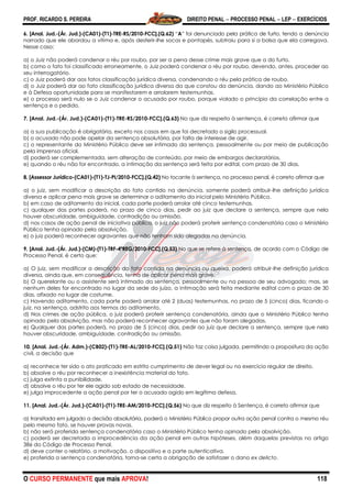 PROF. RICARDO S. PEREIRA DIREITO PENAL  PROCESSO PENAL  LEP  EXERCÍCIOS
O CURSO PERMANENTE que mais APROVA! 118
6. [Anal. Jud.-(Ár. Jud.)-(CA01)-(T1)-TRE-RS/2010-FCC].(Q.62) ―A‖ foi denunciado pela prática de furto, tendo a denúncia
narrado que ele abordou a vítima e, após desferir-lhe socos e pontapés, subtraiu para si a bolsa que ela carregava.
Nesse caso:
a) o Juiz não poderá condenar o réu por roubo, por ser a pena desse crime mais grave que a do furto.
b) como o fato foi classificado erroneamente, o Juiz poderá condenar o réu por roubo, devendo, antes, proceder ao
seu interrogatório.
c) o Juiz poderá dar aos fatos classificação jurídica diversa, condenando o réu pela prática de roubo.
d) o Juiz poderá dar ao fato classificação jurídica diversa da que constou da denúncia, dando ao Ministério Público
e à Defesa oportunidade para se manifestarem e arrolarem testemunhas.
e) o processo será nulo se o Juiz condenar o acusado por roubo, porque violado o princípio da correlação entre a
sentença e o pedido.
7. [Anal. Jud.-(Ár. Jud.)-(CA01)-(T1)-TRE-RS/2010-FCC].(Q.63) No que diz respeito à sentença, é correto afirmar que
a) a sua publicação é obrigatória, exceto nos casos em que foi decretado o sigilo processual.
b) o acusado não pode apelar da sentença absolutória, por falta de interesse de agir.
c) o representante do Ministério Público deve ser intimado da sentença, pessoalmente ou por meio de publicação
pela imprensa oficial.
d) poderá ser complementada, sem alteração de conteúdo, por meio de embargos declaratórios.
e) quando o réu não for encontrado, a intimação da sentença será feita por edital, com prazo de 30 dias.
8. [Assessor Jurídico-(CA01)-(T1)-TJ-PI/2010-FCC].(Q.42) No tocante à sentença, no processo penal, é correto afirmar que
a) o juiz, sem modificar a descrição do fato contido na denúncia, somente poderá atribuir-lhe definição jurídica
diversa e aplicar pena mais grave se determinar o aditamento da inicial pelo Ministério Público.
b) em caso de aditamento da inicial, cada parte poderá arrolar até cinco testemunhas.
c) qualquer das partes poderá, no prazo de cinco dias, pedir ao juiz que declare a sentença, sempre que nela
houver obscuridade, ambiguidade, contradição ou omissão.
d) nos casos de ação penal de iniciativa pública, o juiz não poderá proferir sentença condenatória caso o Ministério
Público tenha opinado pela absolvição.
e) o juiz poderá reconhecer agravantes que não tenham sido alegadas na denúncia.
9. [Anal. Jud.-(Ár. Jud.)-(CM)-(T1)-TRF-4ªREG/2010-FCC].(Q.53) No que se refere à sentença, de acordo com o Código de
Processo Penal, é certo que:
a) O juiz, sem modificar a descrição do fato contida na denúncia ou queixa, poderá atribuir-lhe definição jurídica
diversa, ainda que, em consequência, tenha de aplicar pena mais grave.
b) O querelante ou o assistente será intimado da sentença, pessoalmente ou na pessoa de seu advogado; mas, se
nenhum deles for encontrado no lugar da sede do juízo, a intimação será feita mediante edital com o prazo de 30
dias, afixado no lugar de costume.
c) Havendo aditamento, cada parte poderá arrolar até 2 (duas) testemunhas, no prazo de 5 (cinco) dias, ficando o
juiz, na sentença, adstrito aos termos do aditamento.
d) Nos crimes de ação pública, o juiz poderá proferir sentença condenatória, ainda que o Ministério Público tenha
opinado pela absolvição, mas não poderá reconhecer agravantes que não foram alegadas.
e) Qualquer das partes poderá, no prazo de 5 (cinco) dias, pedir ao juiz que declare a sentença, sempre que nela
houver obscuridade, ambiguidade, contradição ou omissão.
10. [Anal. Jud.-(Ár. Adm.)-(CB02)-(T1)-TRE-AL/2010-FCC].(Q.51) Não faz coisa julgada, permitindo a propositura da ação
civil, a decisão que
a) reconhece ter sido o ato praticado em estrito cumprimento de dever legal ou no exercício regular de direito.
b) absolve o réu por reconhecer a inexistência material do fato.
c) julga extinta a punibilidade.
d) absolve o réu por ter ele agido sob estado de necessidade.
e) julga improcedente a ação penal por ter o acusado agido em legítima defesa.
11. [Anal. Jud.-(Ár. Jud.)-(CA01)-(T1)-TRE-AM/2010-FCC].(Q.56) No que diz respeito à Sentença, é correto afirmar que
a) transitada em julgado a decisão absolutória, poderá o Ministério Público propor outra ação penal contra o mesmo réu
pelo mesmo fato, se houver provas novas.
b) não será proferida sentença condenatória caso o Ministério Público tenha opinado pela absolvição.
c) poderá ser decretada a improcedência da ação penal em outras hipóteses, além daquelas previstas no artigo
386 do Código de Processo Penal.
d) deve conter o relatório, a motivação, o dispositivo e a parte autenticativa.
e) proferida a sentença condenatória, torna-se certa a obrigação de satisfazer o dano ex delicto.
 