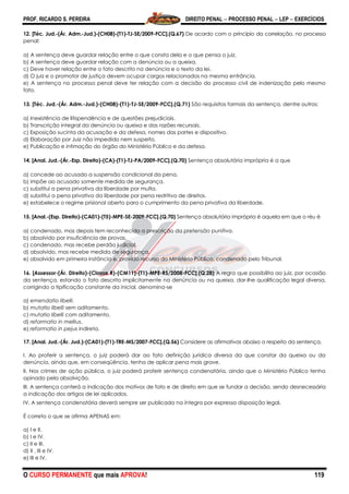 PROF. RICARDO S. PEREIRA DIREITO PENAL  PROCESSO PENAL  LEP  EXERCÍCIOS
O CURSO PERMANENTE que mais APROVA! 119
12. [Téc. Jud.-(Ár. Adm.-Jud.)-(CH08)-(T1)-TJ-SE/2009-FCC].(Q.67) De acordo com o princípio da correlação, no processo
penal:
a) A sentença deve guardar relação entre o que consta dela e o que pensa o juiz.
b) A sentença deve guardar relação com a denúncia ou a queixa.
c) Deve haver relação entre o fato descrito na denúncia e o texto da lei.
d) O juiz e o promotor de justiça devem ocupar cargos relacionados na mesma entrância.
e) A sentença no processo penal deve ter relação com a decisão do processo civil de indenização pelo mesmo
fato.
13. [Téc. Jud.-(Ár. Adm.-Jud.)-(CH08)-(T1)-TJ-SE/2009-FCC].(Q.71) São requisitos formais da sentença, dentre outros:
a) Inexistência de litispendência e de questões prejudiciais.
b) Transcrição integral da denúncia ou queixa e das razões recursais.
c) Exposição sucinta da acusação e da defesa, nomes das partes e dispositivo.
d) Elaboração por Juiz não impedido nem suspeito.
e) Publicação e intimação do órgão do Ministério Público e da defesa.
14. [Anal. Jud.-(Ár.-Esp. Direito)-(CA)-(T1)-TJ-PA/2009-FCC].(Q.70) Sentença absolutória imprópria é a que
a) concede ao acusado a suspensão condicional da pena.
b) impõe ao acusado somente medida de segurança.
c) substitui a pena privativa da liberdade por multa.
d) substitui a pena privativa da liberdade por pena restritiva de direitos.
e) estabelece o regime prisional aberto para o cumprimento da pena privativa da liberdade.
15. [Anal.-(Esp. Direito)-(CA01)-(T5)-MPE-SE-2009-FCC].(Q.70) Sentença absolutória imprópria é aquela em que o réu é
a) condenado, mas depois tem reconhecida a prescrição da pretensão punitiva.
b) absolvido por insuficiência de provas.
c) condenado, mas recebe perdão judicial.
d) absolvido, mas recebe medida de segurança.
e) absolvido em primeira instância e, provido recurso do Ministério Público, condenado pelo Tribunal.
16. [Assessor-(Ár. Direito)-(Classe R)-(CM11)-(T1)-MPE-RS/2008-FCC].(Q.28) A regra que possibilita ao juiz, por ocasião
da sentença, estando o fato descrito implicitamente na denúncia ou na queixa, dar-lhe qualificação legal diversa,
corrigindo a tipificação constante da inicial, denomina-se
a) emendatio libelli.
b) mutatio libelli sem aditamento.
c) mutatio libelli com aditamento.
d) reformatio in mellius.
e) reformatio in pejus indireta.
17. [Anal. Jud.-(Ár. Jud.)-(CA01)-(T1)-TRE-MS/2007-FCC].(Q.56) Considere as afirmativas abaixo a respeito da sentença.
I. Ao proferir a sentença, o juiz poderá dar ao fato definição jurídica diversa da que constar da queixa ou da
denúncia, ainda que, em conseqüência, tenha de aplicar pena mais grave.
II. Nos crimes de ação pública, o juiz poderá proferir sentença condenatória, ainda que o Ministério Público tenha
opinado pela absolvição.
III. A sentença conterá a indicação dos motivos de fato e de direito em que se fundar a decisão, sendo desnecessária
a indicação dos artigos de lei aplicados.
IV. A sentença condenatória deverá sempre ser publicada na íntegra por expressa disposição legal.
É correto o que se afirma APENAS em:
a) I e II.
b) I e IV.
c) II e III.
d) II , III e IV.
e) III e IV.
 