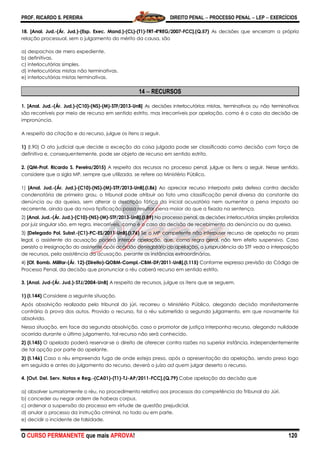 PROF. RICARDO S. PEREIRA DIREITO PENAL  PROCESSO PENAL  LEP  EXERCÍCIOS
O CURSO PERMANENTE que mais APROVA! 120
18. [Anal. Jud.-(Ár. Jud.)-(Esp. Exec. Mand.)-(CL)-(T1)-TRT-4ªREG/2007-FCC].(Q.57) As decisões que encerram a própria
relação processual, sem o julgamento do mérito da causa, são
a) despachos de mero expediente.
b) definitivas.
c) interlocutórias simples.
d) interlocutórias mistas não terminativas.
e) interlocutórias mistas terminativas.
14  RECURSOS
1. [Anal. Jud.-(Ár. Jud.)-(C10)-(NS)-(M)-STF/2013-UnB] As decisões interlocutórias mistas, terminativas ou não terminativas
são recorríveis por meio de recurso em sentido estrito, mas irrecorríveis por apelação, como é o caso da decisão de
impronúncia.
A respeito da citação e do recurso, julgue os itens a seguir.
1) (I.90) O ato judicial que decide a exceção da coisa julgada pode ser classificado como decisão com força de
definitiva e, consequentemente, pode ser objeto de recurso em sentido estrito.
2. (QM-Prof. Ricardo S. Pereira/2015) A respeito dos recursos no processo penal, julgue os itens a seguir. Nesse sentido,
considere que a sigla MP, sempre que utilizada, se refere ao Ministério Público.
1) [Anal. Jud.-(Ár. Jud.)-(C10)-(NS)-(M)-STF/2013-UnB].(I.86) Ao apreciar recurso interposto pela defesa contra decisão
condenatória de primeiro grau, o tribunal pode atribuir ao fato uma classificação penal diversa da constante da
denúncia ou da queixa, sem alterar a descrição fática da inicial acusatória nem aumentar a pena imposta ao
recorrente, ainda que da nova tipificação possa resultar pena maior do que a fixada na sentença.
2) [Anal. Jud.-(Ár. Jud.)-(C10)-(NS)-(M)-STF/2013-UnB].(I.89) No processo penal, as decisões interlocutórias simples proferidas
por juiz singular são, em regra, irrecorríveis, como é o caso da decisão de recebimento da denúncia ou da queixa.
3) [Delegado Pol. Subst.-(C1)-PC-ES/2011-UnB].(I.76) Se o MP competente não interpuser recurso de apelação no prazo
legal, o assistente da acusação poderá interpor apelação, que, como regra geral, não tem efeito suspensivo. Caso
persista a irresignação do assistente após acórdão denegatório da apelação, a jurisprudência do STF veda a interposição
de recursos, pela assistência da acusação, perante as instâncias extraordinárias.
4) [Of. Bomb. Militar-(Ár. 12)-(Direito)-QOBM-Compl.-CBM-DF/2011-UnB].(I.115) Conforme expressa previsão do Código de
Processo Penal, da decisão que pronunciar o réu caberá recurso em sentido estrito.
3. [Anal. Jud-(Ár. Jud.)-STJ/2004-UnB] A respeito de recursos, julgue os itens que se seguem.
1) (I.144) Considere a seguinte situação.
Após absolvição realizada pelo tribunal do júri, recorreu o Ministério Público, alegando decisão manifestamente
contrária à prova dos autos. Provido o recurso, foi o réu submetido a segundo julgamento, em que novamente foi
absolvido.
Nessa situação, em face da segunda absolvição, caso o promotor de justiça interponha recurso, alegando nulidade
ocorrida durante o último julgamento, tal recurso não será conhecido.
2) (I.145) O apelado poderá reservar-se o direito de oferecer contra razões na superior instância, independentemente
de tal opção por parte do apelante.
3) (I.146) Caso o réu empreenda fuga de onde esteja preso, após a apresentação da apelação, sendo preso logo
em seguida e antes do julgamento do recurso, deverá o juízo ad quem julgar deserto o recurso.
4. [Out. Del. Serv. Notas e Reg.-(CA01)-(T1)-TJ-AP/2011-FCC].(Q.79) Cabe apelação da decisão que
a) absolver sumariamente o réu, no procedimento relativo aos processos da competência do Tribunal do Júri.
b) conceder ou negar ordem de habeas corpus.
c) ordenar a suspensão do processo em virtude de questão prejudicial.
d) anular o processo da instrução criminal, no todo ou em parte.
e) decidir o incidente de falsidade.
 