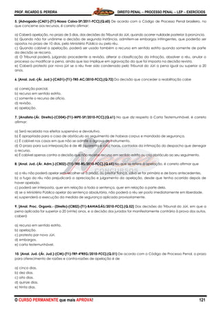 PROF. RICARDO S. PEREIRA DIREITO PENAL  PROCESSO PENAL  LEP  EXERCÍCIOS
O CURSO PERMANENTE que mais APROVA! 121
5. [Advogado-(CA01)-(T1)-Nossa Caixa-SP/2011-FCC].(Q.60) De acordo com o Código de Processo Penal brasileiro, no
que concerne aos recursos, é correto afirmar:
a) Caberá apelação, no prazo de 5 dias, das decisões do Tribunal do Júri, quando ocorrer nulidade posterior à pronúncia.
b) Quando não for unânime a decisão de segunda instância, admitem-se embargos infringentes, que poderão ser
opostos no prazo de 10 dias, pelo Ministério Público ou pelo réu.
c) Quando cabível a apelação, poderá ser usado também o recurso em sentido estrito quando somente de parte
da decisão se recorra.
d) O Tribunal poderá, julgando procedente a revisão, alterar a classificação da infração, absolver o réu, anular o
processo ou modificar a pena, ainda que isso implique em agravação da que foi imposta na decisão revista.
e) Caberá protesto por novo júri se o réu tiver sido condenado pelo Tribunal do Júri a pena igual ou superior a 20
anos.
6. [Anal. Jud.-(Ár. Jud.)-(CA01)-(T1)-TRE-AC/2010-FCC].(Q.72) Da decisão que conceder a reabilitação cabe
a) correição parcial.
b) recurso em sentido estrito.
c) somente o recurso de ofício.
d) revisão.
e) apelação.
7. [Analista-(Ár. Direito)-(CD04)-(T1)-MPE-SP/2010-FCC].(Q.61) No que diz respeito à Carta Testemunhável, é correto
afirmar:
a) Será recebida nos efeitos suspensivo e devolutivo.
b) É apropriada para o caso de obstáculo ao seguimento de habeas corpus e mandado de segurança.
c) É cabível nos casos em que não se admite o agravo de instrumento.
d) O prazo para sua interposição é de 48 (quarenta e oito) horas, contadas da intimação do despacho que denegar
o recurso.
e) É cabível apenas contra a decisão que não recebe recurso em sentido estrito ou cria obstáculo ao seu seguimento.
8. [Anal. Jud.-(Ár. Adm.)-(CB02)-(T1)-TRE-RS/2010-FCC].(Q.65) No que se refere à apelação, é correto afirmar que
a) o réu não poderá apelar sem recolher-se à prisão, ou prestar fiança, salvo se for primário e de bons antecedentes.
b) a fuga do réu não prejudicará a apreciação e julgamento da apelação, desde que tenha ocorrido depois de
haver apelado.
c) poderá ser interposta, quer em relação a toda a sentença, quer em relação a parte dela.
d) se o Ministério Público apelar da sentença absolutória, não poderá o réu ser posto imediatamente em liberdade.
e) suspenderá a execução da medida de segurança aplicada provisoriamente.
9. [Anal. Proc. Organiz.- (Direito)-(CB02)-(T1)-BAHIAGÁS/2010-FCC].(Q.52) Das decisões do Tribunal do Júri, em que a
pena aplicada for superior a 20 (vinte) anos, e a decisão dos jurados for manifestamente contrária à prova dos autos,
caberá
a) recurso em sentido estrito.
b) apelação.
c) protesto por novo Júri.
d) embargos.
e) carta testemunhável.
10. [Anal. Jud.-(Ár. Jud.)-(CM)-(T1)-TRF-4ªREG/2010-FCC].(Q.51) De acordo com o Código de Processo Penal, o prazo
para oferecimento de razões e contra-razões de apelação é de
a) cinco dias.
b) dez dias.
c) oito dias.
d) quinze dias.
e) trinta dias.
 