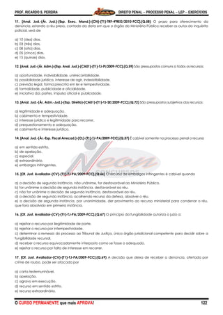 PROF. RICARDO S. PEREIRA DIREITO PENAL  PROCESSO PENAL  LEP  EXERCÍCIOS
O CURSO PERMANENTE que mais APROVA! 122
11. [Anal. Jud.-(Ár. Jud.)-(Esp. Exec. Mand.)-(CN)-(T1)-TRF-4ªREG/2010-FCC].(Q.58) O prazo para oferecimento da
denúncia, estando o réu preso, contado da data em que o órgão do Ministério Público receber os autos do inquérito
policial, será de
a) 10 (dez) dias.
b) 03 (três) dias.
c) 08 (oito) dias.
d) 05 (cinco) dias.
e) 15 (quinze) dias.
12. [Anal. Jud.-(Ár. Adm.)-(Esp. Anal. Jud.)-(CA01)-(T1)-TJ-PI/2009-FCC].(Q.59) São pressupostos comuns a todos os recursos:
a) oportunidade, indivisibilidade, unirrecorribilidade.
b) possibilidade jurídica, interesse de agir, indesistibilidade.
c) previsão legal, forma prescrita em lei e tempestividade.
d) formalidade, publicidade e oficialidade.
e) iniciativa das partes, impulso oficial e publicidade.
13. [Anal. Jud.-(Ár. Adm.-Jud.)-(Esp. Direito)-(CA01)-(T1)-TJ-SE/2009-FCC].(Q.72) São pressupostos subjetivos dos recursos:
a) legitimidade e adequação.
b) cabimento e tempestividade.
c) interesse jurídico e legitimidade para recorrer.
d) prequestionamento e adequação.
e) cabimento e interesse jurídico.
14. [Anal. Jud.-(Ár.-Esp. Fiscal Arrecad.)-(CL)-(T1)-TJ-PA/2009-FCC].(Q.37) É cabível somente no processo penal o recurso
a) em sentido estrito.
b) de apelação.
c) especial.
d) extraordinário.
e) embargos infringentes.
15. [Of. Just. Avaliador-(CV)-(T1)-TJ-PA/2009-FCC].(Q.66) O recurso de embargos infringentes é cabível quando
a) a decisão de segunda instância, não unânime, for desfavorável ao Ministério Público.
b) for unânime a decisão de segunda instância, desfavorável ao réu.
c) não for unânime a decisão de segunda instância, desfavorável ao réu.
d) a decisão de segunda instância, acolhendo recurso da defesa, absolver o réu.
e) a decisão de segunda instância, por unanimidade, der provimento ao recurso ministerial para condenar o réu,
que fora absolvido em primeira instância.
16. [Of. Just. Avaliador-(CV)-(T1)-TJ-PA/2009-FCC].(Q.67) O princípio da fungibilidade autoriza o juízo a:
a) rejeitar o recurso por ilegitimidade de parte.
b) rejeitar o recurso por intempestividade.
c) determinar a remessa do processo ao Tribunal de Justiça, único órgão jurisdicional competente para decidir sobre a
fungibilidade recursal.
d) receber o recurso equivocadamente interposto como se fosse o adequado.
e) rejeitar o recurso por falta de interesse em recorrer.
17. [Of. Just. Avaliador-(CV)-(T1)-TJ-PA/2009-FCC].(Q.69) A decisão que deixa de receber a denúncia, ofertada por
crime de roubo, pode ser atacada por
a) carta testemunhável.
b) apelação.
c) agravo em execução.
d) recurso em sentido estrito.
e) recurso extraordinário.
 
