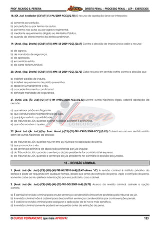 PROF. RICARDO S. PEREIRA DIREITO PENAL  PROCESSO PENAL  LEP  EXERCÍCIOS
O CURSO PERMANENTE que mais APROVA! 123
18. [Of. Just. Avaliador-(CV)-(T1)-TJ-PA/2009-FCC].(Q.70) O recurso de apelação deve ser interposto:
a) somente por petição.
b) por petição ou por termo nos autos.
c) por termo nos autos ou por agravo regimental.
d) mediante requerimento dirigido ao Ministério Público.
e) quando do oferecimento da defesa preliminar.
19. [Anal.-(Esp. Direito)-(CA01)-(T5)-MPE-SE-2009-FCC].(Q.67) Contra a decisão de impronúncia cabe o recurso
a) de agravo.
b) de mandado de segurança.
c) de apelação.
d) em sentido estrito.
e) de carta testemunhável.
20. [Anal.-(Esp. Direito)-(CA01)-(T5)-MPE-SE-2009-FCC].(Q.72) Cabe recurso em sentido estrito contra a decisão que
a) indeferir pedido de indulto.
b) indeferir requerimento de prisão preventiva.
c) absolver sumariamente o réu.
d) conceder livramento condicional.
e) denegar mandado de segurança.
21. [Anal. Jud.-(Ár. Jud)-(C1)-(T1)-TRF-5ªREG/2008-FCC].(Q.52) Dentre outras hipóteses legais, caberá apelação da
decisão
a) que relaxar prisão em flagrante.
b) que concluir pela incompetência do juízo.
c) que julgar extinta a punibilidade.
d) do Tribunal do Júri, quando ocorrer nulidade posterior à pronúncia.
e) que não receber a queixa.
22. [Anal. Jud.-(Ár. Jud.)-(Esp .Exec. Mand.)-(C3)-(T1)-TRF-5ªREG/2008-FCC].(Q.52) Caberá recurso em sentido estrito
além de outras hipóteses da decisão
a) do Tribunal do Júri, quando houver erro ou injustiça na aplicação da pena.
b) que pronunciar o réu.
c) da sentença definitiva de absolvição proferida por juiz singular.
d) do Tribunal do Júri, quando a sentença do juiz-presidente for contrária à lei expressa.
e) do Tribunal do Júri, quando a sentença do juiz-presidente for contrária à decisão dos jurados.
15  REVISÃO CRIMINAL
1. [Anal. Jud.-(Ár. Jud.)-(C5)-(NS)-(M)-TRE-MT/2010-UnB].(Q.47-alínea "d") A revisão criminal é instituto privativo da
defesa e pode ser requerida em qualquer tempo, desde que antes da extinção da pena. Após a extinção da pena,
somente cabe ao réu pleitear indenização por erro judiciário, caso cabível.
2. [Anal. Jud.-(Ár. Jud.)-(C8)-(NS)-(M)-(CI)-TRE-GO/2009-UnB].(Q.70) Acerca da revisão criminal, assinale a opção
correta.
a) É admissível revisão criminal para anular sentença condenatória irrecorrível proferida pelo tribunal do júri.
b) A revisão criminal não é cabível para desconstituir sentenças condenatórias por contravenções penais.
c) É cabível a revisão criminal para assegurar a aplicação da lei nova mais benéfica.
d) A revisão criminal somente poderá ser requerida antes da extinção da pena.
 