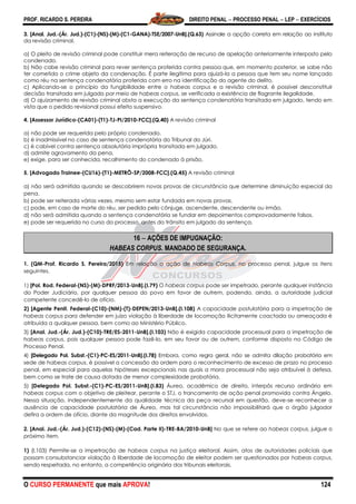 PROF. RICARDO S. PEREIRA DIREITO PENAL  PROCESSO PENAL  LEP  EXERCÍCIOS
O CURSO PERMANENTE que mais APROVA! 124
3. [Anal. Jud.-(Ár. Jud.)-(C1)-(NS)-(M)-(C1-GANA)-TSE/2007-UnB].(Q.63) Assinale a opção correta em relação ao instituto
da revisão criminal.
a) O pleito de revisão criminal pode constituir mera reiteração de recurso de apelação anteriormente interposto pelo
condenado.
b) Não cabe revisão criminal para rever sentença proferida contra pessoa que, em momento posterior, se sabe não
ter cometido o crime objeto da condenação. É parte ilegítima para ajuizá-la a pessoa que tem seu nome lançado
como réu na sentença condenatória proferida com erro na identificação do agente do delito.
c) Aplicando-se o princípio da fungibilidade entre o habeas corpus e a revisão criminal, é possível desconstituir
decisão transitada em julgado por meio de habeas corpus, se verificada a existência de flagrante ilegalidade.
d) O ajuizamento de revisão criminal obsta a execução da sentença condenatória transitada em julgado, tendo em
vista que o pedido revisional possui efeito suspensivo.
4. [Assessor Jurídico-(CA01)-(T1)-TJ-PI/2010-FCC].(Q.40) A revisão criminal
a) não pode ser requerida pelo próprio condenado.
b) é inadmissível no caso de sentença condenatória do Tribunal do Júri.
c) é cabível contra sentença absolutória imprópria transitada em julgado.
d) admite agravamento da pena.
e) exige, para ser conhecida, recolhimento do condenado à prisão.
5. [Advogado Trainee-(CU16)-(T1)-METRÔ-SP/2008-FCC].(Q.45) A revisão criminal
a) não será admitida quando se descobrirem novas provas de circunstância que determine diminuição especial da
pena.
b) pode ser reiterada várias vezes, mesmo sem estar fundada em novas provas.
c) pode, em caso de morte do réu, ser pedida pelo cônjuge, ascendente, descendente ou irmão.
d) não será admitida quando a sentença condenatória se fundar em depoimentos comprovadamente falsos.
e) pode ser requerida no curso do processo, antes do trânsito em julgado da sentença.
16  AÇÕES DE IMPUGNAÇÃO:
HABEAS CORPUS. MANDADO DE SEGURANÇA.
1. (QM-Prof. Ricardo S. Pereira/2015) Em relação a ação de Habeas Corpus, no processo penal, julgue os itens
seguintes.
1) [Pol. Rod. Federal-(NS)-(M)-DPRF/2013-UnB].(I.79) O habeas corpus pode ser impetrado, perante qualquer instância
do Poder Judiciário, por qualquer pessoa do povo em favor de outrem, podendo, ainda, a autoridade judicial
competente concedê-lo de ofício.
2) [Agente Penit. Federal-(C10)-(NM)-(T)-DEPEN/2013-UnB].(I.108) A capacidade postulatória para a impetração de
habeas corpus para defender em juízo violação à liberdade de locomoção ilicitamente coactada ou ameaçada é
atribuída a qualquer pessoa, bem como ao Ministério Público.
3) [Anal. Jud.-(Ár. Jud.)-(C10)-TRE/ES-2011-UnB].(I.103) Não é exigida capacidade processual para a impetração de
habeas corpus, pois qualquer pessoa pode fazê-lo, em seu favor ou de outrem, conforme disposto no Código de
Processo Penal.
4) [Delegado Pol. Subst.-(C1)-PC-ES/2011-UnB].(I.78) Embora, como regra geral, não se admita dilação probatória em
sede de habeas corpus, é possível a concessão da ordem para o reconhecimento de excesso de prazo no processo
penal, em especial para aquelas hipóteses excepcionais nas quais a mora processual não seja atribuível à defesa,
bem como se trate de causa dotada de menor complexidade probatória.
5) [Delegado Pol. Subst.-(C1)-PC-ES/2011-UnB].(I.83) Áureo, acadêmico de direito, interpôs recurso ordinário em
habeas corpus com o objetivo de pleitear, perante o STJ, o trancamento de ação penal promovida contra Ângelo.
Nessa situação, independentemente da qualidade técnica da peça recursal em questão, deve-se reconhecer a
ausência de capacidade postulatória de Áureo, mas tal circunstância não impossibilitará que o órgão julgador
defira a ordem de ofício, diante da magnitude dos direitos envolvidos.
2. [Anal. Jud.-(Ár. Jud.)-(C12)-(NS)-(M)-(Cad. Parte II)-TRE-BA/2010-UnB] No que se refere ao habeas corpus, julgue o
próximo item.
1) (I.103) Permite-se a impetração de habeas corpus na justiça eleitoral. Assim, atos de autoridades policiais que
possam consubstanciar violação à liberdade de locomoção de eleitor podem ser questionados por habeas corpus,
sendo respeitada, no entanto, a competência originária dos tribunais eleitorais.
 