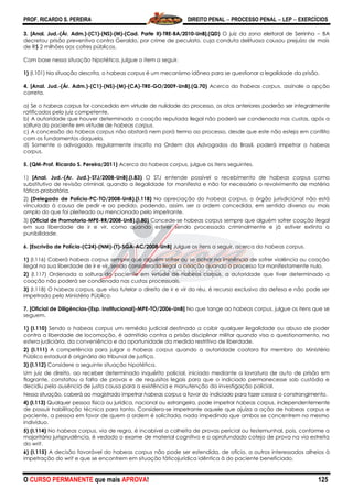 PROF. RICARDO S. PEREIRA DIREITO PENAL  PROCESSO PENAL  LEP  EXERCÍCIOS
O CURSO PERMANENTE que mais APROVA! 125
3. [Anal. Jud.-(Ár. Adm.)-(C1)-(NS)-(M)-(Cad. Parte II)-TRE-BA/2010-UnB].(QD) O juiz da zona eleitoral de Serrinha – BA
decretou prisão preventiva contra Geraldo, por crime de peculato, cuja conduta delituosa causou prejuízo de mais
de R$ 2 milhões aos cofres públicos.
Com base nessa situação hipotética, julgue o item a seguir.
1) (I.101) Na situação descrita, o habeas corpus é um mecanismo idôneo para se questionar a legalidade da prisão.
4. [Anal. Jud.-(Ár. Adm.)-(C1)-(NS)-(M)-(CA)-TRE-GO/2009-UnB].(Q.70) Acerca do habeas corpus, assinale a opção
correta.
a) Se o habeas corpus for concedido em virtude de nulidade do processo, os atos anteriores poderão ser integralmente
ratificados pelo juiz competente.
b) A autoridade que houver determinado a coação reputada ilegal não poderá ser condenada nas custas, após a
soltura do paciente em virtude de habeas corpus.
c) A concessão do habeas corpus não obstará nem porá termo ao processo, desde que este não esteja em conflito
com os fundamentos daquela.
d) Somente o advogado, regularmente inscrito na Ordem dos Advogados do Brasil, poderá impetrar o habeas
corpus.
5. (QM-Prof. Ricardo S. Pereira/2011) Acerca do habeas corpus, julgue os itens seguintes.
1) [Anal. Jud.-(Ar. Jud.)-STJ/2008-UnB].(I.83) O STJ entende possível o recebimento de habeas corpus como
substitutivo de revisão criminal, quando a ilegalidade for manifesta e não for necessário o revolvimento de matéria
fático-probatória.
2) (Delegado de Polícia-PC-TO/2008-UnB).(I.118) Na apreciação do habeas corpus, o órgão jurisdicional não está
vinculado à causa de pedir e ao pedido, podendo, assim, ser a ordem concedida, em sentido diverso ou mais
amplo do que foi pleiteado ou mencionado pelo impetrante.
3) (Oficial de Promotoria-MPE-RR/2008-UnB).(I.80) Concede-se habeas corpus sempre que alguém sofrer coação ilegal
em sua liberdade de ir e vir, como quando estiver sendo processado criminalmente e já estiver extinta a
punibilidade.
6. [Escrivão de Polícia-(C24)-(NM)-(T)-SGA-AC/2008-UnB] Julgue os itens a seguir, acerca do habeas corpus.
1) (I.116) Caberá habeas corpus sempre que alguém sofrer ou se achar na iminência de sofrer violência ou coação
ilegal na sua liberdade de ir e vir, sendo considerada ilegal a coação quando o processo for manifestamente nulo.
2) (I.117) Ordenada a soltura do paciente em virtude de habeas corpus, a autoridade que tiver determinado a
coação não poderá ser condenada nas custas processuais.
3) (I.118) O habeas corpus, que visa tutelar o direito de ir e vir do réu, é recurso exclusivo da defesa e não pode ser
impetrado pelo Ministério Público.
7. [Oficial de Diligências-(Esp. Institucional)-MPE-TO/2006-UnB] No que tange ao habeas corpus, julgue os itens que se
seguem.
1) (I.110) Sendo o habeas corpus um remédio judicial destinado a coibir qualquer ilegalidade ou abuso de poder
contra a liberdade de locomoção, é admitido contra a prisão disciplinar militar quando visa o questionamento, na
esfera judiciária, da conveniência e da oportunidade da medida restritiva de liberdade.
2) (I.111) A competência para julgar o habeas corpus quando a autoridade coatora for membro do Ministério
Público estadual é originária do tribunal de justiça.
3) (I.112) Considere a seguinte situação hipotética.
Um juiz de direito, ao receber determinado inquérito policial, iniciado mediante a lavratura de auto de prisão em
flagrante, constatou a falta de provas e de requisitos legais para que o indiciado permanecesse sob custódia e
decidiu pela ausência de justa causa para a existência e manutenção da investigação policial.
Nessa situação, caberá ao magistrado impetrar habeas corpus a favor do indiciado para fazer cessar o constrangimento.
4) (I.113) Qualquer pessoa física ou jurídica, nacional ou estrangeira, pode impetrar habeas corpus, independentemente
de possuir habilitação técnica para tanto. Considera-se impetrante aquele que ajuíza a ação de habeas corpus e
paciente, a pessoa em favor de quem a ordem é solicitada, nada impedindo que ambos se concentrem no mesmo
indivíduo.
5) (I.114) No habeas corpus, via de regra, é incabível a colheita de provas pericial ou testemunhal, pois, conforme a
majoritária jurisprudência, é vedado o exame de material cognitivo e o aprofundado cotejo de prova na via estreita
do writ.
6) (I.115) A decisão favorável do habeas corpus não pode ser estendida, de ofício, a outros interessados alheios à
impetração do writ e que se encontrem em situação fáticojurídica idêntica à do paciente beneficiado.
 