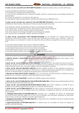 PROF. RICARDO S. PEREIRA DIREITO PENAL  PROCESSO PENAL  LEP  EXERCÍCIOS
O CURSO PERMANENTE que mais APROVA! 127
14. [Anal. Jud.-(Ár. Jud.)-(CA01)-(T1)-TRE-PI/2009-FCC].(Q.65) A respeito do habeas corpus, é correto afirmar que
a) somente poderá ser impetrado por advogado.
b) não poderá ser impetrado pelo Ministério Público.
c) o juiz não terá competência para conhecer do pedido quando a coação provier de autoridade judiciária de
igual jurisdição.
d) a ordem não poderá ser concedida de ofício pelo juiz.
e) não poderá ser objeto de apreciação a ocorrência da extinção da punibilidade do réu.
15. [Anal. Jud.-(Ár. Jud.)-(Esp. Exec. Mand.)-(C11)-(T1)-TRF-2ªREG/2007-FCC].(Q.62) É correto afirmar que, das decisões
proferidas em habeas corpus, observada a natureza da decisão, cabem os recursos
a) de apelação, ordinário, extraordinário, de agravo e de embargos de nulidade.
b) em sentido estrito, de apelação, de ofício, extraordinário e de embargos infringentes.
c) em sentido estrito; de ofício, ordinário, especial e extraordinário.
d) de ofício, especial, de embargos infringentes e de embargos de nulidade.
e) em sentido estrito; de apelação, ordinário, especial e de agravo
16. [Anal. Jud.-(Ár. Jud.)-(CA)-(T1)- TRT-4ª REG/2007-FCC].(Q.48) Tício foi internado num hospital particular para
submeterse à intervenção cirúrgica. Tendo recebido alta hospitalar pelos médicos que o assistiram, o diretor do
hospital ordenou a sua retenção no interior do nosocômio até que efetuasse o pagamento da conta. Nesse caso,
Tício
a) não pode impetrar habeas corpus porque a retenção é legítima.
b) não pode impetrar habeas corpus porque o diretor não é autoridade.
c) pode impetrar habeas corpus contra o ato do diretor do hospital.
d) só poderia impetrar habeas corpus se se tratasse de hospital público.
e) não pode impetrar habeas corpus porque não ficou retido em cela ou quarto.
17  NULIDADES
1. (QM-Prof. Ricardo S. Pereira/2015) No que diz respeito ao tema nulidades, no processo penal, julgue os itens
subsequentes.
1) [Anal. Jud.-(Ár. Jud.)-(C10)-(NS)-(M)-STF/2013-UnB].(I.83) O tribunal ad quem não poderá reconhecer de ofício a
nulidade da sentença absolutória de primeiro grau proferida por juiz incompetente, contra a qual tenha o Ministério
Público interposto recurso, sem, no entanto, alegar o vício de incompetência absoluta.
2) [Anal. Jud.-(Ár. Adm.)-(C1)-TRE-ES/2011-UnB].(I.65) Eventuais nulidades ocorridas na fase inquisitorial contaminam o
desenvolvimento da ação penal respectiva, haja vista ser o inquérito policial peça probatória com a finalidade de
fornecer ao Ministério Público os elementos necessários para a propositura da ação penal.
3) [Escrivão de Polícia-(C2)-PC-ES/2011-UnB].(I.81) O juiz, ao reconhecer a ilicitude de prova constante dos autos,
declarará nulo o processo e ordenará o desentranhamento da prova viciada.
2. (QM-Prof. Ricardo S. Pereira/2010) A respeito das nulidades, julgue os itens seguintes.
1) [Anal. Jud.-(Ár. Jud.)-(C12)-(NS)-(M)-(Cad. Parte II)-TRE-BA/2010-UnB].(I.105) A sentença que concede perdão judicial é
denominada pela doutrina de sentença suicida.
2) [Anal. Jud.-(Ár. Jud.)-(C5)-(NS)-(M)-TRE-MT/2010-UnB].(Q.47-alínea "c") O CPP é expresso no sentido de que o
princípio pas de nullitè sans grief somente se aplica aos casos de nulidade relativa.
3) [Anal. Jud.-(Ár. Jud.)-STJ/2008-UnB).(Q.79) Não gera nulidade a ausência de intimação do acusado e de seu
defensor, para sessão em que se delibere acerca do recebimento ou rejeição da denúncia, nos casos de ação
penal originária.
4) [Delegado-(CA)-(T)-(Nac.)-PF-DPF/2004-UnB].(I.75) Considere que o delegado de polícia de determinada
circunscrição tenha ordenado diligências em outra, sem ter expedido carta precatória, requisições ou solicitações.
Nessa situação, não houve nulidade no inquérito policial respectivo.
5) [Delegado-(CA)-(T)-(Nac.)-PF-DPF/2004-UnB].(I.79) A inobservância da competência penal por prevenção gera
nulidade absoluta do processo.
6) Agente-(CA)-(T)-(Nac.)-PF-DPF/2004-UnB].(I.93) Se o habeas corpus for concedido em virtude de nulidade do
processo, este será renovado.
 