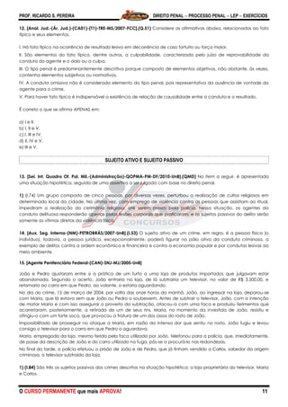 PROF. RICARDO S. PEREIRA DIREITO PENAL  PROCESSO PENAL  LEP  EXERCÍCIOS
O CURSO PERMANENTE que mais APROVA! 11
12. [Anal. Jud.-(Ár. Jud.)-(CA01)-(T1)-TRE-MS/2007-FCC].(Q.51) Considere as afirmativas abaixo, relacionadas ao fato
típico e seus elementos.
I. Há fato típico na ocorrência de resultado lesivo em decorrência de caso fortuito ou força maior.
II. São elementos do fato típico, dentre outros, a culpabilidade, caracterizada pelo juízo de reprovabilidade da
conduta do agente e o dolo ou a culpa.
III. O tipo penal é predominantemente descritivo porque composto de elementos objetivos, não obstante, às vezes,
contenha elementos subjetivos ou normativos.
IV. A conduta omissiva não é considerada elemento do tipo penal, pois representativa da ausência de vontade do
agente para o crime.
V. Para haver fato típico é indispensável a existência de relação de causalidade entre a conduta e o resultado.
É correto o que se afirma APENAS em:
a) I e II.
b) I, II e V.
c) I, III e IV.
d) II, IV e V.
e) III e V.
SUJEITO ATIVO E SUJEITO PASSIVO
13. [Sel. Int. Quadro Of. Pol. Mil.-(Administração)-QOPMA-PM-DF/2010-UnB].(QMD) No item a seguir, é apresentada
uma situação hipotética, seguida de uma assertiva a ser julgada com base no direito penal.
1) (I.74) Um grupo composto de cinco pessoas, por diversas vezes, perturbou a realização de cultos religiosos em
determinado local da cidade. Na última vez, com emprego de violência contra as pessoas que assistiam ao ritual,
impediram a realização da cerimônia religiosa, até serem presos pela polícia. Nessa situação, os agentes da
conduta delituosa responderão apenas pelas lesões corporais que praticaram, e os sujeitos passivos do delito serão
somente as vítimas diretas da violência física.
14. [Aux. Seg. Interna-(NM)-PETROBRÁS/2007-UnB].(I.53) O sujeito ativo de um crime, em regra, é a pessoa física (o
indivíduo), todavia, a pessoa jurídica, excepcionalmente, poderá figurar no pólo ativo da conduta criminosa, a
exemplo de delitos contra a ordem econômica e financeira e contra a economia popular e por condutas lesivas ao
meio ambiente.
15. [Agente Penitenciário Federal-(CAN)-SNJ-MJ/2005-UnB]
João e Pedro ajustaram entre si a prática de um furto a uma loja de produtos importados que julgavam estar
abandonada. Segundo o acerto, João entraria na loja, de lá subtrairia um televisor, no valor de R$ 3.500,00, e
retornaria ao carro em que Pedro, ao volante, o estaria aguardando.
No dia do crime, 15 de março de 2004, por volta das onze horas da manhã, João, ao ingressar na loja, deparou-se
com Maria, que lá estava sem que João ou Pedro o soubessem. Antes de subtrair o televisor, João, com a intenção
de matar Maria e com isso assegurar o proveito da subtração, atacou-a com uma faca e produziu ferimentos que
acarretaram, posteriormente, a retirada de um de seus rins. Maria, no momento da investida de João, resistiu e
atingiu-o com um forte soco, que provocou a fratura de um dos ossos do rosto de João.
Impossibilitado de prosseguir no ataque a Maria, em razão da intensa dor que sentiu no rosto, João fugiu e levou
consigo o televisor para o carro em que Pedro o aguardava.
Maria, empregada da loja, mesmo ferida pela faca utilizada por João, telefonou para a polícia, que, imediatamente,
de posse da descrição de João e do carro utilizado na fuga, pôs-se a procurá-lo nas redondezas.
No final da tarde, a polícia efetuou a prisão de João e de Pedro, que já tinham vendido a Carlos, sabedor da origem
criminosa, o televisor subtraído da loja.
1) (I.84) São três os sujeitos passivos dos crimes descritos na situação hipotética: a loja proprietária do televisor, Maria
e Carlos.
 