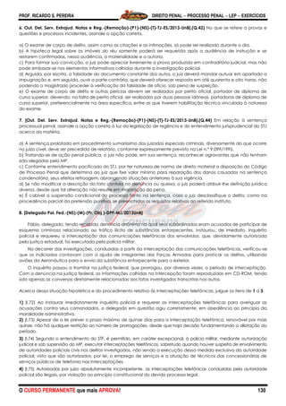 PROF. RICARDO S. PEREIRA DIREITO PENAL  PROCESSO PENAL  LEP  EXERCÍCIOS
O CURSO PERMANENTE que mais APROVA! 130
6. Out. Del. Serv. Extrajud. Notas e Reg.-(Remoção)-(P1)-(NS)-(T)-TJ-ES/2013-UnB].(Q.42) No que se refere a provas e
questões e processos incidentes, assinale a opção correta.
a) O exame de corpo de delito, assim como as citações e as intimações, só pode ser realizado durante o dia.
b) A hipoteca legal sobre os imóveis do réu somente poderá ser requerida após a audiência de instrução e se
restarem confirmadas, nessa audiência, a materialidade e a autoria.
c) Para formar sua convicção, o juiz pode apreciar livremente a prova produzida em contraditório judicial, mas não
pode embasar-se nos elementos informativos colhidos durante a investigação policial.
d) Arguida, por escrito, a falsidade do documento constante dos autos, o juiz deverá mandar autuar em apartado a
impugnação e, em seguida, ouvir a parte contrária, que deverá oferecer resposta em até quarenta e oito horas, não
podendo o magistrado proceder à verificação da falsidade de ofício, sob pena de suspeição.
e) O exame de corpo de delito e outras perícias devem ser realizados por perito oficial, portador de diploma de
curso superior, devendo, na falta de perito oficial, ser realizados por duas pessoas idôneas, portadoras de diploma de
curso superior, preferencialmente na área específica, entre as que tiverem habilitação técnica vinculada à natureza
do exame.
7. [Out. Del. Serv. Extrajud. Notas e Reg.-(Remoção)-(P1)-(NS)-(T)-TJ-ES/2013-UnB].(Q.44) Em relação à sentença
processual penal, assinale a opção correta à luz da legislação de regência e do entendimento jurisprudencial do STJ
acerca da matéria.
a) A sentença prolatada em procedimento sumaríssimo dos juizados especiais criminais, diversamente do que ocorre
no juízo cível, deve ser precedida de relatório, conforme expressamente previsto na Lei n.º 9.099/1995.
b) Tratando-se de ação penal pública, o juiz não pode, em sua sentença, reconhecer agravantes que não tenham
sido alegadas pelo MP.
c) Conforme entendimento pacificado do STJ, por ter natureza de norma de direito material a disposição do Código
de Processo Penal que determina ao juiz que fixe valor mínimo para reparação dos danos causados na sentença
condenatória, seus efeitos retroagem, abrangendo situações anteriores à sua vigência.
d) Se não modificar a descrição do fato contida na denúncia ou queixa, o juiz poderá atribuir-lhe definição jurídica
diversa, desde que tal alteração não resulte em majoração da pena.
e) É cabível a suspensão condicional do processo tanto na sentença, caso o juiz desclassifique o delito, como na
procedência parcial da pretensão punitiva, se preenchidos os requisitos relativos ao referido instituto.
8. [Delegado Pol. Fed.-(NS)-(M)-(Pr. Obj.)-DPF-MJ/2013UnB]
Fábio, delegado, tendo recebido denúncia anônima na qual seus subordinados eram acusados de participar de
esquema criminoso relacionado ao tráfico ilícito de substâncias entorpecentes, instaurou, de imediato, inquérito
policial e requereu a interceptação das comunicações telefônicas dos envolvidos, que, devidamente autorizada
pela justiça estadual, foi executada pela polícia militar.
No decorrer das investigações, conduzidas a partir da interceptação das comunicações telefônicas, verificou-se
que os indiciados contavam com a ajuda de integrantes das Forças Armadas para praticar os delitos, utilizando
aviões da Aeronáutica para o envio da substância entorpecente para o exterior.
O inquérito passou a tramitar na justiça federal, que prorrogou, por diversas vezes, o período de interceptação.
Com a denúncia na justiça federal, as informações colhidas na intercepção foram reproduzidas em CD-ROM, tendo
sido apenas as conversas diretamente relacionadas aos fatos investigados transcritas nos autos.
Acerca dessa situação hipotética e do procedimento relativo às interceptações telefônicas, julgue os itens de 1 a 3.
1) (I.72) Ao instaurar imediatamente inquérito policial e requerer as interceptações telefônicas para averiguar as
acusações contra seus comandados, o delegado em questão agiu corretamente, em obediência ao princípio da
moralidade administrativa.
2) (I.73) Apesar de a lei prever o prazo máximo de quinze dias para a interceptação telefônica, renovável por mais
quinze, não há qualquer restrição ao número de prorrogações, desde que haja decisão fundamentando a dilatação do
período.
3) (I.74) Segundo o entendimento do STF, é permitido, em caráter excepcional, à polícia militar, mediante autorização
judicial e sob supervisão do MP, executar interceptações telefônicas, sobretudo quando houver suspeita de envolvimento
de autoridades policiais civis nos delitos investigados, não sendo a execução dessa medida exclusiva da autoridade
policial, visto que são autorizados, por lei, o emprego de serviços e a atuação de técnicos das concessionárias de
serviços públicos de telefonia nas interceptações.
4) (I.75) Autorizadas por juízo absolutamente incompetente, as interceptações telefônicas conduzidas pela autoridade
policial são ilegais, por violação ao princípio constitucional do devido processo legal.
 