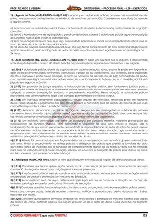 PROF. RICARDO S. PEREIRA DIREITO PENAL  PROCESSO PENAL  LEP  EXERCÍCIOS
O CURSO PERMANENTE que mais APROVA! 133
16. (Agente de Proteção-TJ-RR/2006-UnB).(Q.68) Suponha que a autoridade policial, por meio das suas atividades de
rotina, tenha tomado conhecimento da existência de um crime de homicídio. Considerando essa situação, assinale
a opção correta.
a) A forma como a autoridade policial tomou conhecimento do delito é denominada notitia criminis de cognição
coercitiva.
b) Sendo o homicídio crime de ação pública penal condicionada, caberá à autoridade policial aguardar requisição
do Ministério Público para iniciar as investigações.
c) Sem provocação de quem quer que seja, a autoridade policial deve iniciar o inquérito policial de ofício, pois se
trata de crime de ação pública incondicionada.
d) Na situação descrita, a autoridade policial deve, tão logo tenha conhecimento do fato, determinar diligências no
sentido de realizar a prisão em flagrante do autor do delito, a qual somente será legal se ocorrer no prazo legal de
24 horas.
17. [Anal. Ministerial-(Esp. Ciênc. Jurídicas)-MPE-TO/2006-UnB] Em cada um dos itens que se seguem, é apresentada
uma situação hipotética acerca do direito penal e do processo penal, seguida de uma assertiva a ser julgada.
1) (I.106) A autoridade policial, diante da captura de um suspeito de roubo, lavrou o auto de prisão em flagrante e,
após os procedimentos legais pertinentes, comunicou a prisão ao juiz competente, que entendeu pela legalidade
do ato e manteve a prisão. Nessa situação, a partir do momento da decisão do juiz pela continuidade da prisão,
caso a prisão seja ilegal, a autoridade coatora será o juiz e, se for impetrado habeas corpus, o remédio judicial será
julgado em segunda instância.
2) (I.107) Um promotor de justiça requisitou a instauração de inquérito policial, sem fundamento jurídico para a
persecução. Diante da requisição, a autoridade policial verificou não haver infração penal, em tese, mas, estando
obrigada a atender à requisição, instaurou o procedimento inquisitório. Nessa situação, a autoridade policial
responderá pelo constrangimento ilegal a ser corrigido por intermédio de habeas corpus.
3) (I.108) Um indivíduo penalmente capaz praticou estupro seguido de homicídio, tendo sido preso em flagrante
delito. Nessa situação, o julgamento dos dois crimes (estupro e homicídio) será da alçada do tribunal do júri, cuja
competência prevalece sobre a jurisdição comum.
4) (I.109) Armando, denunciado por crime de bigamia, alegou em seu interrogatório a nulidade do primeiro
casamento. Nessa situação, o juízo criminal deverá aguardar a solução da questão na órbita cível, uma vez que não
faz sentido condenar Armando por bigamia, caso o juízo cível anule um dos casamentos.
5) (I.110) Um indivíduo, denunciado por crime de estelionato em concurso material, mediante provocação do
representante do Ministério Público, teve decretado o seqüestro de seus bens imóveis e móveis, sob a
fundamentação de que estava plenamente demonstrada a responsabilidade do autor da infração penal, apesar
de não existirem indícios veementes da procedência ilícita dos bens. Nessa situação, agiu acertadamente o
magistrado, pois, para a decretação da medida assecuratória, quaisquer indícios, mesmo que leves, bastam para
sustentar a privação incidente sobre o direito de propriedade do réu.
6) (I.111) Alfredo foi preso e autuado em flagrante delito por crime apenado com reclusão cuja pena mínima é de
dois anos. Findo o procedimento na esfera policial, o delegado de polícia que presidiu a lavratura do auto
concedeu fiança ao indiciado, sob a condição de comparecimento diante do juiz todas as vezes que for intimado
para atos da instrução criminal. Nessa situação, laborou em equívoco o delegado de polícia, pois, diante do crime
em tela, somente o juiz poderia conceder a fiança.
18. (Advogado-IPAJM/2006-UnB) Julgue os itens que se seguem em relação às noções de direito processual penal.
1) (I.116) Considere que Marco ajuizou ação penal privada, mas deixou de promover o andamento do processo
durante 30 dias seguidos. Nesse caso, a ação penal tornou-se perempta.
2) (I.117) A ação penal pública, seja ela condicionada ou incondicionada, inicia-se por denúncia do órgão estatal
encarregado de deduzir a pretensão punitiva junto ao Estadojuiz.
3) (I.118) A competência será, de regra, determinada pelo lugar em que se consumar a infração, ou, no caso de
tentativa, pelo lugar em que foi praticado o último ato de execução.
4) (I.119) Considere que Júlio, funcionário público, foi denunciado por peculato. Não houve inquérito policial prévio.
Nesse caso, cumpre ao juiz, antes de receber a denúncia, notificar o acusado para, dentro do prazo de 15 dias,
responder por escrito.
5) (I.120) Considere que o agente criminoso, embora não tenha sofrido a perseguição imediata, é preso logo depois
da prática do crime, portando objetos que façam presumir ser ele o autor do delito. Nessa situação, há flagrante
próprio.
 