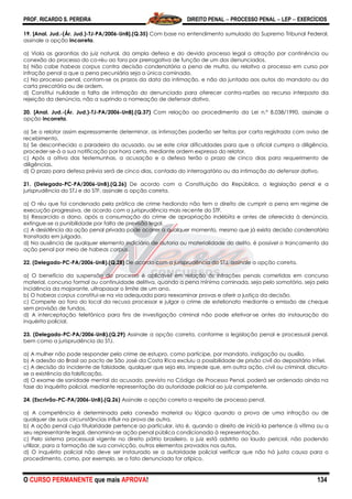 PROF. RICARDO S. PEREIRA DIREITO PENAL  PROCESSO PENAL  LEP  EXERCÍCIOS
O CURSO PERMANENTE que mais APROVA! 134
19. [Anal. Jud.-(Ár. Jud.)-TJ-PA/2006-UnB].(Q.35) Com base no entendimento sumulado do Supremo Tribunal Federal,
assinale a opção incorreta.
a) Viola as garantias do juiz natural, da ampla defesa e do devido processo legal a atração por continência ou
conexão do processo do co-réu ao foro por prerrogativa de função de um dos denunciados.
b) Não cabe habeas corpus contra decisão condenatória a pena de multa, ou relativo a processo em curso por
infração penal a que a pena pecuniária seja a única cominada.
c) No processo penal, contam-se os prazos da data da intimação, e não da juntada aos autos do mandato ou da
carta precatória ou de ordem.
d) Constitui nulidade a falta de intimação do denunciado para oferecer contra-razões ao recurso interposto da
rejeição da denúncia, não a suprindo a nomeação de defensor dativo.
20. [Anal. Jud.-(Ár. Jud.)-TJ-PA/2006-UnB].(Q.37) Com relação ao procedimento da Lei n.º 8.038/1990, assinale a
opção incorreta.
a) Se o relator assim expressamente determinar, as intimações poderão ser feitas por carta registrada com aviso de
recebimento.
b) Se desconhecido o paradeiro do acusado, ou se este criar dificuldades para que o oficial cumpra a diligência,
proceder-se-á a sua notificação por hora certa, mediante ordem expressa do relator.
c) Após a oitiva das testemunhas, a acusação e a defesa terão o prazo de cinco dias para requerimento de
diligências.
d) O prazo para defesa prévia será de cinco dias, contado do interrogatório ou da intimação do defensor dativo.
21. (Delegado-PC-PA/2006-UnB).(Q.26) De acordo com a Constituição da República, a legislação penal e a
jurisprudência do STJ e do STF, assinale a opção correta.
a) O réu que foi condenado pela prática de crime hediondo não tem o direito de cumprir a pena em regime de
execução progressiva, de acordo com a jurisprudência mais recente do STF.
b) Ressarcido o dano, após a consumação do crime de apropriação indébita e antes de oferecida à denúncia,
extingue-se a punibilidade por falta de previsão legal.
c) A desistência da ação penal privada pode ocorrer a qualquer momento, mesmo que já exista decisão condenatória
transitada em julgado.
d) Na ausência de qualquer elemento indiciário de autoria ou materialidade do delito, é possível o trancamento da
ação penal por meio de habeas corpus.
22. (Delegado-PC-PA/2006-UnB).(Q.28) De acordo com a jurisprudência do STJ, assinale a opção correta.
a) O benefício da suspensão do processo é aplicável em relação às infrações penais cometidas em concurso
material, concurso formal ou continuidade delitiva, quando a pena mínima cominada, seja pelo somatório, seja pela
incidência da majorante, ultrapassar o limite de um ano.
b) O habeas corpus constitui-se na via adequada para reexaminar provas e aferir a justiça da decisão.
c) Compete ao foro do local da recusa processar e julgar o crime de estelionato mediante a emissão de cheque
sem provisão de fundos.
d) A interceptação telefônica para fins de investigação criminal não pode efetivar-se antes da instauração do
inquérito policial.
23. (Delegado-PC-PA/2006-UnB).(Q.29) Assinale a opção correta, conforme a legislação penal e processual penal,
bem como a jurisprudência do STJ.
a) A mulher não pode responder pelo crime de estupro, como partícipe, por mandato, instigação ou auxílio.
b) A adesão do Brasil ao pacto de São José da Costa Rica excluiu a possibilidade de prisão civil do depositário infiel.
c) A decisão do incidente de falsidade, qualquer que seja ela, impede que, em outra ação, civil ou criminal, discuta-
se a existência da falsificação.
d) O exame de sanidade mental do acusado, previsto no Código de Processo Penal, poderá ser ordenado ainda na
fase do inquérito policial, mediante representação da autoridade policial ao juiz competente.
24. (Escrivão-PC-PA/2006-UnB).(Q.26) Assinale a opção correta a respeito de processo penal.
a) A competência é determinada pela conexão material ou lógica quando a prova de uma infração ou de
qualquer de suas circunstâncias influir na prova de outra.
b) A ação penal cuja titularidade pertence ao particular, isto é, quando o direito de iniciá-la pertence à vítima ou a
seu representante legal, denomina-se ação penal pública condicionada à representação.
c) Pelo sistema processual vigente no direito pátrio brasileiro, o juiz está adstrito ao laudo pericial, não podendo
utilizar, para a formação de sua convicção, outros elementos provados nos autos.
d) O inquérito policial não deve ser instaurado se a autoridade policial verificar que não há justa causa para o
procedimento, como, por exemplo, se o fato denunciado for atípico.
 