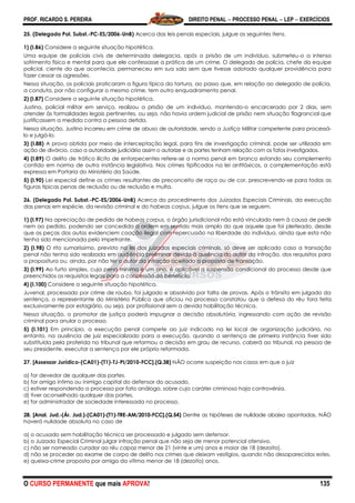 PROF. RICARDO S. PEREIRA DIREITO PENAL  PROCESSO PENAL  LEP  EXERCÍCIOS
O CURSO PERMANENTE que mais APROVA! 135
25. (Delegado Pol. Subst.-PC-ES/2006-UnB) Acerca das leis penais especiais, julgue os seguintes itens.
1) (I.86) Considere a seguinte situação hipotética.
Uma equipe de policiais civis de determinada delegacia, após a prisão de um indivíduo, submeteu-o a intenso
sofrimento físico e mental para que ele confessasse a prática de um crime. O delegado de polícia, chefe da equipe
policial, ciente do que acontecia, permaneceu em sua sala sem que tivesse adotado qualquer providência para
fazer cessar as agressões.
Nessa situação, os policiais praticaram a figura típica da tortura, ao passo que, em relação ao delegado de polícia,
a conduta, por não configurar o mesmo crime, tem outro enquadramento penal.
2) (I.87) Considere a seguinte situação hipotética.
Justino, policial militar em serviço, realizou a prisão de um indivíduo, mantendo-o encarcerado por 2 dias, sem
atender às formalidades legais pertinentes, ou seja, não havia ordem judicial de prisão nem situação flagrancial que
justificassem a medida contra a pessoa detida.
Nessa situação, Justino incorreu em crime de abuso de autoridade, sendo a Justiça Militar competente para processá-
lo e julgá-lo.
3) (I.88) A prova obtida por meio de interceptação legal, para fins de investigação criminal, pode ser utilizada em
ação de divórcio, caso a autoridade judiciária assim o autorize e as partes tenham relação com os fatos investigados.
4) (I.89) O delito de tráfico ilícito de entorpecentes refere-se a norma penal em branco estando seu complemento
contido em norma de outra instância legislativa. Nos crimes tipificados na lei antitóxicos, a complementação está
expressa em Portaria do Ministério da Saúde.
5) (I.90) Lei especial define os crimes resultantes de preconceito de raça ou de cor, prescrevendo-se para todas as
figuras típicas penas de reclusão ou de reclusão e multa.
26. (Delegado Pol. Subst.-PC-ES/2006-UnB) Acerca do procedimento dos Juizados Especiais Criminais, da execução
das penas em espécie, da revisão criminal e do habeas corpus, julgue os itens que se seguem.
1) (I.97) Na apreciação de pedido de habeas corpus, o órgão jurisdicional não está vinculado nem à causa de pedir
nem ao pedido, podendo ser concedida a ordem em sentido mais amplo do que aquele que foi pleiteado, desde
que as peças dos autos evidenciem coação ilegal com repercussão na liberdade do indivíduo, ainda que esta não
tenha sido mencionada pelo impetrante.
2) (I.98) O rito sumaríssimo, previsto na lei dos juizados especiais criminais, só deve ser aplicado caso a transação
penal não tenha sido realizada em audiência preliminar devido à ausência do autor da infração, dos requisitos para
a propositura ou, ainda, por não ter o autor da infração aceitado a proposta de transação.
3) (I.99) Ao furto simples, cuja pena mínima é um ano, é aplicável a suspensão condicional do processo desde que
preenchidos os requisitos legais para a concessão do benefício.
4) (I.100) Considere a seguinte situação hipotética.
Juvenal, processado por crime de roubo, foi julgado e absolvido por falta de provas. Após o trânsito em julgado da
sentença, o representante do Ministério Público que oficiou no processo constatou que a defesa do réu fora feita
exclusivamente por estagiário, ou seja, por profissional sem a devida habilitação técnica.
Nessa situação, o promotor de justiça poderá impugnar a decisão absolutória, ingressando com ação de revisão
criminal para anular o processo.
5) (I.101) Em princípio, a execução penal compete ao juiz indicado na lei local de organização judiciária, no
entanto, na ausência de juiz especializado para a execução, quando a sentença de primeira instância tiver sido
substituída pela proferida no tribunal que reformou a decisão em grau de recurso, caberá ao tribunal, na pessoa de
seu presidente, executar a sentença por ele próprio reformada.
27. [Assessor Jurídico-(CA01)-(T1)-TJ-PI/2010-FCC].(Q.38) NÃO ocorre suspeição nos casos em que o juiz
a) for devedor de qualquer das partes.
b) for amigo íntimo ou inimigo capital do defensor do acusado.
c) estiver respondendo a processo por fato análogo, sobre cujo caráter criminoso haja controvérsia.
d) tiver aconselhado qualquer das partes.
e) for administrador de sociedade interessada no processo.
28. [Anal. Jud.-(Ár. Jud.)-(CA01)-(T1)-TRE-AM/2010-FCC].(Q.54) Dentre as hipóteses de nulidade abaixo apontadas, NÃO
haverá nulidade absoluta no caso de
a) o acusado sem habilitação técnica ser processado e julgado sem defensor.
b) o Juizado Especial Criminal julgar infração penal que não seja de menor potencial ofensivo.
c) não ser nomeado curador ao réu capaz menor de 21 (vinte e um) anos e maior de 18 (dezoito).
d) não se proceder ao exame de corpo de delito nos crimes que deixam vestígios, quando não desaparecidos estes.
e) queixa-crime proposta por amiga da vítima menor de 18 (dezoito) anos.
 