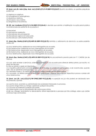 PROF. RICARDO S. PEREIRA DIREITO PENAL  PROCESSO PENAL  LEP  EXERCÍCIOS
O CURSO PERMANENTE que mais APROVA! 136
29. [Anal. Jud.-(Ár. Adm.)-(Esp. Anal. Jud.)-(CA01)-(T1)-TJ-PI/2009-FCC].(Q.57) Quanto aos efeitos, as questões prejudiciais
podem ser
a) objetivas e subjetivas.
b) homogêneas e heterogêneas.
c) absolutas e relativas.
d) principais e secundárias.
e) obrigatórias e facultativas.
30. [Of. Just. Avaliador-(CV)-(T1)-TJ-PA/2009-FCC].(Q.65) A decisão que admite a habilitação na ação penal pública
incondicionada de assistente da acusação é
a) irrecorrível.
b) atacada por apelação.
c) atacada por recurso especial.
d) atacada por agravo em execução.
e) atacada por carta testemunhável.
31. [Anal.-(Esp. Direito)-(CA01)-(T5)-MPE-SE-2009-FCC].(Q.73) Admitido o aditamento da denúncia, as partes poderão
arrolar até
a) cinco testemunhas, realizando-se novo interrogatório do acusado.
b) oito testemunhas, realizando-se novo interrogatório do acusado.
c) três testemunhas, dispensado novo interrogatório do acusado.
d) três testemunhas, realizando-se novo interrogatório do acusado.
e) cinco testemunhas, dispensado novo interrogatório do acusado.
32. [Anal.-(Esp. Direito)-(CA01)-(T5)-MPE-SE-2009-FCC].(Q.74) No procedimento previsto pela Lei nº 11.343/06 (Lei de
Tóxicos),
a) o juiz, após receber a denúncia, ordenará a notificação do acusado para oferecer defesa prévia, por escrito, no
prazo de dez dias.
b) não se admite o apelo em liberdade.
c) o inquérito policial será concluído no prazo de trinta dias, se o indiciado estiver preso, e de noventa dias, quando
solto, não se admitindo prorrogação.
d) o Ministério Público, ao oferecer a denúncia, poderá arrolar até oito testemunhas.
e) o acusado, na defesa prévia, poderá arguir preliminares, oferecer documentos, especificar provas e arrolar até
cinco testemunhas.
33. [Anal. Jud.-(Ár. Jud.)-(C2)-(T1)-TRF-2ªREG/2007-FCC].(Q.50) A suspeição do juiz não poderá ser declarada nem
reconhecida, quando
a) o juiz for sócio, acionista ou administrador de sociedade interessada no processo.
b) o juiz for amigo íntimo ou inimigo capital de qualquer das partes.
c) o juiz tiver aconselhado qualquer das partes
d) a parte injuriar o juiz ou de propósito der motivo para criá-la.
e) ele, seu cônjuge, ascendente ou descendente, estiver respondendo a processo por fato análogo, sobre cujo caráter
criminoso haja controvérsia.
 