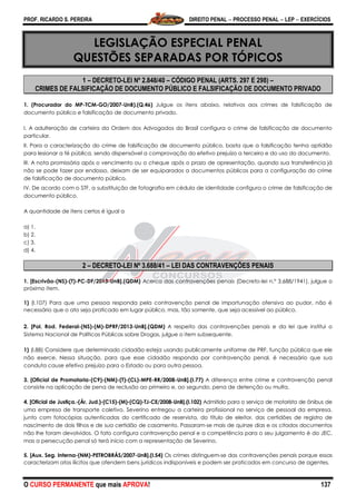 PROF. RICARDO S. PEREIRA DIREITO PENAL  PROCESSO PENAL  LEP  EXERCÍCIOS
O CURSO PERMANENTE que mais APROVA! 137
LEGISLAÇÃO ESPECIAL PENAL
QUESTÕES SEPARADAS POR TÓPICOS
1 – DECRETO-LEI Nº 2.848/40 – CÓDIGO PENAL (ARTS. 297 E 298) –
CRIMES DE FALSIFICAÇÃO DE DOCUMENTO PÚBLICO E FALSIFICAÇÃO DE DOCUMENTO PRIVADO
1. (Procurador do MP-TCM-GO/2007-UnB).(Q.46) Julgue os itens abaixo, relativos aos crimes de falsificação de
documento público e falsificação de documento privado.
I. A adulteração de carteira da Ordem dos Advogados do Brasil configura o crime de falsificação de documento
particular.
II. Para a caracterização do crime de falsificação de documento público, basta que a falsificação tenha aptidão
para lesionar a fé pública, sendo dispensável a comprovação do efetivo prejuízo a terceiro e do uso do documento.
III. A nota promissória após o vencimento ou o cheque após o prazo de apresentação, quando sua transferência já
não se pode fazer por endosso, deixam de ser equiparados a documentos públicos para a configuração do crime
de falsificação de documento público.
IV. De acordo com o STF, a substituição de fotografia em cédula de identidade configura o crime de falsificação de
documento público.
A quantidade de itens certos é igual a
a) 1.
b) 2.
c) 3.
d) 4.
2 – DECRETO-LEI Nº 3.688/41 – LEI DAS CONTRAVENÇÕES PENAIS
1. [Escrivão-(NS)-(T)-PC-DF/2013-UnB].(QDM) Acerca das contravenções penais (Decreto-lei n.º 3.688/1941), julgue o
próximo item.
1) (I.107) Para que uma pessoa responda pela contravenção penal de importunação ofensiva ao pudor, não é
necessário que o ato seja praticado em lugar público, mas, tão somente, que seja acessível ao público.
2. [Pol. Rod. Federal-(NS)-(M)-DPRF/2013-UnB].(QDM) A respeito das contravenções penais e da lei que institui o
Sistema Nacional de Políticas Públicas sobre Drogas, julgue o item subsequente.
1) (I.88) Considere que determinado cidadão esteja usando publicamente uniforme de PRF, função pública que ele
não exerce. Nessa situação, para que esse cidadão responda por contravenção penal, é necessário que sua
conduta cause efetivo prejuízo para o Estado ou para outra pessoa.
3. [Oficial de Promotoria-(C9)-(NM)-(T)-(CL)-MPE-RR/2008-UnB].(I.77) A diferença entre crime e contravenção penal
consiste na aplicação de pena de reclusão ao primeiro e, ao segundo, pena de detenção ou multa.
4. [Oficial de Justiça.-(Ár. Jud.)-(C15)-(M)-(CQ)-TJ-CE/2008-UnB].(I.102) Admitido para o serviço de motorista de ônibus de
uma empresa de transporte coletivo, Severino entregou a carteira profissional no serviço de pessoal da empresa,
junto com fotocópias autenticadas do certificado de reservista, do título de eleitor, das certidões de registro de
nascimento de dois filhos e de sua certidão de casamento. Passaram-se mais de quinze dias e os citados documentos
não lhe foram devolvidos. O fato configura contravenção penal e a competência para o seu julgamento é do JEC,
mas a persecução penal só terá início com a representação de Severino.
5. [Aux. Seg. Interna-(NM)-PETROBRÁS/2007-UnB].(I.54) Os crimes distinguem-se das contravenções penais porque essas
caracterizam atos ilícitos que ofendem bens jurídicos indisponíveis e podem ser praticados em concurso de agentes.
 