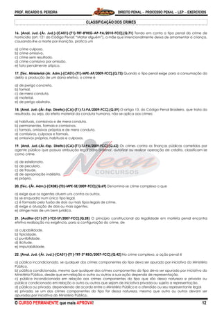 PROF. RICARDO S. PEREIRA DIREITO PENAL  PROCESSO PENAL  LEP  EXERCÍCIOS
O CURSO PERMANENTE que mais APROVA! 12
CLASSIFICAÇÃO DOS CRIMES
16. [Anal. Jud.-(Ár. Jud.)-(CA01)-(T1)-TRT-8ªREG-AP-PA/2010-FCC].(Q.71) Tendo em conta o tipo penal do crime de
homicídio (art. 121 do Código Penal: ―Matar alguém‖), a mãe que intencionalmente deixa de amamentar a criança,
causando-lhe a morte por inanição, pratica um
a) crime culposo.
b) crime omissivo.
c) crime sem resultado.
d) crime comissivo por omissão.
e) fato penalmente atípico.
17. [Téc. Ministerial-(Ar. Adm.)-(CA01)-(T1)-MPE-AP/2009-FCC].(Q.73) Quando o tipo penal exige para a consumação do
delito a produção de um dano efetivo, o crime é
a) de perigo concreto.
b) formal.
c) de mera conduta.
d) material.
e) de perigo abstrato.
18. [Anal. Jud.-(Ár.-Esp. Direito)-(CA)-(T1)-TJ-PA/2009-FCC].(Q.59) O artigo 13, do Código Penal Brasileiro, que trata do
resultado, ou seja, do efeito material da conduta humana, não se aplica aos crimes:
a) habituais, comissivos e de mera conduta.
b) permanentes, formais e comissivos.
c) formais, omissivos próprios e de mera conduta.
d) comissivos, culposos e formais.
e) omissivos próprios, habituais e culposos.
19. [Anal. Jud.-(Ár.-Esp. Direito)-(CA)-(T1)-TJ-PA/2009-FCC].(Q.62) Os crimes contra as finanças públicas cometidos por
agente público que possua atribuição legal para ordenar, autorizar ou realizar operação de crédito, classificam-se
como crime
a) de estelionato.
b) de peculato.
c) de fraude.
d) de apropriação indébita.
e) próprio.
20. [Téc.-(Ár. Adm.)-(CK08)-(T3)-MPE-SE/2009-FCC].(Q.69) Denomina-se crime complexo o que
a) exige que os agentes atuem uns contra os outros.
b) se enquadra num único tipo legal.
c) é formado pela fusão de dois ou mais tipos legais de crime.
d) exige a atuação de dois ou mais agentes.
e) atinge mais de um bem jurídico.
21. [Auditor-(C1)-(T1)-TCE-SP/2007-FCC].(Q.28) O princípio constitucional da legalidade em matéria penal encontra
efetiva realização na exigência, para a configuração do crime, de
a) culpabilidade.
b) tipicidade.
c) punibilidade.
d) ilicitude.
e) imputabilidade.
22. [Anal. Jud.-(Ár. Jud.)-(CA01)-(T1)-TRT-3ª REG/2007-FCC].(Q.42) No crime complexo, a ação penal é
a) pública incondicionada, se qualquer dos crimes componentes do tipo deva ser apurado por iniciativa do Ministério
Público.
b) pública condicionada, mesmo que qualquer dos crimes componentes do tipo deva ser apurado por iniciativa do
Ministério Público, desde que em relação a outro ou outros a sua ação dependa de representação.
c) pública incondicionada em relação aos crimes componentes do tipo que são dessa natureza e privada ou
pública condicionada em relação a outro ou outros que sejam de iniciativa privada ou sujeito a representação.
d) pública ou privada, dependendo de acordo entre o Ministério Público e o ofendido ou seu representante legal.
e) privada, se um dos crimes componentes do tipo for dessa natureza, mesmo que outro ou outros devam ser
apurados por iniciativa do Ministério Público.
 