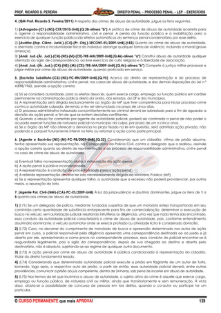 PROF. RICARDO S. PEREIRA DIREITO PENAL  PROCESSO PENAL  LEP  EXERCÍCIOS
O CURSO PERMANENTE que mais APROVA! 139
4. (QM-Prof. Ricardo S. Pereira/2011) A respeito dos crimes de abuso de autoridade, julgue os itens seguintes.
1) [Advogado-(C1)-(NS)-CEF/2010-UnB].(Q.28-alínea "b") A prática de crime de abuso de autoridade acarreta para
o agente a responsabilidade administrativa, civil e penal. A perda da função pública e a inabilitação para o
exercício de qualquer função pública são efeitos automáticos da sentença penal condenatória por esse delito.
2) [Auditor-(Esp. Ciênc. Juríd.)-(C4)-(Pr. Obj.)-SECONT-ES/2009-UnB].(I.83) Quanto ao crime de abuso de autoridade,
o atentado contra a incolumidade física do indivíduo abrange qualquer forma de violência, incluindo a moral (grave
ameaça).
3) [Anal. Jud.-(Ár. Jud.)-(C4)-(NS)-(M)-(CE)-TRE-MA/2009-UnB].(Q.46)-alínea "a") Constitui abuso de autoridade qualquer
atentado ao sigilo de correspondência, ao livre exercício de culto religioso e à liberdade de associação.
4) [Anal. Jud.-(Ár. Jud.)-(C4)-(NS)-(M)-(CE)-TRE-MA/2009-UnB].(Q.46)-alínea "b") Compete à justiça militar processar e
julgar militar por crime de abuso de autoridade, quando praticado em serviço.
5. [Escrivão Substituto-(C3)-(NS)-PC-RN/2009-UnB].(Q.95) Acerca do direito de representação e do processo de
responsabilidade administrativa, civil e penal, nos casos de abuso de autoridade, e das demais disposições da Lei n.º
4.898/1965, assinale a opção correta.
a) Só se considera autoridade, para os efeitos dessa lei, quem exerce cargo, emprego ou função pública em caráter
permanente na administração pública direta da União, dos estados, do DF e dos municípios.
b) A representação será dirigida exclusivamente ao órgão do MP que tiver competência para iniciar processo-crime
contra a autoridade culpada, devendo o réu ser denunciado no prazo de cinco dias.
c) O processo administrativo instaurado concomitantemente ao criminal deverá ser sobrestado para o fim de aguardar a
decisão da ação penal, a fim de que se evitem decisões conflitantes.
d) Quando o abuso for cometido por agente de autoridade policial, poderá ser cominada a pena de não poder o
acusado exercer funções de natureza policial no município da culpa, por prazo de um a cinco anos.
e) Se o órgão do MP não oferecer a denúncia no prazo fixado na lei em questão, será admitida ação privada, não
podendo o parquet futuramente intervir no feito ou retomar a ação como parte principal.
6. [Agente e Escrivão-(NS)-(M)-PC-PB/2009-UnB].(Q.32) Considerando que um cidadão, vítima de prisão abusiva,
tenha apresentado sua representação, na Corregedoria da Polícia Civil, contra o delegado que a realizou, assinale
a opção correta quanto ao direito de representação e ao processo de responsabilidade administrativa, civil e penal
no caso de crime de abuso de autoridade.
a) Eventual falha na representação obsta a instauração da ação penal.
b) A ação penal é pública incondicionada.
c) A representação é condição de procedibilidade para a ação penal.
d) A referida representação deveria ter sido necessariamente dirigida ao Ministério Público (MP).
e) Se a representação apresentar qualquer falha, a autoridade que a recebeu não poderá providenciar, por outros
meios, a apuração do fato.
7. [Agente Pol. Civil-(NM)-(CA)-PC-ES/2009-UnB] À luz da jurisprudência e doutrina dominantes, julgue os itens de 1 a
5 quanto aos crimes de abuso de autoridade.
1) (I.71) Se um delegado de polícia, mediante fundadas suspeitas de que um motorista esteja transportando em seu
caminhão certa quantidade de substância entorpecente para fins de comercialização, determinar a execução de
busca no veículo, sem autorização judicial, resultando infrutíferas as diligências, uma vez que nada tenha sido encontrado,
essa conduta da autoridade policial caracterizará o crime de abuso de autoridade, pois, conforme entendimento
doutrinário dominante, o veículo automotor onde se exerce profissão ou atividade lícita é considerado domicílio.
2) (I.72) Caso, no decorrer do cumprimento de mandado de busca e apreensão determinado nos autos de ação
penal em curso, o policial responsável pela diligência apreenda uma correspondência destinada ao acusado e já
aberta por ele, apresentando-a como prova no correspondente processo, essa conduta do policial encontrar-se-á
resguardada legalmente, pois o sigilo da correspondência, depois de sua chegada ao destino e aberta pelo
destinatário, não é absoluto, sujeitando-se ao regime de qualquer outro documento.
3) (I.73) A ação penal por crime de abuso de autoridade é pública condicionada à representação do cidadão,
titular do direito fundamental lesado.
4) (I.74) Considerando que determinada autoridade policial execute a prisão em flagrante de um autor de furto,
lavrando, logo após, o respectivo auto de prisão, a partir de então, essa autoridade policial deverá, entre outras
providências, comunicar a prisão ao juiz competente, dentro de 24 horas, sob pena de incorrer em abuso de autoridade.
5) (I.75) Nos termos da lei que incrimina o abuso de autoridade, o sujeito ativo do crime é aquele que exerce cargo,
emprego ou função pública, de natureza civil ou militar, ainda que transitoriamente e sem remuneração. À vista
disso, afasta-se a possibilidade de concurso de pessoas em tais delitos, quando o co-autor ou partícipe for um
particular.
 