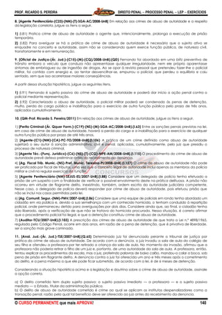 PROF. RICARDO S. PEREIRA DIREITO PENAL  PROCESSO PENAL  LEP  EXERCÍCIOS
O CURSO PERMANENTE que mais APROVA! 140
8. [Agente Penitenciário-(C23)-(NM)-(T)-SGA-AC/2008-UnB] Em relação aos crimes de abuso de autoridade e a respeito
da legislação correlata, julgue os itens a seguir.
1) (I.81) Pratica crime de abuso de autoridade o agente que, intencionalmente, prolonga a execução de prisão
temporária.
2) (I.82) Para averiguar se há a prática de crime de abuso de autoridade é necessário que o sujeito ativo se
enquadre no conceito e autoridade, assim não se considerando quem exerce função pública, de natureza civil,
transitoriamente e em remuneração.
9. [Oficial de Justiça-(Ár. Jud.)-(C15)-(M)-(CQ)/2008-UnB).(QD) Fernando foi abordado em uma blitz preventiva de
trânsito embora o veículo que conduza não apresentasse qualquer irregularidade, nem ele próprio aparentasse
sintomas de embriaguez ou de ingestão de drogas. Ao se opor à revista pessoal que pretendeu fazer-lhe o policial
militar, foi contido com energia e, ao tentar desvencilhar-se, empurrou o policial, que perdeu o equilíbrio e caiu
sentado, sem que isso acarretasse maiores conseqüências.
A partir dessa situação hipotética, julgue os seguintes itens.
1) (I.91) Fernando é sujeito passivo do crime de abuso de autoridade e poderá dar início a ação penal contra o
policial mediante representação.
2) (I.92) Caracterizado o abuso de autoridade, o policial militar poderá ser condenado às penas de detenção,
multa, perda do cargo público e inabilitação para o exercício de outra função pública pelo prazo de três anos,
aplicados cumulativamente.
10. (QM-Prof. Ricardo S. Pereira/2011) Em relação aos crimes de abuso de autoridade, julgue os itens a seguir.
1) [Perito Criminal-(Ár. Qquer Form.)-(C19)-(NS)-(M)-SGA-AC/2008-UnB).(I.63) Entre as sanções penais previstas na lei,
em caso de crime de abuso de autoridade, haverá a perda do cargo e a inabilitação para o exercício de qualquer
outra função pública por prazo de até três anos.
2) [Agente-(C1)-(NM)-(CA)-PC-TO/2008-UnB].(I.106) A prática de um crime definido como abuso de autoridade
sujeitará o seu autor à sanção administrativa, civil e penal, aplicadas, cumulativamente, pelo juiz que presidiu o
processo de natureza criminal.
3) [Agente Téc.-(Funç. Jurídico)-(C6)-(NS)-(T)-(CG)-MPE-AM/2008-UnB].(I.115) O procedimento do crime de abuso de
autoridade prevê defesa preliminar antes do recebimento da denúncia.
4) [Ag. Fiscal Trib. Munic.-(NS)-Pref. Munic. Teresina-PI/2008-UnB].(I.127) O crime de abuso de autoridade não pode
ser praticado por fiscal de tributos, uma vez que o conceito legal de autoridade inclui apenas os membros da polícia
militar e civil no regular exercício da função.
5) [Agente Penitenciário-(NM)-SEJUS-ES/2007-UnB].(I.88) Considere que um delegado de polícia tenha efetuado a
prisão de um suspeito com a finalidade de verificar o possível envolvimento deste na prática delituosa. A prisão não
ocorreu em virtude de flagrante delito, inexistindo, também, ordem escrita da autoridade judiciária competente.
Nesse caso, o delegado de polícia deverá responder por crime de abuso de autoridade, pois efetuou prisão que
não se inclui nos casos permitidos pela lei.
6) [Ag. Comunit. Segur.-(NM)-PMV/2007-UnB].(I.86) Considere que uma equipe de policiais em ronda tenha abordado um
cidadão em via pública e, devido a sua semelhança com um conhecido homicida, o tenham conduzido à repartição
policial, onde permaneceu detido para averiguações por dois dias. Considere ainda que, ao final, o cidadão tenha
sido liberado, após a verificação de que não se tratava do homicida procurado. Nessa situação, é correto afirmar
que o procedimento policial foi ilegal, e que a detenção constituiu crime de abuso de autoridade.
7) (Auditor-TCU/2007-UnB).(I.103) A prescrição dos crimes de abuso de autoridade de que trata a Lei n.º 4898/1965,
regulada pelo Código Penal, ocorre em dois anos, em razão de a pena de detenção, que é privativa de liberdade,
ser a sanção mais grave cominada.
11. [Anal. Jud.-(Ár. Jud.)-TSE/2007-UnB].(Q.65) Determinado juiz foi denunciado perante o tribunal de justiça por
prática do crime de abuso de autoridade. De acordo com a denúncia, o juiz invadiu a sala de aula do colégio de
seu filho e ofendeu a professora por ter retirado a criança da sala de aula. No momento da invasão, afirmou que a
professora não poderia retirar o filho de um juiz e, portanto, de uma autoridade da sala de aula. A professora, então,
tentou explicar os procedimentos da escola, mas o juiz, proferindo palavras de baixo calão, mandou-a calar a boca, sob
pena de prisão em flagrante delito. A denúncia contra o juiz foi oferecida um ano e três meses após o cometimento
do delito, e a pena máxima a que ele pode ficar submetido, de acordo com a lei, é de 6 meses de detenção.
Considerando a situação hipotética acima e a legislação e doutrina sobre o crime de abuso de autoridade, assinale
a opção correta.
a) O delito cometido tem duplo sujeito passivo: o sujeito passivo imediato — a professora — e o sujeito passivo
mediato — o Estado, titular da administração pública.
b) O delito de abuso de autoridade cometido é crime ao qual se aplicam os institutos despenalizadores como a
transação penal, razão pela qual tal benefício deve ser oferecido ao juiz antes do recebimento da denúncia.
 