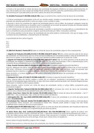 PROF. RICARDO S. PEREIRA DIREITO PENAL  PROCESSO PENAL  LEP  EXERCÍCIOS
O CURSO PERMANENTE que mais APROVA! 141
c) Como a lei que prevê os crimes de abuso de autoridade fez expressa referência ao prazo prescricional de um
ano, não se aplica ao caso o prazo do Código Penal, estando, portanto, prescrita a pretensão punitiva do Estado.
d) É possível punir o juiz pela prática do crime culposo de abuso de autoridade.
12. (Analista Processual-TJ-RR/2006-UnB).(Q.100) Julgue os próximos itens, relativos à lei de abuso de autoridade.
I. O termo autoridade é empregado na lei em seu sentido amplo, também se estendendo às relações privadas, a
exemplo das relações pertinentes a certos encargos, como curatela e tutela.
II. Quando o abuso for cometido por agente de autoridade policial, civil ou militar, de qualquer categoria, pode ser
cominada a pena autônoma ou acessória, que é a proibição ao acusado de exercer funções de natureza policial
ou militar no município da culpa, por prazo de um a cinco anos.
III. Com referência ao crime de abuso de autoridade, é pacífico e dominante na jurisprudência o entendimento de
que a competência para processá-lo e julgá-lo, quando praticado por militar, é da justiça castrense.
IV. Os crimes previstos na lei de abuso de autoridade são de ação pública condicionada, visto que se exige, como
condição de procedibilidade, a representação do ofendido.
A quantidade de itens certos é igual a
a) 1.
b) 2.
c) 3.
d) 4.
13. (QM-Prof. Ricardo S. Pereira/2011) Sobre os crimes de abuso de autoridade, julgue os itens subsequentes.
1) [Agente de Proteção-(C5)-(NM)-(T)-(CE)-TJ-RR/2006-UnB).(Q.97-alínea "b") Nos crimes previstos pela lei de abuso
de autoridade, da mesma forma que nos crimes de responsabilidade dos funcionários públicos, antes do recebimento da
denúncia ou queixa, o juiz notificará o acusado para apresentar defesa preliminar no prazo de 15 dias.
2) [Agente de Proteção-(C5)-(NM)-(T)-(CE)-TJ-RR/2006-UnB).(Q.97-alínea "c") Os crimes previstos na lei de abuso de
autoridade, por exigirem a representação do ofendido, são de ação penal privada, e têm a representação como
condição de procedibilidade para a abertura do competente inquérito policial.
3) [Insp. Guarda Portuária-(NM)-(T)-DOCAS-PA/2006-UnB] (I.84) Considere a seguinte situação hipotética.
Augusto, delegado de polícia, após ter prendido Mariano para averiguações quanto à prática de um furto ocorrido
dias antes, manteve-o encarcerado na repartição policial por dois dias, após os quais, nada foi provado que
pudesse imputar a Mariano a conduta delituosa. Diante disso, Mariano foi colocado em liberdade.
Nessa situação, a conduta do delegado de polícia caracteriza crime de abuso de autoridade, em face da prisão
ilegal de Mariano.
4) [Delegado Pol. Subst.-(C1)-(M)-PC-ES/2006-UnB].(I.87) Considere a seguinte situação hipotética.
Justino, policial militar em serviço, realizou a prisão de um indivíduo, mantendo-o encarcerado por 2 dias, sem
atender às formalidades legais pertinentes, ou seja, não havia ordem judicial de prisão nem situação flagrancial que
justificassem a medida contra a pessoa detida.
Nessa situação, Justino incorreu em crime de abuso de autoridade, sendo a Justiça Militar competente para
processá-lo e julgá-lo.
5) [Agente Penitenciário Federal-(CAN)-SNJ-MJ/2005-UnB].(I.107) O processo por crime de abuso de autoridade
inicia-se com o oferecimento de representação pela vítima do abuso.
6) (Adm. Curso Form. Cabos Pol. Mil. Combat.-PM-DF/2005-UnB).(I.115) Os crimes de abuso de autoridade — Lei n.º
4.898/1965 — são considerados, hoje, crimes de menor potencial ofensivo.
7) [Advogado-(Téc. Nív. Sup.)-SEAD-ADEPARÁ/2004-UnB].(I.89) O abuso de autoridade é um crime de ação penal
pública incondicionada.
8) [Controlador Rec. Públ.)-(Ár. Direito)-TCE-ES/2004-UnB].(I.78) Cláudio, funcionário público, praticou crime de abuso
de autoridade. Nessa situação, em conseqüência desse fato, Cláudio pode perder o cargo mas não ficará
inabilitado para o exercício de outra função pública.
9) (Papiloscopista-PF-DPF/2004-UnB).(I.126) A ação penal, no crime de abuso de autoridade, será iniciada por denúncia
do Ministério Público, instruída com a representação da vítima do abuso.
14. [Anal. Munic.-(Esp. Anal. Jurídico)-(C7)-(NS)-(M)-Munic. Boa Vista-RR/2004-UnB] César, agente de polícia, sem
mandado judicial, tentou invadir o domicílio de Caio — deputado estadual acusado de envolvimento em crimes —,
a fim de colher provas para instruir processo criminal. Caio recusou-se a autorizar a entrada de César em sua
residência, apontando-lhe uma arma de fogo. Ainda assim, César entrou na residência.
Acerca dessa situação hipotética, julgue o item a seguir.
1) (I.93) César praticou o crime de abuso de autoridade, pois atentou contra a inviolabilidade do domicílio de Caio.
 