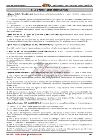 PROF. RICARDO S. PEREIRA DIREITO PENAL  PROCESSO PENAL  LEP  EXERCÍCIOS
O CURSO PERMANENTE que mais APROVA! 142
4 – LEI Nº 7.210/84 – LEI DE EXECUÇÃO PENAL
1. [Agente-(NS)-(T)-PC-DF/2013-UnB] De acordo com a Lei de Execução Penal — Lei n.º 7.210/1984 —, julgue os itens
subsequentes.
1) (I.115) O preso provisório, mesmo que apresente alto risco para a ordem e a segurança do estabelecimento penal
ou da sociedade, não poderá ser submetido ao regime disciplinar diferenciado, que é destinado apenas aos presos
condenados.
2) (I.116) Os condenados pela prática de qualquer crime hediondo serão submetidos, obrigatoriamente, à identificação
do perfil genético, mediante extração de DNA, por técnica adequada e indolor.
3) (I.117) No estabelecimento penal, o preso primário deverá cumprir pena em seção distinta daquela reservada
para os reincidentes.
2. [Anal. Jud.-(Ár. Jud.)-(C12)-(NS)-(M)-(Cad. Parte II)-TRE-BA/2010-UnB].(QD) Em relação ao direito penal e à remição
da pena, julgue o próximos item.
1) (I.99) A remição da pena por meio do estudo vem sendo aceita pelo Superior Tribunal de Justiça, por não
considerá-la violação ao princípio da legalidade. A competência para concedê-la será do juízo da execução.
3. [Anal. Processual-(C45)-(NS)-(Pr. Obj. Dis.)-MPU/2010-UnB] Julgue o próximo item, que diz respeito ao indulto.
1) (l.135) O indulto, incidente na execução penal, resulta na extinção da pena privativa de liberdade.
4. [Anal. Jud.-(Ar. Jud.)-(C8)-(NS)-(M)-(CI)-TRE-GO/2009-UnB].(Q.64) Acerca das autorizações de saída durante o
cumprimento da pena, assinale a opção correta.
a) A saída temporária é um benefício que pode ser concedido aos condenados que cumprem pena em regime
fechado, semiaberto ou aberto.
b) A autorização para a saída temporária depende do cumprimento mínimo de um sexto da pena, se o condenado
for primário.
c) Tanto a saída temporária quanto a permissão de saída dependem de autorização judicial, que deve ser precedida
da oitiva do MP.
d) O benefício da saída temporária será automaticamente revogado se o condenado praticar fato definido como
crime doloso ou culposo.
5. [Agente Penitenciário-(NM)-SEJUS-ES/2009-UnB] Em relação à Lei de Execução Penal (LEP), julgue os itens a seguir.
1) (I.85) O objetivo da execução penal é efetivar as disposições de decisão criminal condenatória, ainda que não
definitiva, de forma a proporcionar condições para a integração social do condenado, do internado e do menor
infrator.
2) (I.86) O condenado ao cumprimento de pena privativa de liberdade e restritiva de direitos deve ser submetido a
exame criminológico a fim de que sejam obtidos os elementos necessários à adequada classificação e individualização
da execução.
3) (I.87) A assistência ao preso e ao egresso é dever do Estado, e visa prevenir o crime e orientar o retorno do
indivíduo à convivência em sociedade.
4) (I.88) Os condenados que cumprem pena em regime fechado ou semiaberto podem obter autorização para
saída temporária do estabelecimento prisional, nos casos de falecimento de cônjuge, companheira, ascendente,
descendente ou irmão, sendo dispensada, conforme o caso, a vigilância direta.
5) (I.89) O condenado impossibilitado de prosseguir no trabalho por motivo de acidente não continua a se beneficiar
com a remição, mas faz jus ao benefício previdenciário de auxílioacidente.
6. [Agente Penitenciário-(NM)-SEJUS-ES/2009-UnB] Acerca da disciplina na execução penal, julgue os itens que se seguem.
1) (I.90) O poder disciplinar só pode ser exercido pelo juiz da execução penal.
2) (I.91) A tentativa de fuga do estabelecimento prisional é classificada como falta disciplinar grave, punida com a
sanção correspondente à falta consumada.
3) (I.92) A prática de ato previsto como crime doloso constitui falta grave e, quando ocasiona subversão da ordem,
sujeita o condenado ao regime disciplinar diferenciado, com direito à saída da cela por duas horas diárias para
banho de sol.
4) (I.93) O preso provisório ou o condenado, nacional ou estrangeiro, sobre o qual recaia fundada suspeita de
envolvimento em quadrilha ou bando organizado para a prática de crime hediondo sujeita-se ao regime disciplinar
diferenciado por prazo indeterminado, a critério do juiz da execução.
5) (I.94) A concessão de regalias é modalidade de recompensa e visa reconhecer o bom comportamento do
condenado, sua colaboração com a disciplina e sua dedicação ao trabalho.
6) (I.95) A autoridade administrativa pode decretar o isolamento preventivo do faltoso pelo prazo de até 10 dias,
sendo esse tempo computado no período de cumprimento da sanção disciplinar.
 