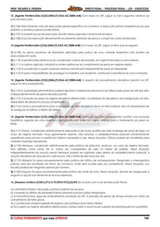 PROF. RICARDO S. PEREIRA DIREITO PENAL  PROCESSO PENAL  LEP  EXERCÍCIOS
O CURSO PERMANENTE que mais APROVA! 144
12. [Agente Penitenciário-(C23)-(NM)-(T)-SGA-AC/2008-UnB] Com base na LEP, julgue os itens seguintes relativos ao
juízo da execução.
1) (I.106) Não havendo vara de execuções penais específica na comarca, a execução penal competirá ao juiz que
prolatou a sentença penal condenatória.
2) (I.107) Compete ao juiz da execução decidir sobre suspensão condicional da pena.
3) (I.108) O juiz da execução deverá emitir anualmente atestado de pena a cumprir de cada condenado.
13. [Agente Penitenciário-(C23)-(NM)-(T)-SGA-AC/2008-UnB] Com base na LEP, julgue os itens que se seguem.
1) (I.109) As penas privativas de liberdade aplicadas pela justiça de uma unidade federativa não podem ser
executadas em outra.
2) (I.110) A penitenciária destina-se ao condenado a pena de reclusão, em regime fechado ou semi-aberto.
3) (I.111) A colônia agrícola, industrial ou similar destina-se ao cumprimento da pena em regime aberto.
4) (I.112) O condenado a quem sobrevier doença mental será imediatamente posto em liberdade.
5) (I.113) O preso impossibilitado de prosseguir no trabalho, por acidente, continuará a beneficiar-se com a remição.
14. [Agente Penitenciário-(C23)-(NM)-(T)-SGA-AC/2008-UnB] A respeito do procedimento disciplinar previsto na LEP,
julgue os itens subseqüentes.
1) (I.114) A autoridade administrativa poderá decretar o isolamento preventivo do faltoso pelo prazo de até dez dias,
independentemente de prévia decisão judicial.
2) (I.115) A inclusão do preso no regime disciplinar diferenciado, no interesse da disciplina e da averiguação do fato,
dependerá de despacho do juiz competente.
3) (I.116) Como o procedimento para a apuração de falta disciplinar não é um feito judicial, não há necessidade de
se assegurar ao faltoso o direito de defesa.
15. [Agente Penitenciário-(C23)-(NM)-(T)-SGA-AC/2008-UnB] Cada um dos itens subseqüentes contém uma situação
hipotética, seguida de uma assertiva a ser julgada com base nas regras mínimas para o tratamento do preso no
Brasil.
1) (I.117) Otávio, condenado definitivamente pela prática de roubo qualificado pelo emprego de arma de fogo, no
curso do regime fechado, ficou gravemente doente, não estando o estabelecimento prisional suficientemente
aparelhado para prover a assistência médica necessária a ele. Nessa situação, Otávio poderá ser transferido para
unidade hospitalar apropriada.
2) (I.118) Henrique, condenado definitivamente pela prática de latrocínio, praticou, no curso do regime fechado,
fato definido como crime, isto é, matou seu companheiro de cela no interior do presídio. Nessa situação,
independentemente da sanção penal, Henrique poderá ser sujeitado, pelo diretor do estabelecimento prisional, à
sanção disciplinar de clausula em cela escura, até o limite de seis horas por dia.
3) (I.119) Roberta foi presa provisoriamente pela prática de tráfico de entorpecentes. Designado o interrogatório
judicial, será ela escoltada ao fórum da comarca, onde será ouvida pelo juiz competente. Nessa situação, sua
escolta poderá ser integrada apenas por homens.
4) (I.120) Augusto foi preso provisoriamente pela prática de crime de furto. Nessa situação, deverá ser assegurada a
Augusto a opção por alimentar-se às suas expensas.
16. [Assessor Jurídico-(CA01)-(T1)-TJ-PI/2010-FCC].(Q.39) De acordo com a Lei de Execução Penal,
a) o Ministério Público não pode suscitar incidente de excesso.
b) compete ao diretor do estabelecimento prisional autorizar saídas temporárias.
c) é inconstitucional, segundo entendimento sumulado do STF, a previsão de perda de tempo remido em razão do
cometimento de falta grave.
d) o condenado poderá regredir de regime caso pratique duas faltas médias.
e) fica sujeito ao regime disciplinar diferenciado o preso sobre o qual houver suspeita de participação em quadrilha.
 