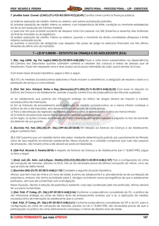 PROF. RICARDO S. PEREIRA DIREITO PENAL  PROCESSO PENAL  LEP  EXERCÍCIOS
O CURSO PERMANENTE que mais APROVA! 147
7. [Auditor Subst. Consel.-(CA01)-(T1)-TCE-RO/2010-FCC].(Q.49) Constitui crime contra as finanças públicas
a) ordenar operação de crédito, interno ou externo, sem prévia autorização judiciária.
b) autorizar operação de crédito, interno ou externo, com inobservância de limite, condição ou montante estabelecido
em lei ou em resolução da Câmara Federal.
c) executar ato que acarrete aumento de despesa total com pessoal, nos 360 (trezentos e sessenta) dias anteriores
ao final do mandato ou da legislatura.
d) realizar operação de crédito, interno ou externo, quando o montante da dívida consolidada ultrapassa o limite
máximo autorizado por lei.
e) autorizar a assunção de obrigação cuja despesa não possa ser paga no exercício financeiro nos três últimos
trimestres do último ano do mandato.
7 – LEI Nº 8.069/90  ESTATUTO DA CRIANÇA E DO ADOLESCENTE (ECA)
1. [Téc. Leg.-(Atrib. Ag. Pol. Legisl.)-(NM)-(T)-CD/2014-UnB].(QD) Paulo e João foram surpreendidos nas dependências
da Câmara dos Deputados quando subtraíam carteiras e celulares dos casacos e bolsas de pessoas que ali
transitavam. Paulo tem dezessete anos e teve acesso ao local por intermédio de João, que é servidor da Casa.
Com base nessa situação hipotética, julgue o item a seguir.
1) (I.101) As medidas socioeducativas aplicáveis a Paulo incluem a advertência, a obrigação de reparar o dano e a
prestação de serviços a comunidade.
2. [Out. Del. Serv. Extrajud. Notas e Reg.-(Remoção)-(P1)-(NS)-(T)-TJ-ES/2013-UnB].(Q.32) Com base no disposto no
Estatuto da Criança e do Adolescente, assinale a opção correta à luz da jurisprudência dos tribunais superiores.
a) Ao adolescente que praticar ato infracional análogo ao tráfico de drogas deverá ser imposta a medida
socioeducativa de internação.
b) Em se tratando de procedimento para aplicação de medida socioeducativa, se o menor infrator confessar a
prática do ato a ele imputado, será desnecessária a produção de outras provas.
c) Para a decretação da regressão da medida socioeducativa, é desnecessária a oitiva do menor infrator.
d) O instituto da prescrição penal não se aplica às medidas socioeducativas.
e) Em regra, as ações conexas de interesse do menor infrator devem ser processadas e julgadas no foro do domicílio
do detentor de sua guarda.
3. [Escrivão Pol. Fed.-(NS)-(M)-(Pr. Obj.)-DPF-MJ/2013UnB] Em relação ao Estatuto da Criança e do Adolescente,
julgue o próximo item.
1) (I.105) Suponha que um cidadão tenha sido preso, mediante determinação judicial, por supostamente ter filmado
cena de sexo explícito envolvendo adolescentes. Nessa situação, se o cidadão comprovar que tudo não passava
de simulação, não haverá crime e ele deverá ser posto em liberdade.
4. (QM-Prof. Ricardo S. Pereira/2014) A respeito do Estatuto da Criança e do Adolescente (Lei n.º 8.069/1990), julgue
os itens a seguir.
1) [Anal. Jud.-(Ár. Adm.-Jud.)-(Espec. Direito)-(CE)-(C3)-(NS)-(M)-TJ-SE/2014-UnB].(I.107) Para a configuração do crime
de corrupção de menores, previsto no ECA, não se faz necessária prova da efetiva corrupção do menor, uma vez
que se trata de delito formal.
2) [Escrivão-(NS)-(T)-PC-DF/2013-UnB].(I.110) Considere a seguinte situação hipotética.
Afonso, que tem mais de vinte e um anos de idade, é primo da adolescente Z e, prevalecendo-se de sua relação de
parentesco, embora não tenha autoridade sobre Z, divulgou na Internet cenas pornográficas de que a adolescente
participou, sem que ela consentisse com a divulgação.
Nessa situação, devido à relação de parentesco existente, caso seja condenado pelo ato praticado, Afonso deverá
ter sua pena aumentada.
3) [Def. Públ. 2ª Categ.-(Pr. Obj.)-DP-DF/2013-UnB].(I.56) Conforme a jurisprudência consolidada do STJ, a prática de
ato infracional análogo ao crime de tráfico ilícito de entorpecentes autoriza, por si só, a aplicação da medida
socioeducativa de internação ao adolescente que o cometa.
4 [Def. Públ. 2ª Categ.-(Pr. Obj.)-DP-DF/2013-UnB].(I.61) Conforme jurisprudência consolidada do STF e do STJ, para a
configuração do crime de corrupção de menores, previsto na Lei n.º 8.069/1990, são necessárias provas de que a
participação na prática do crime efetivamente corrompeu o menor de dezoito anos de idade.
 