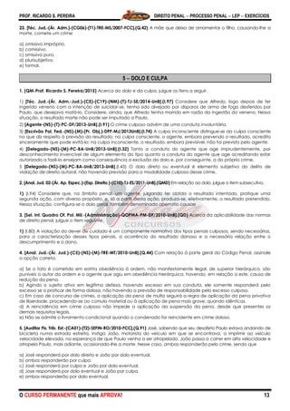 PROF. RICARDO S. PEREIRA DIREITO PENAL  PROCESSO PENAL  LEP  EXERCÍCIOS
O CURSO PERMANENTE que mais APROVA! 13
23. [Téc. Jud.-(Ár. Adm.)-(CG06)-(T1)-TRE-MS/2007-FCC].(Q.42) A mãe que deixa de amamentar o filho, causando-lhe a
morte, comete um crime
a) omissivo impróprio.
b) comissivo.
c) omissivo puro.
d) plurisubjetivo.
e) formal.
5  DOLO E CULPA
1. (QM-Prof. Ricardo S. Pereira/2015) Acerca do dolo e da culpa, julgue os itens a seguir.
1) [Téc. Jud.-(Ár. Adm.-Jud.)-(CE)-(C19)-(NM)-(T)-TJ-SE/2014-UnB].(I.97) Considere que Alfredo, logo depois de ter
ingerido veneno com a intenção de suicidar-se, tenha sido alvejado por disparos de arma de fogo desferidos por
Paulo, que desejava matá-lo. Considere, ainda, que Alfredo tenha morrido em razão da ingestão do veneno. Nessa
situação, o resultado morte não pode ser imputado a Paulo.
2) [Agente-(NS)-(T)-PC-DF/2013-UnB].(I.91) O crime culposo advém de uma conduta involuntária.
3) [Escrivão Pol. Fed.-(NS)-(M)-(Pr. Obj.)-DPF-MJ/2013UnB].(I.74) A culpa inconsciente distingue-se da culpa consciente
no que diz respeito à previsão do resultado: na culpa consciente, o agente, embora prevendo o resultado, acredita
sinceramente que pode evitá-lo; na culpa inconsciente, o resultado, embora previsível, não foi previsto pelo agente.
4) [Delegado-(NS)-(M)-PC-BA-UnB/2013-UnB].(I.32) Tanto a conduta do agente que age imprudentemente, por
desconhecimento invencível de algum elemento do tipo quanto a conduta do agente que age acreditando estar
autorizado a fazê-lo ensejam como consequência a exclusão do dolo e, por conseguinte, a do próprio crime.
5 [Delegado-(NS)-(M)-PC-BA-UnB/2013-UnB].(I.43) O dolo direto ou eventual é elemento subjetivo do delito de
violação de direito autoral, não havendo previsão para a modalidade culposa desse crime.
2. [Anal. Jud. 02-(Ár. Ap. Espec.)-(Esp. Direito.)-(C10)-TJ-ES/2011-UnB].(QMD) Em relação ao dolo, julgue o item subsecutivo.
1) (I.94) Considere que, no âmbito penal, um agente, julgando ter obtido o resultado intentado, pratique uma
segunda ação, com diverso propósito, e, só a partir desta ação, produza-se, efetivamente, o resultado pretendido.
Nessa situação, configura-se o dolo geral, também denominado aberratio causae
3. [Sel. Int. Quadro Of. Pol. Mil.-(Administração)-QOPMA-PM-DF/2010-UnB].(QD) Acerca da aplicabilidade das normas
de direito penal, julgue o item seguinte.
1) (I.80) A violação do dever de cuidado é um componente normativo dos tipos penais culposos, sendo necessárias,
para a caracterização desses tipos penais, a ocorrência do resultado danoso e a necessária relação entre o
descumprimento e o dano.
4. [Anal. Jud.-(Ár. Jud.)-(C5)-(NS)-(M)-TRE-MT/2010-UnB].(Q.44) Com relação à parte geral do Código Penal, assinale
a opção correta.
a) Se o fato é cometido em estrita obediência à ordem, não manifestamente ilegal, de superior hierárquico, são
puníveis o autor da ordem e o agente que agiu em obediência hierárquica, havendo, em relação a este, causa de
redução da pena.
b) Agindo o sujeito ativo em legítima defesa, havendo excesso em sua conduta, ele somente responderá pelo
excesso se o praticar de forma dolosa, não havendo a previsão de responsabilidade pelo excesso culposo.
c) Em caso de concurso de crimes, a aplicação da pena de multa seguirá a regra de aplicação da pena privativa
de liberdade, procedendo-se ao cúmulo material ou à aplicação de pena mais grave, quando idênticas.
d) A reincidência em crime culposo não impede a aplicação da suspensão da pena, desde que presentes os
demais requisitos legais.
e) Não se admite o livramento condicional quando o condenado for reincidente em crime doloso.
5. [Auditor Fis. Trib. Est.-(CA01)-(T2)-SEFIN-RO/2010-FCC].(Q.91) José, sabendo que seu desafeto Paulo estava andando de
bicicleta numa estrada estreita, instiga João, motorista do veículo em que se encontrava, a imprimir ao veículo
velocidade elevada, na esperança de que Paulo venha a ser atropelado. João passa a correr em alta velocidade e
atropela Paulo, mais adiante, ocasionado-lhe a morte. Nesse caso, ambos responderão pelo crime, sendo que
a) José responderá por dolo direito e João por dolo eventual.
b) ambos responderão por culpa.
c) José responderá por culpa e João por dolo eventual.
d) Jose responderá por dolo eventual e João por culpa.
e) ambos responderão por dolo eventual.
 