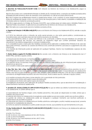 PROF. RICARDO S. PEREIRA DIREITO PENAL  PROCESSO PENAL  LEP  EXERCÍCIOS
O CURSO PERMANENTE que mais APROVA! 148
5. [Escrivão de Polícia-(C2)-PC-ES/2011-UnB] Com relação ao Estatuto da Criança e do Adolescente, julgue os
próximos itens.
1) (I.101) De acordo com o entendimento firmado no âmbito do STJ, havendo termo, a duração da medida socioeducativa
estabelecida pela sentença deve ser adotada como parâmetro no cálculo do prazo prescricional.
2) (I.102) O regime de semiliberdade imposto a adolescente infrator, a ser cumprido no prazo determinado pelo juízo,
pode ser estabelecido desde o início, ou como forma de transição para o meio aberto, e possibilita a realização de
atividades externas mediante autorização judicial.
3) (I.103) A regra prevista no Código de Processo Civil (CPC), que confere prazo em dobro para o Ministério Público e a
Fazenda Pública recorrerem, é aplicável aos procedimentos do Estatuto da Criança e do Adolescente.
4) (I.104) Aplica-se a prescrição penal às medidas socioeducativas.
6. (Agente de Proteção-TJ-RR/2006-UnB).(Q.99) Acerca do Estatuto da Criança e do Adolescente (ECA), assinale a opção
correta.
a) O ECA faz distinção entre a infração de ação penal privada e a de ação penal pública, condicionada ou
incondicionada, pois a primeira deve ser de iniciativa exclusiva do ofendido.
b) Nos procedimentos afetos à Justiça da Infância e da Juventude o sistema recursal obedece ao princípio da
celeridade processual dos recursos, em atenção ao imperativo legal que confere prioridade absoluta ao
atendimento dos direitos assegurados a crianças e adolescentes.
c) A competência para a execução das medidas socioeducativas aplicadas a adolescentes infratores é do Juízo das
Execuções Criminais, cabendo ao Juizado da Infância e da Juventude somente o processo e o julgamento dos atos
infracionais.
d) A medida de internação pode ser aplicada em qualquer hipótese, mesmo nas modalidades culposas de atos
infracionais.
7. (Perito Médico-Legista-PC-PA/2006-UnB).(Q.16) De acordo com o Estatuto da Criança e do Adolescente (Lei n.º
8.069/1990), assinale a opção correta.
a) Caberá juízo de retratação na hipótese do recurso de apelação.
b) A obrigação de reparar o dano não constitui medida socioeducativa.
c) A petição inicial, no processo instaurado na vara da infância, pela prática de ato infracional pelo adolescente,
denomina-se denúncia.
d) O conselho tutelar pode aplicar medida socioeducativa ao adolescente infrator.
8. (Ing. Titul. Serv. Not. e Reg. Foro Extrajud.-TJ-MT/2005-UnB).(Q.25) As medidas socioeducativas previstas na Lei n.º
8.069/1990 (Estatuto da Criança e do Adolescente) buscam, antes de mais nada, a ressocialização do adolescente
infrator. Mas não se pode olvidar que guardam elas, também, certo conteúdo retributivo, a fim de criar no adolescente a
consciência da ilegitimidade da prática de atos infracionais. Acerca desse assunto, assinale a opção correta.
a) A medida socioeducativa deve conter relação com a gravidade do fato praticado.
b) O adolescente infrator está sujeito à pena de detenção.
c) O adolescente infrator está sujeito à pena de reclusão.
d) A legislação atual prevê, para aplicação de qualquer medida socioeducativa, que se deve levar em consideração o
desenvolvimento mental do adolescente.
9. [Analista-(Ár. Direito)-(CD04)-(T1)-MPE-SP/2010-FCC].(Q.70) No que se refere aos direitos fundamentais da criança
e do adolescente, é correto afirmar que a
a) especialização de hipoteca legal, como medida preventiva, não pode ser dispensada na tutela, ainda que o
tutelado não possua bens.
b) adoção de criança ou adolescente é revogável e pode realizar-se por procurador, porém por escritura pública.
c) guarda de criança ou adolescente pode ser revogada a qualquer momento, por escritura particular, e
independente de providência judicial.
d) colocação da criança ou adolescente em família substituta e estrangeira constitui medida excepcional, somente
admissível na modalidade de adoção.
e) morte do adotante restabelece o pátrio poder dos pais naturais, que poderão recusar formalmente e em juízo.
10. [Ag. Penitenciário-(Pr. Obj.)-(CUNI)-(T1)-SJDH-BA/2010-FCC].(Q.49) O Estatuto da Criança e do Adolescente aplica-se,
apenas, a pessoas
a) entre 12 e 18 anos.
b) até 16 anos e, nos casos expressos em lei, até 18 anos.
c) até 12 anos incompletos.
d) até 18 anos e, nos casos expressos em lei, até 21 anos.
e) entre 12 e 16 anos.
 