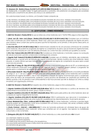 PROF. RICARDO S. PEREIRA DIREITO PENAL  PROCESSO PENAL  LEP  EXERCÍCIOS
O CURSO PERMANENTE que mais APROVA! 150
15. [Assessor-(Ár. Direito)-(Classe R)-(CM11)-(T1)-MPE-RS/2008-FCC].(Q.43) De acordo com o Estatuto da Criança e
do Adolescente, o Conselho Tutelar ―é órgão permanente e autônomo, não jurisdicional, encarregado pela sociedade
de zelar pelo cumprimento dos direitos da criança e do adolescente‖.
Em cada Município haverá, no mínimo, um Conselho Tutelar composto de
a) três membros, escolhidos pela comunidade local para mandato de cinco anos, vedada a recondução.
b) três membros, escolhidos pela comunidade local para mandato de cinco anos, permitida uma recondução.
c) cinco membros, escolhidos pela comunidade local para mandato de três anos, vedada a recondução.
d) cinco membros, escolhidos pela comunidade local para mandato de três anos, permitida uma recondução.
e) seis membros, escolhidos pela comunidade local para mandato de cinco anos, vedada a recondução.
8 – LEI Nº 8.072/90 – CRIMES HEDIONDOS
1. (QM-Prof. Ricardo S. Pereira/2014) No que se refere aos crimes hediondos (Lei n.º 8.072/1990), julgue os itens seguintes.
1) [Anal. Jud.-(Ár. Adm.-Jud.)-(Espec. Direito)-(CE)-(C3)-(NS)-(M)-TJ-SE/2014-UnB.(I.106) Considere que um indivíduo
tenha sido condenado por crime hediondo. Nesse caso, para que possa requerer progressão de regime de pena,
esse indivíduo deve cumprir dois quintos da pena que lhe foi imputada, se for primário, e três quintos dessa pena, se
for reincidente.
2) [Escrivão-(NS)-(T)-PC-DF/2013-UnB].(I.103) Se determinado cidadão for réu em processo criminal por ter cometido
crime hediondo, ele poderá ter progressão de regime no cumprimento da pena, que se iniciará em regime fechado,
bem como tê-la reduzida em caso de delação premiada, se o crime tiver sido cometido por quadrilha ou bando.
3) [Pol. Rod. Federal-(NS)-(M)-DPRF/2013-UnB].(I.74) Considera-se crime hediondo o homicídio culposo na condução
de veículo automotor, quando comprovada a embriaguez do condutor.
4) [Agente Penit. Federal-(C10)-(NM)-(T)-DEPEN/2013-UnB].(I.88) Considere que um indivíduo, reincidente, seja condenado,
definitivamente, a quinze anos de reclusão em regime inicial fechado, devido à prática de crime hediondo. Nessa
situação, é correto afirmar que esse indivíduo somente progredirá de regime do cumprimento da pena após cumprir
nove anos de reclusão.
5) [Def. Públ. 2ª Categ.-(Pr. Obj.)-DP-DF/2013-UnB].(I.57) Conforme a mais recente jurisprudência do STF, os condenados por
crimes hediondos praticados antes da entrada em vigor da Lei n.º 11.464/2007 podem pleitear a progressão de
regime após o cumprimento de apenas um sexto da pena aplicada.
6) [Procurador-Geral-(Pr. Obj.)-PG-DF/2013-UnB].(I.120) Desde que o STF declarou incidentalmente a inconstitucionalidade
do artigo 2.º, § 1.º, da Lei n.º 8.072/1990 (―A pena por crime previsto neste artigo [crime hediondo] será cumprida
inicialmente em regime fechado‖), não é mais obrigatória a fixação do regime inicial fechado para o condenado
pelo crime de tráfico de entorpecentes, podendo a pena privativa de liberdade ser substituída por restritivas de
direitos quando o réu for primário e sem antecedentes e não ficar provado que ele se dedique ao crime ou esteja
envolvido com organização criminosa.
2. (QM-Prof. Ricardo S. Pereira/2011) A respeito dos crimes hediondos, julgue os itens subsequentes.
1) [Agente Substituto-(C2)-(NS)-PC-RN/2009-UnB].(Q.88-alínea "a") Os crimes hediondos e a prática de terrorismo são
imprescritíveis e insuscetíveis de anistia, graça, indulto ou fiança.
2) [Agente Substituto-(C2)-(NS)-PC-RN/2009-UnB].(Q.88-alínea "b") A pena pela prática de crime hediondo deve ser
cumprida em regime integralmente fechado.
3) [Agente Substituto-(C2)-(NS)-PC-RN/2009-UnB].(Q.88-alínea "c") O participante que denunciar à autoridade a
quadrilha formada para prática de crime hediondo, possibilitando seu desmantelamento, ficará isento de pena.
4) [Anal. Ministerial-(Esp. Ciênc. Jurídicas)-MPE-TO/2006-UnB].(I.112) Os crimes hediondos, conforme a previsão legal,
somente podem ser considerados como tal se ocorrerem em sua forma consumada, não sendo conferido caráter
hediondo às figuras delituosas tentadas.
5) (Perito Criminal – SGA/AC – UNB/2008).(I.I5) O crime de homicídio praticado em atividade típica de grupo de
extermínio é considerado crime hediondo, ainda que cometido por um só agente, mas apenas na modalidade
consumada, e não na tentada.
3. [Delegado-(NS)-(M)-PC-PB/2009-UnB].(Q.57) Os crimes hediondos ou a eles assemelhados não incluem
a) o atentado violento ao pudor.
b) a extorsão mediante seqüestro.
c) a falsificação de produto destinado a fins terapêuticos.
d) a associação permanente para o tráfico ilícito de substância entorpecente.
e) a tentativa de genocídio.
 