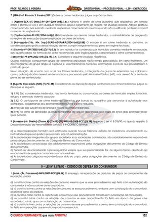 PROF. RICARDO S. PEREIRA DIREITO PENAL  PROCESSO PENAL  LEP  EXERCÍCIOS
O CURSO PERMANENTE que mais APROVA! 152
7. (QM-Prof. Ricardo S. Pereira/2011) Sobre os crimes hediondos, julgue os próximos itens.
1) [Agente-(CA)-(T)-(Nac.)-PF-DPF/2004-UnB].(I.66) Adriano é chefe de uma quadrilha que seqüestrou um famoso
artista e libertou-o vivo e sem qualquer ferimento, após o pagamento do resgate. Na situação descrita, Adriano praticou
crime hediondo, pois extorsão mediante seqüestro é crime hediondo mesmo quando não qualificada por lesão corporal
ou morte do seqüestrado.
2) (Papiloscopista-PF-DPF/2004-UnB).(I.124) Estende-se aos demais crimes hediondos, a admissibilidade de progressão
no regime de execução da pena aplicada ao crime de tortura.
3) [Advogado-(Téc. Nív. Sup.)-SEAD-ADEPARÁ/2004-UnB].(I.88) O estupro é um crime hediondo e, portanto, os
condenados pela prática dessa infração devem cumprir integralmente sua pena em regime fechado.
4) (Escrivão-PF-DPF/2002-UnB).(Q.19) (I.3) Se um indivíduo for condenado por homicídio cometido mediante emboscada,
esta qualificadora, na forma da lei, se for reconhecida pelo órgão julgador, caracterizará o crime como hediondo.
5) (Escrivão-PF-DPF/2002-UnB).(Q.19).(I.4) Considere a seguinte situação hipotética.
Quatro indivíduos compunham grupo de extermínio procurado havia tempo pela polícia. Em certo momento, um
dos integrantes do grupo dirigiu-se à polícia e, voluntariamente, forneceu informações e provas que possibilitaram a
prisão do grupo.
Nessa situação, de acordo com a Lei dos Crimes Hediondos, o integrante do grupo de extermínio que colaborou
com a polícia judiciária deverá ser denunciado e processado pelo Ministério Público (MP), mas deverá ficar isento de
pena, ao ser sentenciado.
8. [Agente Carcerário-(NM)-(T)-PC-RR] Considerando as disposições legais pertinentes aos crimes hediondos, julgue os
itens que se seguem.
1) (I.91) São considerados hediondos, nas formas tentadas ou consumadas, os crimes de homicídio simples, latrocínio,
estupro e atentado violento ao pudor.
2) (I.92) O participante de crime hediondo cometido por bando ou quadrilha que denunciar à autoridade seus
comparsas, possibilitando seu desmantelamento, terá a pena reduzida.
3) (I.93) Não são suscetíveis de anistia e indulto os crimes hediondos.
4) (I.94) No crime de genocídio, a prisão temporária deverá ser decretada pelo prazo de cinco dias, prorrogável por
igual período.
9. [Assessor-(Ár. Direito)-(Classe R)-(CM11)-(T1)-MPE-RS/2008-FCC].(Q.39) Segundo a Lei nº 8.078/90, no que diz respeito à
Desconsideração da Personalidade Jurídica é INCORRETO afirmar:
a) A desconsideração também será efetivada quando houver falência, estado de insolvência, encerramento ou
inatividade da pessoa jurídica provocados por má administração.
b) As sociedades integrantes dos grupos societários e as sociedades controladas, são subsidiariamente responsáveis
pelas obrigações decorrentes do Código de Defesa do Consumidor.
c) As sociedades consorciadas são solidariamente responsáveis pelas obrigações decorrentes do Código de Defesa
do Consumidor.
d) Poderá ser desconsiderada a pessoa jurídica sempre que sua personalidade for, de alguma forma, obstáculo ao
ressarcimento de prejuízos causados aos consumidores.
e) As sociedades coligadas responderão por dolo ou culpa, pelas obrigações decorrentes do Código de Defesa do
Consumidor.
9 – LEI Nº 8.078/90 – CÓDIGO DE DEFESA DO CONSUMIDOR
1. [Anal.-(Ár. Processual)-MPU/2007-FCC].(Q.56) O emprego, na reparação de produtos, de peças ou componentes de
reposição usados
a) constitui crime contra as relações de consumo mesmo que se esse procedimento seja feito com autorização do
consumidor e não ocasione dano ao produto.
b) só constitui crime contra as relações de consumo se esse procedimento, embora com autorização do consumidor,
ocasionar dano ao produto.
c) só constitui crime contra as relações de consumo se esse procedimento for feito sem autorização do consumidor.
d) só constitui crime contra as relações de consumo se esse procedimento for feito em época de grave crise
econômica, ainda que com autorização do consumidor.
e) só constitui crime contra as relações de consumo se esse procedimento, com ou sem autorização do consumidor,
for feito em operações que envolvam produtos essenciais.
 