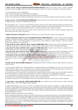 PROF. RICARDO S. PEREIRA DIREITO PENAL  PROCESSO PENAL  LEP  EXERCÍCIOS
O CURSO PERMANENTE que mais APROVA! 154
7. [Anal. Jud.-(Ár. Adm.)-(C1)-(NS)-(M)-(CA)-TRE-GO/2009-UnB].(Q.65) Acerca dos crimes contra a ordem tributária,
assinale a opção que não contém circunstância que agrava a pena do crime de supressão ou redução de tributo.
a) ocasionar grave dano à coletividade
b) ser o crime praticado para satisfazer interesse pessoal
c) ser o crime cometido por servidor público no exercício de suas funções
d) ser o crime praticado em relação à prestação de serviços ou ao comércio de bens essenciais à vida ou à saúde
8. [Anal. Jud.-(Ár. Jud.)-(C13)-(NS)-(M)-STF/2008-UnB] No que concerne aos crimes contra a ordem tributária, julgue
os seguintes itens, com base no entendimento do STF.
1) (I.122) Dispõe o art. 1.º da Lei n.º 8.137/1990 que constitui crime contra a ordem tributária suprimir ou reduzir tributo,
ou contribuição social e qualquer acessório, mediante determinadas condutas ali descriminadas. Em tais casos, se o
crédito não houver sido lançado definitivamente, o crime não se tipifica, pois o delito é material.
2) (I.123) O delito de falsificação de contrato social é absorvido por crime contra a ordem tributária, desde que
tenha servido de meio para a sua prática.
9. (QM-Prof. Ricardo S. Pereira/2011) Sobre os crimes contra a ordem tributária, julgue os itens seguintes.
1) [Perito Criminal-(Ár. Qquer Ár. Form.)-(C19)-(NS)-(M)-SGA-AC/2008-UnB].(I.64) Os crimes contra a ordem tributária
admitem a delação premiada, quando cometidos em quadrilha ou co-autoria e o co-autor ou partícipe, em confissão
espontânea, revele à autoridade policial ou judicial toda a trama delituosa. Nessa situação, a pena do delator
poderá ser reduzida de um a dois terços.
2) [Ag. Fiscal Trib. Munic.-(NS)-Pref. Munic. Teresina-PI/2008-UnB].(I.124) O agente que presta declaração falsa à
autoridade fazendária, no intuito de reduzir o valor do tributo devido, pratica crime de falsidade ideológica.
3) [Ag. Fiscal Trib. Munic.-(NS)-Pref. Munic. Teresina-PI/2008-UnB].(I.125) O agente que promove o pagamento do
tributo devido antes do início da ação penal tem sua punibilidade extinta.
4) [Ag. Fiscal Trib. Munic.-(NS)-Pref. Munic. Teresina-PI/2008-UnB].(I.126) A sonegação de tributo de pequeno valor é
fato penalmente típico, uma vez que o princípio da insignificância não se aplica aos crimes contra a ordem tributária.
5) [Controlador de Recusos Públicos)-(Ár. Direito)-TCE-ES/2004-UnB].(I.82) Nos crimes contra a ordem tributária e contra
o sistema financeiro, cometidos em quadrilha ou em co-autoria, o co-autor ou partícipe que, por meio de confissão
espontânea, revelar à autoridade policial ou judicial toda a trama delituosa terá a sua pena reduzida de um a dois
terços.
10. [Anal. Jud.-(Ár. Adm.)-TSE/2007-UnB].(Q.56) Em relação aos crimes cometidos contra a ordem tributária, assinale a
opção correta.
a) O lançamento definitivo do crédito tributário é condição objetiva de punibilidade em casos de crimes contra a
ordem tributária. Desse modo, a pendência do procedimento administrativo fiscal instaurado para se apurar um
crédito tributário impede a instauração da ação penal e do inquérito policial.
b) A ausência de justa causa para a instauração de inquérito policial contra pessoa que discute débito tributário,
estando pendente o processo administrativo fiscal, se sustenta na exclusão da culpabilidade do agente.
c) O parcelamento do débito tributário deferido antes do recebimento da denúncia é causa de exclusão da
ilicitude do crime cometido pelo agente de crimes contra a ordem tributária.
d) Enquanto o tributo não se tornar exigível, terá curso a prescrição penal nos crimes contra a ordem tributária.
11. [Esp. Regul. e Vig. Sanit.-(Esp. Direito)-ANVISA/2004-UnB] Com referência aos crimes contra a ordem tributária
definidos na Lei n.º 8.137/1990, julgue os itens seguintes.
1) (I.84) Considerando que o art. 2.º, inciso II, da citada lei descreve como tipo objetivo a ação de deixar de
recolher, no prazo legal, valor do tributo ou de contribuição social, descontado ou cobrado, na qualidade de sujeito
passivo de obrigação e que deveria recolher aos cofres públicos, é correto afirmar que o processo penal depende
do procedimento na área fiscal, pois ambos não podem coexistir independentemente, constituindo uma condição
de procedibilidade do outro.
2) (I.85) Considere a seguinte situação hipotética.
Paulo, proprietário de farmácia, negou-se a prestar informações aos agentes fiscais acerca de questões referentes à
venda de medicamento proibido pela vigilância sanitária e temeroso de que tais informações pudessem incriminá-lo,
recusou o acesso à sua escrituração contábil, para que o fisco não percebesse a falta de lisura em seus registros.
Nessa situação, a recusa em atender à exigência da autoridade fiscal da secretaria de fazenda local configura
ilícito penal previsto na Lei n.º 8.137/1990 e necessária se faz a abertura de processo administrativo fiscal para a
instauração da ação penal.
 