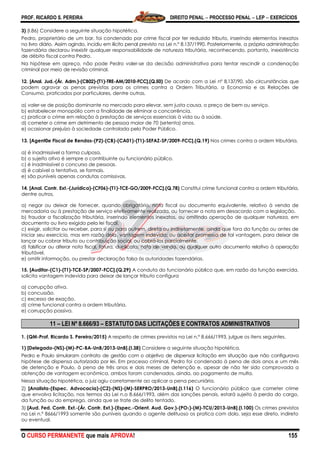 PROF. RICARDO S. PEREIRA DIREITO PENAL  PROCESSO PENAL  LEP  EXERCÍCIOS
O CURSO PERMANENTE que mais APROVA! 155
3) (I.86) Considere a seguinte situação hipotética.
Pedro, proprietário de um bar, foi condenado por crime fiscal por ter reduzido tributo, inserindo elementos inexatos
no livro diário. Assim agindo, incidiu em ilícito penal previsto na Lei n.º 8.137/1990. Posteriormente, a própria administração
fazendária declarou inexistir qualquer responsabilidade de natureza tributária, reconhecendo, portanto, inexistência
de débito fiscal contra Pedro.
Na hipótese em apreço, não pode Pedro valer-se da decisão administrativa para tentar rescindir a condenação
criminal por meio de revisão criminal.
12. [Anal. Jud.-(Ár. Adm.)-(CB02)-(T1)-TRE-AM/2010-FCC].(Q.50) De acordo com a Lei nº 8.137/90, são circunstâncias que
podem agravar as penas previstas para os crimes contra a Ordem Tributária, a Economia e as Relações de
Consumo, praticados por particulares, dentre outras,
a) valer-se de posição dominante no mercado para elevar, sem justa causa, o preço de bem ou serviço.
b) estabelecer monopólio com a finalidade de eliminar a concorrência.
c) praticar o crime em relação à prestação de serviços essenciais à vida ou à saúde.
d) cometer o crime em detrimento de pessoa maior de 70 (setenta) anos.
e) ocasionar prejuízo à sociedade controlada pelo Poder Público.
13. [Agent0e Fiscal de Rendas-(P2)-(CB)-(CA01)-(T1)-SEFAZ-SP/2009-FCC].(Q.19) Nos crimes contra a ordem tributária,
a) é inadmissível a forma culposa.
b) o sujeito ativo é sempre o contribuinte ou funcionário público.
c) é inadmissível o concurso de pessoas.
d) é cabível a tentativa, se formais.
e) são puníveis apenas condutas comissivas.
14. [Anal. Contr. Ext.-(Jurídica)-(CF06)-(T1)-TCE-GO/2009-FCC].(Q.78) Constitui crime funcional contra a ordem tributária,
dentre outros,
a) negar ou deixar de fornecer, quando obrigatório, nota fiscal ou documento equivalente, relativo à venda de
mercadoria ou à prestação de serviço efetivamente realizada, ou fornecer a nota em desacordo com a legislação.
b) fraudar a fiscalização tributária, inserindo elementos inexatos, ou omitindo operação de qualquer natureza, em
documento ou livro exigido pela lei fiscal.
c) exigir, solicitar ou receber, para si ou para outrem, direta ou indiretamente, ainda que fora da função ou antes de
iniciar seu exercício, mas em razão dela, vantagem indevida; ou aceitar promessa de tal vantagem, para deixar de
lançar ou cobrar tributo ou contribuição social, ou cobrá-los parcialmente.
d) falsificar ou alterar nota fiscal, fatura, duplicata, nota de venda, ou qualquer outro documento relativo à operação
tributável.
e) omitir informação, ou prestar declaração falsa às autoridades fazendárias.
15. [Auditor-(C1)-(T1)-TCE-SP/2007-FCC].(Q.29) A conduta do funcionário público que, em razão da função exercida,
solicita vantagem indevida para deixar de lançar tributo configura
a) corrupção ativa.
b) concussão.
c) excesso de exação.
d) crime funcional contra a ordem tributária.
e) corrupção passiva.
11 – LEI Nº 8.666/93 – ESTATUTO DAS LICITAÇÕES E CONTRATOS ADMINISTRATIVOS
1. (QM-Prof. Ricardo S. Pereira/2015) A respeito de crimes previstos na Lei n.º 8.666/1993, julgue os itens seguintes.
1) [Delegado-(NS)-(M)-PC-BA-UnB/2013-UnB].(I.38) Considere a seguinte situação hipotética.
Pedro e Paulo simularam contrato de gestão com o objetivo de dispensar licitação em situação que não configurava
hipótese de dispensa autorizada por lei. Em processo criminal, Pedro foi condenado à pena de dois anos e um mês
de detenção e Paulo, à pena de três anos e dois meses de detenção e, apesar de não ter sido comprovada a
obtenção de vantagem econômica, ambos foram condenados, ainda, ao pagamento de multa.
Nessa situação hipotética, o juiz agiu corretamente ao aplicar a pena pecuniária.
2) [Analista-(Espec. Advocacia)-(C2)-(NS)-(M)-SERPRO/2013-UnB].(I.116) O funcionário público que cometer crime
que envolva licitação, nos termos da Lei n.o 8.666/1993, além das sanções penais, estará sujeito à perda do cargo,
da função ou do emprego, ainda que se trate de delito tentado.
3) [Aud. Fed. Contr. Ext.-(Ár. Contr. Ext.)-(Espec.-Orient. Aud. Gov.)-(PO1)-(M)-TCU/2013-UnB].(I.100) Os crimes previstos
na Lei n.º 8666/1993 somente são puníveis quando o agente delituoso os pratica com dolo, seja esse direto, indireto
ou eventual.
 