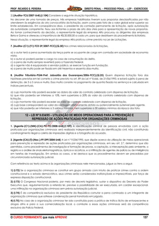 PROF. RICARDO S. PEREIRA DIREITO PENAL  PROCESSO PENAL  LEP  EXERCÍCIOS
O CURSO PERMANENTE que mais APROVA! 157
2) (Auditor-TCU/2007-UnB).(I.104) Considere a seguinte situação hipotética.
No decorrer de uma tomada de preços, três empresas habilitadas tiveram suas propostas desclassificadas por não
atenderem às exigências do ato convocatório da licitação, assim como pelo fato de o valor global estar superior ao
limite estabelecido. Em conseqüência disso, o presidente da comissão permanente de licitação, após autorização
da autoridade competente, fixou aos licitantes o prazo de oito dias úteis para a apresentação de novas propostas.
Ao tomar conhecimento da decisão, o representante legal da empresa Alfa procurou os dirigentes das empresas
Beta e Gama e ofereceu a importância de R$ 20.000,00 a cada um, para que desistissem do procedimento licitatório.
Nessa situação, o representante legal da empresa Alfa praticou crime previsto na Lei de Licitações.
7. [Auditor-(C1)-(T1)-TCE-SP/2007-FCC].(Q.30) Nos crimes relacionados às licitações,
a) o autor terá a pena aumentada da terça parte se ocupante de cargo em comissão em sociedade de economia
mista.
b) o autor só poderá perder o cargo no caso de consumação do delito.
c) a pena de multa sempre reverterá para a Fazenda Federal.
d) o agente não é equiparado a servidor público, se exercer função em fundação.
e) a pena de multa pode ser fixada em até trezentos e sessenta dias-multa.
8. (Auditor Tributário-PGM-Pref. Jaboatão dos Guararapes/2006-FCC).(Q.25) Quem dispensa licitação fora das
hipóteses previstas em lei comete o crime previsto no art. 89 da Lei nº 8.666, de 21/06/1993, e estará sujeito à pena de
detenção, de 3 a 5 anos e multa. Essa multa consiste no pagamento de quantia fixada na sentença e calculada em
índices percentuais,
a) cujo montante não poderá exceder ao dobro do valor do contrato celebrado com dispensa de licitação.
b) que não poderão ser inferiores a 10%, nem superiores a 20% do valor do contrato celebrado com dispensa de
licitação.
c) cujo montante não poderá exceder ao valor do contrato celebrado com dispensa de licitação.
d) cuja base corresponderá ao valor da vantagem efetivamente obtida ou potencialmente auferível pelo agente.
e) que não poderão ser inferiores a 3 salários mínimos, nem superiores a 30 salários mínimos da época dos fato.
12 – LEI Nº 9.034/95 – UTILIZAÇÃO DE MEIOS OPERACIONAIS PARA A PREVENÇÃO E
REPRESSÃO DE AÇÕES PRATICADAS POR ORGANIZAÇÕES CRIMINOSAS
1. [Agente-(C1)-(NM)-(CA)-PC-TO/2008-UnB].(I.109) A identificação criminal de pessoas envolvidas com a ação
praticada por organizações criminosas será realizada independentemente da identificação civil, não constituindo
constrangimento ilegal a coleta de impressões digitais e a fotografia do acusado.
2. [Agente-(CA)-(T)-(Nac.)-PF-DPF/2004-UnB] A Lei n.º 9.034/1995, que dispõe acerca da utilização de meios operacionais
para prevenção e repressão de ações praticadas por organizações criminosas, em seu art. 2.º, determina que são
permitidos, como procedimentos de investigação e formação de provas, a captação, a interceptação pelo ambiente, o
registro e a análise de sinais eletromagnéticos, ópticos e acústicos, e a infiltração de agentes de polícia ou de inteligência
em tarefas de investigação. Em ambos os casos, a lei destaca que os procedimentos devem ser precedidos por
circunstanciada autorização judicial.
Com referência ao texto acima e às organizações criminosas nele mencionadas, julgue os itens a seguir.
1) (I.72) Se a organização criminosa se constituir em grupo armado com intuito de praticar crimes contra a ordem
constitucional e o estado democrático, seus crimes serão considerados inafiançáveis e imprescritíveis, por força de
expressa disposição constitucional.
2) (I.73) O Congresso Nacional poderia, por meio de decreto legislativo, sustar o dispositivo do Decreto do Poder
Executivo que, regulamentando a referida lei, previsse a possibilidade de ser executada, em caráter excepcional,
uma infiltração na organização criminosa sem prévia autorização judicial.
3) (I.74) É da competência exclusiva do presidente da República comutar a pena cominada a um integrante de
organização criminosa que sofresse condenação penal transitada em julgado.
4) (I.75) No caso de a organização criminosa ter sido constituída para a prática de tráfico ilícito de entorpecentes e
drogas afins e para a sua comercialização local, o combate a essas ações criminosas será da competência
exclusiva da Polícia Federal.
 